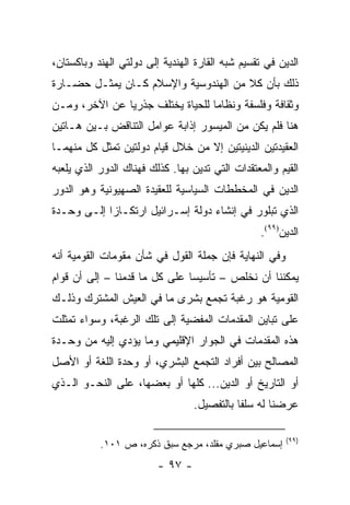 ‫ﺍﻟﺩﻴﻥ ﻓﻲ ﺘﻘﺴﻴﻡ ﺸﺒﻪ ﺍﻟﻘﺎﺭﺓ ﺍﻟﻬﻨﺩﻴﺔ ﺇﻟﻰ ﺩﻭﻟﺘﻲ ﺍﻟﻬﻨﺩ ﻭﺒﺎﻜﺴﺘﺎﻥ،‬
‫ﺫﻟﻙ ﺒﺄﻥ ﻜﻼ ﻤﻥ ﺍﻟﻬﻨﺩﻭﺴﻴﺔ ﻭﺍﻹﺴﻼﻡ ﻜـﺎﻥ ﻴﻤﺜـل ﺤﻀـﺎﺭﺓ‬
           ‫‪‬‬
‫ﻭﺜﻘﺎﻓﺔ ﻭﻓﻠﺴﻔﺔ ﻭﻨﻅﺎ ‪‬ﺎ ﻟﻠﺤﻴﺎﺓ ﻴﺨﺘﻠﻑ ﺠﺫﺭﻴﺎ ﻋﻥ ﺍﻵﺨﺭ، ﻭﻤـﻥ‬
               ‫‪‬‬                  ‫ﻤ‬
‫ﻫﻨﺎ ﻓﻠﻡ ﻴﻜﻥ ﻤﻥ ﺍﻟﻤﻴﺴﻭﺭ ﺇﺫﺍﺒﺔ ﻋﻭﺍﻤل ﺍﻟﺘﻨﺎﻗﺽ ﺒـﻴﻥ ﻫـﺎﺘﻴﻥ‬
‫ﺍﻟﻌﻘﻴﺩﺘﻴﻥ ﺍﻟﺩﻴﻨﻴﺘﻴﻥ ﺇﻻ ﻤﻥ ﺨﻼل ﻗﻴﺎﻡ ﺩﻭﻟﺘﻴﻥ ﺘﻤﺜل ﻜل ﻤﻨﻬﻤـﺎ‬
             ‫ﹸ‬
‫ﺍﻟﻘﻴﻡ ﻭﺍﻟﻤﻌﺘﻘﺩﺍﺕ ﺍﻟﺘﻲ ﺘﺩﻴﻥ ﺒﻬﺎ. ﻜﺫﻟﻙ ﻓﻬﻨﺎﻙ ﺍﻟﺩﻭﺭ ﺍﻟﺫﻱ ﻴﻠﻌﺒﻪ‬
‫ﺍﻟﺩﻴﻥ ﻓﻲ ﺍﻟﻤﺨﻁﻁﺎﺕ ﺍﻟﺴﻴﺎﺴﻴﺔ ﻟﻠﻌﻘﻴﺩﺓ ﺍﻟﺼﻬﻴﻭﻨﻴﺔ ﻭﻫﻭ ﺍﻟﺩﻭﺭ‬
‫ﺍﻟﺫﻱ ﺘﺒﻠﻭﺭ ﻓﻲ ﺇﻨﺸﺎﺀ ﺩﻭﻟﺔ ﺇﺴـﺭﺍﺌﻴل ﺍﺭﺘﻜـﺎ ‪‬ﺍ ﺇﻟـﻰ ﻭﺤـﺩﺓ‬
            ‫ﺯ‬
                                                 ‫ﺍﻟﺩﻴﻥ)٩٩(.‬
‫ﻭﻓﻲ ﺍﻟﻨﻬﺎﻴﺔ ﻓﺈﻥ ﺠﻤﻠﺔ ﺍﻟﻘﻭل ﻓﻲ ﺸﺄﻥ ﻤﻘﻭﻤﺎﺕ ﺍﻟﻘﻭﻤﻴﺔ ﺃﻨﻪ‬
‫ﻴﻤﻜﻨﻨﺎ ﺃﻥ ﻨﺨﻠﺹ – ﺘﺄﺴﻴ ‪‬ﺎ ﻋﻠﻰ ﻜل ﻤﺎ ﻗﺩﻤﻨﺎ – ﺇﻟﻰ ﺃﻥ ﻗﻭﺍﻡ‬
                               ‫ﺴ‬
‫ﺍﻟﻘﻭﻤﻴﺔ ﻫﻭ ﺭﻏﺒﺔ ﺘﺠﻤﻊ ﺒﺸﺭﻯ ﻤﺎ ﻓﻲ ﺍﻟﻌﻴﺵ ﺍﻟﻤﺸﺘﺭﻙ ﻭﺫﻟـﻙ‬
‫ﻋﻠﻰ ﺘﺒﺎﻴﻥ ﺍﻟﻤﻘﺩﻤﺎﺕ ﺍﻟﻤﻔﻀﻴﺔ ﺇﻟﻰ ﺘﻠﻙ ﺍﻟﺭﻏﺒﺔ، ﻭﺴﻭﺍﺀ ﺘﻤﺜﻠﺕ‬
                                ‫‪‬‬
‫ﻫﺫﻩ ﺍﻟﻤﻘﺩﻤﺎﺕ ﻓﻲ ﺍﻟﺠﻭﺍﺭ ﺍﻹﻗﻠﻴﻤﻲ ﻭﻤﺎ ﻴﺅﺩﻱ ﺇﻟﻴﻪ ﻤﻥ ﻭﺤـﺩﺓ‬
‫ﺍﻟﻤﺼﺎﻟﺢ ﺒﻴﻥ ﺃﻓﺭﺍﺩ ﺍﻟﺘﺠﻤﻊ ﺍﻟﺒﺸﺭﻱ، ﺃﻭ ﻭﺤﺩﺓ ﺍﻟﻠﻐﺔ ﺃﻭ ﺍﻷﺼل‬
‫ﺃﻭ ﺍﻟﺘﺎﺭﻴﺦ ﺃﻭ ﺍﻟﺩﻴﻥ... ﻜﻠﻬﺎ ﺃﻭ ﺒﻌﻀﻬﺎ، ﻋﻠﻰ ﺍﻟﻨﺤـﻭ ﺍﻟـﺫﻱ‬
                                  ‫ﻋﺭﻀﻨﺎ ﻟﻪ ﺴﻠ ﹰﺎ ﺒﺎﻟﺘﻔﺼﻴل.‬
                                             ‫ﻔ‬

                                                        ‫)٩٩(‬
           ‫ﺇﺴﻤﺎﻋﻴل ﺼﺒﺭﻱ ﻤﻘﻠﺩ، ﻤﺭﺠﻊ ﺴﺒﻕ ﺫﻜﺭﻩ، ﺹ ١٠١.‬
                         ‫- ٧٩ -‬
 