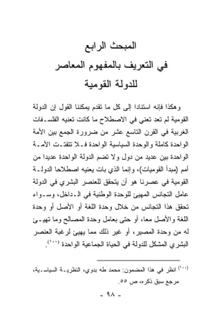 ‫ﺍﻟﻤﺒﺤﺙ ﺍﻟﺭﺍﺒﻊ‬
        ‫ﻓﻲ ﺍﻟﺘﻌﺭﻴﻑ ﺒﺎﻟﻤﻔﻬﻭﻡ ﺍﻟﻤﻌﺎﺼﺭ‬
                   ‫ﻟﻠﺩﻭﻟﺔ ﺍﻟﻘﻭﻤﻴﺔ‬
‫ﻭﻫﻜﺫﺍ ﻓﺈﻨﻪ ﺍﺴﺘﻨﺎ ‪‬ﺍ ﺇﻟﻰ ﻜل ﻤﺎ ﺘﻘﺩﻡ ﻴﻤﻜﻨﻨﺎ ﺍﻟﻘﻭل ﺇﻥ ﺍﻟﺩﻭﻟﺔ‬
                                       ‫ﺩ‬
‫ﺍﻟﻘﻭﻤﻴﺔ ﻟﻡ ﺘﻌﺩ ﺘﻌﻨﻲ ﻓﻲ ﺍﻻﺼﻁﻼﺡ ﻤﺎ ﻜﺎﻨﺕ ﺘﻌﻨﻴﻪ ﺍﻟﻔﻠﺴـﻔﺎﺕ‬
‫ﺍﻟﻐﺭﺒﻴﺔ ﻓﻲ ﺍﻟﻘﺭﻥ ﺍﻟﺘﺎﺴﻊ ﻋﺸﺭ ﻤﻥ ﻀﺭﻭﺭﺓ ﺍﻟﺠﻤﻊ ﺒﻴﻥ ﺍﻷﻤﺔ‬
‫ﺍﻟﻭﺍﺤﺩﺓ ﻜﺎﻤﻠﺔ ﻭﺍﻟﻭﺤﺩﺓ ﺍﻟﺴﻴﺎﺴﻴﺔ ﺍﻟﻭﺍﺤﺩﺓ ﻓـﻼ ﺘﺘﻔﺘـﺕ ﺍﻷﻤـﺔ‬
‫ﺍﻟﻭﺍﺤﺩﺓ ﺒﻴﻥ ﻋﺩﻴﺩ ﻤﻥ ﺩﻭل ﻭﻻ ﺘﻀﻡ ﺍﻟﺩﻭﻟﺔ ﺍﻟﻭﺍﺤﺩﺓ ﻋﺩﻴ ‪‬ﺍ ﻤﻥ‬
    ‫ﺩ‬
‫ﺃﻤﻡ )ﻤﺒﺩﺃ ﺍﻟﻘﻭﻤﻴﺎﺕ(، ﻭﺇﻨﻤﺎ ﺍﻟﺫﻱ ﺒﺎﺕ ﻴﻌﻨﻴﻪ ﺍﺼﻁﻼ ‪‬ﺎ ﺍﻟﺩﻭﻟـﺔ‬
         ‫ﺤ‬
‫ﺍﻟﻘﻭﻤﻴﺔ ﻓﻲ ﻋﺼﺭﻨﺎ ﻫﻭ ﺃﻥ ﻴﺘﺤﻘﻕ ﻟﻠﻌﻨﺼﺭ ﺍﻟﺒﺸﺭﻱ ﻓﻲ ﺍﻟﺩﻭﻟﺔ‬
‫ﻋﺎﻤل ﺍﻟﺘﺠﺎﻨﺱ ﺍﻟﻤﻬﻴﺊ ﻟﻠﻭﺤﺩﺓ ﺍﻟﻭﻁﻨﻴﺔ ﻓﻲ ﺍﻟـﺩﺍﺨل، ﻭﺴـﻭﺍﺀ‬
                                     ‫‪‬‬
‫ﺘﺤﻘﻕ ﻫﺫﺍ ﺍﻟﺘﺠﺎﻨﺱ ﻤﻥ ﺨﻼل ﻭﺤﺩﺓ ﺍﻟﻠﻐﺔ ﺃﻭ ﺍﻷﺼل ﺃﻭ ﻭﺤﺩﺓ‬
‫ﺍﻟﻠﻐﺔ ﻭﺍﻷﺼل ﻤ ‪‬ﺎ، ﺃﻭ ﺤﺘﻰ ﺒﻌﺎﻤل ﻭﺤﺩﺓ ﺍﻟﻤﺼﺎﻟﺢ ﻭﻤﺎ ﺘﻬﻴـﺊ‬
    ‫ﹸ‬                                 ‫ﻌ‬
‫ﻟﻪ ﻤﻥ ﻭﺤﺩﺓ ﺍﻟﻤﺼﻴﺭ، ﺃﻭ ﻏﻴﺭ ﺫﻟﻙ ﻤﻤﺎ ﻴﻬﻴﺊ ﻟﺭﻏﺒﺔ ﺍﻟﻌﻨﺼﺭ‬
    ‫ﺍﻟﺒﺸﺭﻱ ﺍﻟﻤﺸﻜل ﻟﻠﺩﻭﻟﺔ ﻓﻲ ﺍﻟﺤﻴﺎﺓ ﺍﻟﺠﻤﺎﻋﻴﺔ ﺍﻟﻭﺍﺤﺩﺓ )٠٠١(.‬

                                                         ‫)٠٠١(‬
‫ﺍﻨﻅﺭ ﻓﻲ ﻫﺫﺍ ﺍﻟﻤﻀﻤﻭﻥ: ﻤﺤﻤﺩ ﻁﻪ ﺒﺩﻭﻱ، ﺍﻟﻨﻅﺭﻴـﺔ ﺍﻟﺴﻴﺎﺴـﻴﺔ،‬
                                ‫ﻤﺭﺠﻊ ﺴﺒﻕ ﺫﻜﺭﻩ، ﺹ ٥٥.‬
                         ‫- ٨٩ -‬
 