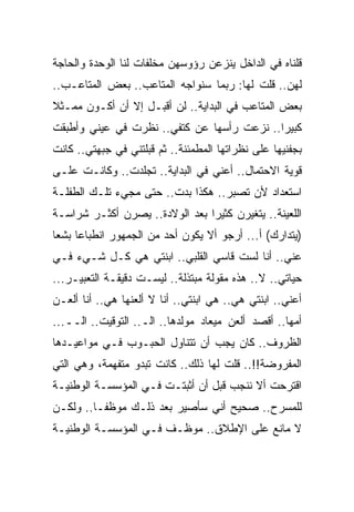 ‫ﻗﻠﻨﺎﻩ ﻓﻲ ﺍﻟﺩﺍﺨل ﻴﻨﺯﻋﻥ ﺭﺅﻭﺴﻬﻥ ﻤﺨﻠﻔﺎﺕ ﻟﻨﺎ ﺍﻟﻭﺤﺩﺓ ﻭﺍﻟﺤﺎﺠﺔ‬
‫ﻟﻬﻥ.. ﻗﻠﺕ ﻟﻬﺎ: ﺭﺒﻤﺎ ﺴﻨﻭﺍﺠﻪ ﺍﻟﻤﺘﺎﻋﺏ.. ﺒﻌﺽ ﺍﻟﻤﺘﺎﻋـﺏ..‬
‫ﺒﻌﺽ ﺍﻟﻤﺘﺎﻋﺏ ﻓﻲ ﺍﻟﺒﺩﺍﻴﺔ.. ﻟﻥ ﺃﻗﺒـل ﺇﻻ ﺃﻥ ﺃﻜـﻭﻥ ﻤﻤـﺜﻼ‬
‫ﻜﺒﻴﺭﺍ.. ﻨﺯﻋﺕ ﺭﺃﺴﻬﺎ ﻋﻥ ﻜﺘﻔﻲ.. ﻨﻅﺭﺕ ﻓﻲ ﻋﻴﻨﻲ ﻭﺃﻁﺒﻘﺕ‬
‫ﺒﺠﻔﻨﻴﻬﺎ ﻋﻠﻰ ﻨﻅﺭﺍﺘﻬﺎ ﺍﻟﻤﻁﻤﺌﻨﺔ.. ﺜﻡ ﻗﺒﻠﺘﻨﻲ ﻓﻲ ﺠﺒﻬﺘﻲ.. ﻜﺎﻨﺕ‬
‫ﻗﻭﻴﺔ ﺍﻻﺤﺘﻤﺎل.. ﺃﻋﻨﻲ ﻓﻲ ﺍﻟﺒﺩﺍﻴﺔ.. ﺘﺠﻠﺩﺕ.. ﻭﻜﺎﻨـﺕ ﻋﻠـﻰ‬
‫ﺍﺴﺘﻌﺩﺍﺩ ﻷﻥ ﺘﺼﺒﺭ.. ﻫﻜﺫﺍ ﺒﺩﺕ.. ﺤﺘﻰ ﻤﺠﻲﺀ ﺘﻠـﻙ ﺍﻟﻁﻔﻠـﺔ‬
‫ﺍﻟﻠﻌﻴﻨﺔ.. ﻴﺘﻐﻴﺭﻥ ﻜﺜﻴﺭﺍ ﺒﻌﺩ ﺍﻟﻭﻻﺩﺓ.. ﻴﺼﺭﻥ ﺃﻜﺜـﺭ ﺸﺭﺍﺴـﺔ‬
‫)ﻴﺘﺩﺍﺭﻙ( ﺃ... ﺃﺭﺠﻭ ﺃﻻ ﻴﻜ ‪‬ﻥ ﺃﺤﺩ ﻤﻥ ﺍﻟﺠﻤﻬﻭﺭ ﺍﻨﻁﺒﺎﻋﺎ ﺒﺸﻌﺎ‬
                             ‫ﻭ‬
‫ﻋﻨﻲ.. ﺃﻨﺎ ﻟﺴﺕ ﻗﺎﺴﻲ ﺍﻟﻘﻠﺒﻲ.. ﺍﺒﻨﺘﻲ ﻫﻲ ﻜـل ﺸـﻲﺀ ﻓـﻲ‬
                               ‫‪‬‬
‫ﺤﻴﺎﺘﻲ.. ﻻ.. ﻫﺫﻩ ﻤﻘﻭﻟﺔ ﻤﺒﺘﺫﻟﺔ.. ﻟﻴﺴـﺕ ﺩﻗﻴﻘـﺔ ﺍﻟﺘﻌﺒﻴـﺭ...‬
‫ﺃﻋﻨﻲ.. ﺍﺒﻨﺘﻲ ﻫﻲ.. ﻫﻲ ﺍﺒﻨﺘﻲ.. ﺃﻨﺎ ﻻ ﺃﻟﻌﻨﻬﺎ ﻫﻲ.. ﺃﻨﺎ ﺃﻟﻌـﻥ‬
‫ﺃﻤﻬﺎ.. ﺃﻗﺼﺩ ﺃﻟﻌﻥ ﻤﻴﻌﺎﺩ ﻤﻭﻟﺩﻫﺎ.. ﺍﻟـ.. ﺍﻟﺘﻭﻗﻴﺕ.. ﺍﻟــ...‬
‫ﺍﻟﻅﺭﻭﻑ.. ﻜﺎﻥ ﻴﺠﺏ ﺃﻥ ﺘﺘﻨﺎﻭل ﺍﻟﺤﺒـﻭﺏ ﻓـﻲ ﻤﻭﺍﻋﻴـﺩﻫﺎ‬
‫ﺍﻟﻤﻔﺭﻭﻀﺔ!!.. ﻗﻠﺕ ﻟﻬﺎ ﺫﻟﻙ.. ﻜﺎﻨﺕ ﺘﺒﺩﻭ ﻤﺘﻔﻬﻤﺔ، ﻭﻫﻲ ﺍﻟﺘﻲ‬
‫ﺍﻗﺘﺭﺤﺕ ﺃﻻ ﻨﻨﺠﺏ ﻗﺒل ﺃﻥ ﺃﺜﺒﺘـﺕ ﻓـﻲ ﺍﻟﻤﺅﺴﺴـﺔ ﺍﻟﻭﻁﻨﻴـﺔ‬
‫ﻟﻠﻤﺴﺭﺡ.. ﺼﺤﻴﺢ ﺃﻨﻲ ﺴﺄﺼﻴﺭ ﺒﻌﺩ ﺫﻟـﻙ ﻤﻭﻅﻔـﺎ.. ﻭﻟﻜـﻥ‬
‫ﻻ ﻤﺎﻨﻊ ﻋﻠﻰ ﺍﻹﻁﻼﻕ.. ﻤﻭﻅـﻑ ﻓـﻲ ﺍﻟﻤﺅﺴﺴـﺔ ﺍﻟﻭﻁﻨﻴـﺔ‬
 