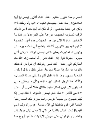 ‫ﻟﻠﻤﺴﺭﺡ ﻫﺫﺍ ﻜﺜﻴﺭ.. ﻋﻅﻴﻡ.. ﻫﻜﺫﺍ ﻜﻨﺕ ﺃﻅﻥ.. )ﻴﺼﺭﺥ( ﺃﻴﻬﺎ‬
‫ﺍﻟﻤﻼﻋﻴﻥ!.. ﻤﺎﺫﺍ ﺘﻔﻌل ﺠﻨﻴﻬﺎﺘﻜﻡ ﺍﻟﺒﻠﻬـﺎﺀ ﻷﺏ ﻭﺃﻡ ﻭﻁﻔﻠـﺔ؟!‬
‫ﻭﻟﻜﻥ ﻫﻲ ﺃﻴﻀﺎ ﺨﺩﻋﺘﻨﻲ.. ﻟﻭ ﻟﻡ ﺘﻜﻥ ﻗﺩ ﺃﻨﺠﺒـﺕ ﻓـﻲ ﺫﻟـﻙ‬
‫ﺍﻟﻭﻗﺕ ﻟﺼﺎﺭﺕ ﺍﻟﺠﻨﻴﻬﺎﺕ ﻤﻭﺯﻋﺔ ﻋﻠﻰ ﺍﺜﻨﻴﻥ ﺒﺩﻻ ﻤﻥ ﺜﻼﺜـﺔ‬
‫ﺃﺸﺨﺎﺹ.. ﺩﻋﻭﻨﺎ ﺍﻵﻥ ﻤﻥ ﻫﺫﺍ ﺍﻟﺤﺩﻴﺙ.. ﻫﺫﻩ ﺃﻤﻭﺭ ﺸﺨﺼﻴﺔ‬
‫ﻻ ﺘﻬﻡ ﺍﻟﺠﻤﻬﻭﺭ ﺍﻟﻜﺭﻴﻡ.. ﺃﻨﺎ ﻓﻘﻁ ﻭﺍﻀﺢ ﺃﻨﻲ ﻟﺴﺕ ﻤﺠﺭ ‪‬ـﺎ..‬
    ‫ﻤ‬
‫ﻭﻜﻭﻨﻲ ﻗﺩ ﺍﺤﺘﺠﺯﺕ ﺒﻌﺽ ﺍﻟﻨﺎﺱ ﻟﺒﻌﺽ ﺍﻟﻭﻗﺕ ﻻ ﻴﻌﻨﻲ ﺃﻨﻨﻲ‬
‫ﻤﺠﺭﻡ.. ﺩﻋﻭﻨﺎ ﻨﻘﻭل ﺇﻨﻪ.. ﻟﻔﺕ ﻨﻅﺭ.. ﺃﻨﺎ ﺃﺤﺘﺠـﺯﻜﻡ ﻷﻟﻔـﺕ‬
‫ﺃﻨﻅﺎﺭﻜﻡ ﺇﻟﻲ.. ﻤﺜﻼ.. ﺃﻨﺕ ﺘﺴﻴﺭ ﻭﺘﻭﺸﻙ ﺃﻥ ﺘﻨﺯﻟـﻕ ﻗـﺩﻤﻙ‬
                                       ‫‪‬‬
‫ﺒﺎﻟﻘﺭﺏ ﻤﻥ ﺒﺎﻟﻭﻋﺔ ﻤﻬﻤﻠﺔ ﻤﻔﺘﻭﺤﺔ، ﻓﻴﺄﺘﻲ ﻁﻔل ﻭﻴﻘﻭل ﻟـﻙ..‬
‫ﺍﻨﺘﺒﻪ ﻴﺎ ﺴﻴﺩﻱ.. ﻭﻫﺎ ﺃﻨﺎ ﺫﺍ ﺃﻗﻭل ﻟﻜﻡ ﻭﻜـﺄﻨﻲ ﻫـﺫﺍ ﺍﻟﻁﻔـل،‬
‫ﻭﻜﺄﻨﻜﻡ ﻫﺫﺍ ﺍﻟﺭﺠل ﺍﻟﺴﺎﺌﺭ ﻏﻴﺭ ﻤﻨﺘﺒﻪ، ﻭﻜﺄﻥ ﻤـﻭﻫﺒﺘﻲ ﻫـﻲ‬
‫ﺍﻟـﺒﺎﻟﻭ.. ﻻ.. ﻟﻴﺱ ﺍﻟﻤﺜﺎل ﺩﻗﻴﻘﺎ! ﻓﻠﻨﻨﺘﻕ ﻤﺜﺎﻻ ﺁﺨﺭ.. ﺃﻭ.. ﻻ..‬
                    ‫ِ‬
‫ﻻ ﺩﺍﻋﻲ ﻟﺫﻟﻙ.. ﻻ ﺸﻙ ﺃﻨﻜﻡ ﻓﻬﻤﺘﻡ.. ﻓﺫﻜﺎﺅﻜﻡ ﻻ ﺸﻙ ﻓﻴﻪ.. ﺇﺫﺍ‬
‫ﻜﻨﺘﻡ ﺘﻔﻬﻤﻭﻥ ﻤﻥ ﻤﺘﺎﺒﻌﺔ ﻋﺭﺽ ﻭﺍﺤﺩ ﻤﻐﺯﻯ ﺘﻠﻙ ﺍﻟﻤﺴـﺭﺤﻴﺔ‬
‫ﺍﻟﻠﻌﻴﻨﺔ ﺍﻟﺘﻲ ﺃﻗﻭﻡ ﺒﺘﻤﺜﻴﻠﻬﺎ ﻟﻲ ﺍﻵﻥ ﺨﻤﺴﺔ ﺃﻋﻭﺍﻡ ﻭﻻ ﺯﻟﺕ ﻟـﻡ‬
‫ﺃﻓﻬﻤﻬﺎ! ﻟﺴﺕ ﻏﺒﻴﺎ.. ﻭﻟﻜﻨﻬﺎ ﻫﻲ ﺍﻟﺘﻲ ﻻ ﻤﻌﻨﻰ ﻟﻬﺎ.. ﻫﺯﻴﻠـﺔ..‬
‫ﻭﻟﻠﻌﻠﻡ.. ﻟﻭ ﺘﺭﻜﻭﻨﻲ ﻋﻠﻰ ﺤﺭﻴﺘﻲ ﻻﺭﺘﺠﻠﺕ ﻤﺎ ﻫﻭ ﺃﺭﻭﻉ ﻤﻤﺎ‬
 