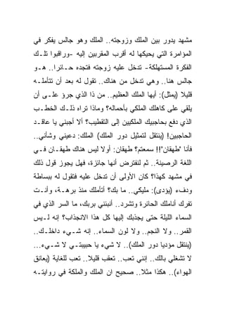 ‫ﻤﺸﻬﺩ ﻴﺩﻭﺭ ﺒﻴﻥ ﺍﻟﻤﻠﻙ ﻭﺯﻭﺠﺘﻪ.. ﺍﻟﻤﻠﻙ ﻭﻫﻭ ﺠﺎﻟﺱ ﻴﻔﻜﺭ ﻓﻲ‬
‫ﺍﻟﻤﺅﺍﻤﺭﺓ ﺍﻟﺘﻲ ﻴﺤﻴﻜﻬﺎ ﻟﻪ ﺃﻗﺭﺏ ﺍﻟﻤﻘﺭﺒﻴﻥ ﺇﻟﻴﻪ -ﻭﺭﺍﻗﺒﻭﺍ ﺘﻠـﻙ‬
‫ﺍﻟﻔﻜﺭﺓ ﺍﻟﻤﺴﺘﻬﻠﻜﺔ- ﺘﺩﺨل ﻋﻠﻴﻪ ﺯﻭﺠﺘﻪ ﻓﺘﺠﺩﻩ ﺤـﺎﺌ ‪‬ﺍ.. ﻫـﻭ‬
       ‫ﺭ‬
‫ﺠﺎﻟﺱ ﻫﻨﺎ.. ﻭﻫﻲ ﺘﺩﺨل ﻤﻥ ﻫﻨﺎﻙ.. ﺘﻘﻭل ﻟﻪ ﺒﻌﺩ ﺃﻥ ﺘﺘﺄﻤﻠـﻪ‬
‫ﻗﻠﻴﻼ )ﻴﻤﺜل(: ﺃﻴﻬﺎ ﺍﻟﻤﻠﻙ ﺍﻟﻌﻅﻴﻡ.. ﻤﻥ ﺫﺍ ﺍﻟﺫﻱ ﺠﺭﺅ ﻋﻠـﻰ ﺃﻥ‬
‫ﻴﻠﻘﻲ ﻋﻠﻰ ﻜﺎﻫﻠﻙ ﺍﻟﻤﻠﻜﻲ ﺒﺄﺤﻤﺎﻟﻪ؟ ﻭﻤﺎﺫﺍ ﺘﺭﺍﻩ ﺫﻟـﻙ ﺍﻟﺨﻁـﺏ‬
‫ﺍﻟﺫﻱ ﺩﻓﻊ ﺒﺤﺎﺠﺒﻴﻙ ﺍﻟﻤﻠﻜﻴﻴﻥ ﺇﻟﻰ ﺍﻟﺘﻘﻁﻴﺏ؟ ﺃﻻ ﺃﺠﺒﻨﻲ ﻴﺎ ﻋﺎﻗـﺩ‬
‫ﺍﻟﺤﺎﺠﺒﻴﻥ! )ﻴﻨﺘﻘل ﻟﺘﻤﺜﻴل ﺩﻭﺭ ﺍﻟﻤﻠﻙ( ﺍﻟﻤﻠﻙ: ﺩﻋﻴﻨﻲ ﻭﺸﺄﻨﻲ..‬
‫ﻓﺄﻨﺎ "ﻁﻬﻘﺎﻥ"!! ﺴﻤﻌﺘﻡ؟ ﻁﻬﻘﺎﻥ: ﺃﻭﻻ ﻟﻴﺱ ﻫﻨﺎﻙ ﻁﻬﻘـﺎﻥ ﻓـﻲ‬
‫ﺍﻟﻠﻐﺔ ﺍﻟﺭﺼﻴﻨﺔ.. ﺜﻡ ﻟﻨﻔﺘﺭﺽ ﺃﻨﻬﺎ ﺠﺎﺌﺯﺓ، ﻓﻬل ﻴﺠﻭﺯ ﻗﻭل ﺫﻟﻙ‬
‫ﻓﻲ ﻤﺸﻬﺩ ﻜﻬﺫﺍ؟ ﻜﺎﻥ ﺍﻷﻭﻟﻰ ﺃﻥ ﺘﺩﺨل ﻋﻠﻴﻪ ﻓﺘﻘﻭل ﻟﻪ ﺒﺒﺴﺎﻁﺔ‬
‫ﻭﺩﻑﺀ )ﻴﺅ ‪‬ﻯ(: ﻤﻠﻴﻜﻲ.. ﻤﺎ ﺒﻙ؟ ﺃﺘﺄﻤﻠﻙ ﻤﻨﺫ ﺒﺭﻫـﺔ، ﻭﺃﻨـﺕ‬
                                          ‫ﺩ‬
‫ﺘﻔ ‪‬ﻙ ﺃﻨﺎﻤﻠﻙ ﺍﻟﺤﺎﺌﺭﺓ ﻭﺘﺸﺭﺩ.. ﺃﻨﺒﺌﻨﻲ ﺒﺭﺒﻙ، ﻤﺎ ﺍﻟﺴﺭ ﺍﻟﺫﻱ ﻓﻲ‬
                                                     ‫ﹾﺭ‬
‫ﺍﻟﺴﻤﺎﺀ ﺍﻟﻠﻴﻠﺔ ﺤﺘﻰ ﻴﺠﺫﺒﻙ ﺇﻟﻴﻬﺎ ﻜل ﻫﺫﺍ ﺍﻻﻨﺠﺫﺍﺏ؟ ﺇﻨﻪ ﻟـﻴﺱ‬
‫ﺍﻟﻘﻤﺭ.. ﻭﻻ ﺍﻟﻨﺠﻡ.. ﻭﻻ ﻟﻭﻥ ﺍﻟﺴﻤﺎﺀ.. ﺇﻨﻪ ﺸـﻲﺀ ﺩﺍﺨﻠـﻙ..‬
‫)ﻴﻨﺘﻘل ﻤﺅﺩﻴﺎ ﺩﻭﺭ ﺍﻟﻤﻠﻙ(.. ﻻ ﺸﻲﺀ ﻴﺎ ﺤﺒﻴﺒﺘـﻲ ﻻ ﺸـﻲﺀ...‬
‫ﻻ ﺘﺸﻐﻠﻲ ﺒﺎﻟﻙ.. ﺇﻨﻨﻲ ﺘﻌﺏ.. ﺘﻌﻘﺏ ﻗﻠﻴﻼ.. ﺘﻌﺏ ﻟﻠﻐﺎﻴﺔ )ﻴﻌﺎﻨﻕ‬
‫ﺍﻟﻬﻭﺍﺀ(.. ﻫﻜﺫﺍ ﻤﺜﻼ.. ﺼﺤﻴﺢ ﺍﻥ ﺍﻟﻤﻠﻙ ﻭﺍﻟﻤﻠﻜﺔ ﻓﻲ ﺭﻭﺍﻴﺘـﻪ‬
 