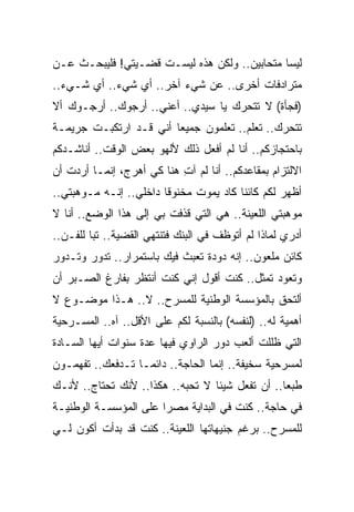 ‫ﻟﻴﺴﺎ ﻤﺘﺤﺎﺒﻴﻥ.. ﻭﻟﻜﻥ ﻫﺫﻩ ﻟﻴﺴـﺕ ﻗﻀـﻴﺘﻲ! ﻓﻠﻴﺒﺤـﺙ ﻋـﻥ‬
‫ﻤﺘﺭﺍﺩﻓﺎﺕ ﺃﺨﺭﻯ.. ﻋﻥ ﺸﻲﺀ ﺁﺨﺭ.. ﺃﻱ ﺸﻲﺀ.. ﺃﻱ ﺸـﻲﺀ..‬
‫)ﻓﺠﺄﺓ( ﻻ ﺘﺘﺤﺭﻙ ﻴﺎ ﺴﻴﺩﻱ.. ﺃﻋﻨﻲ.. ﺃﺭﺠﻭﻙ.. ﺃﺭﺠـﻭﻙ ﺃﻻ‬
‫ﺘﺘﺤﺭﻙ.. ﺘﻌﻠﻡ.. ﺘﻌﻠﻤﻭﻥ ﺠﻤﻴﻌﺎ ﺃﻨﻲ ﻗـﺩ ﺍﺭﺘﻜﺒـﺕ ﺠﺭﻴﻤـﺔ‬
‫ﺒﺎﺤﺘﺠﺎﺯﻜﻡ.. ﺃﻨﺎ ﻟﻡ ﺃﻓﻌل ﺫﻟﻙ ﻷﻟﻬﻭ ﺒﻌﺽ ﺍﻟﻭﻗﺕ.. ﺃﻨﺎﺸـﺩﻜﻡ‬
‫ﺍﻻﻟﺘﺯﺍﻡ ﺒﻤﻘﺎﻋﺩﻜﻡ.. ﺃﻨﺎ ﻟﻡ ﺁﺕ ﻫﻨﺎ ﻜﻲ ﺃﻫ ‪‬ﺝ، ﺇﻨﻤـﺎ ﺃﺭﺩﺕ ﺃﻥ‬
                ‫ﺭ‬           ‫ِ‬
‫ﺃﻅﻬﺭ ﻟﻜﻡ ﻜﺎﺌﻨﺎ ﻜﺎﺩ ﻴﻤﻭﺕ ﻤﺨﻨﻭﻗﺎ ﺩﺍﺨﻠﻲ.. ﺇﻨـﻪ ﻤـﻭﻫﺒﺘﻲ..‬
‫ﻤﻭﻫﺒﺘﻲ ﺍﻟﻠﻌﻴﻨﺔ.. ﻫﻲ ﺍﻟﺘﻲ ﻗﺫﻓﺕ ﺒﻲ ﺇﻟﻰ ﻫﺫﺍ ﺍﻟﻭﻀﻊ.. ﺃﻨﺎ ﻻ‬
‫ﺃﺩﺭﻱ ﻟﻤﺎﺫﺍ ﻟﻡ ﺃﺘﻭﻅﻑ ﻓﻲ ﺍﻟﺒﻨﻙ ﻓﺘﻨﺘﻬﻲ ﺍﻟﻘﻀﻴﺔ.. ﺘﺒﺎ ﻟﻠﻔـﻥ..‬
‫ﻜﺎﺌﻥ ﻤﻠﻌﻭﻥ.. ﺇﻨﻪ ﺩﻭﺩﺓ ﺘﻌﺒﺙ ﻓﻴﻙ ﺒﺎﺴﺘﻤﺭﺍﺭ.. ﺘﺩﻭﺭ ﻭﺘـﺩﻭﺭ‬
‫ﻭﺘﻌﻭﺩ ﺘﻤﺜل.. ﻜﻨﺕ ﺃﻗﻭل ﺇﻨﻲ ﻜﻨﺕ ﺃﻨﺘﻅﺭ ﺒﻔﺎﺭﻍ ﺍﻟﺼـﺒﺭ ﺃﻥ‬
‫ﺃﻟﺘﺤﻕ ﺒﺎﻟﻤﺅﺴﺴﺔ ﺍﻟﻭﻁﻨﻴﺔ ﻟﻠﻤﺴﺭﺡ.. ﻻ.. ﻫـﺫﺍ ﻤﻭﻀـﻭﻉ ﻻ‬
‫ﺃﻫﻤﻴﺔ ﻟﻪ.. )ﻟﻨﻔﺴﻪ( ﺒﺎﻟﻨﺴﺒﺔ ﻟﻜﻡ ﻋﻠﻰ ﺍﻷﻗل.. ﺁﻩ.. ﺍﻟﻤﺴـﺭﺤﻴﺔ‬
‫ﺍﻟﺘﻲ ﻅﻠﻠﺕ ﺃﻟﻌﺏ ﺩﻭﺭ ﺍﻟﺭﺍﻭﻱ ﻓﻴﻬﺎ ﻋﺩﺓ ﺴﻨﻭﺍﺕ ﺃﻴﻬﺎ ﺍﻟﺴـﺎﺩﺓ‬
‫ﻟﻤﺴﺭﺤﻴﺔ ﺴﺨﻴﻔﺔ.. ﺇﻨﻤﺎ ﺍﻟﺤﺎﺠﺔ.. ﺩﺍﺌﻤـﺎ ﺘـﺩﻓﻌﻙ.. ﺘﻔﻬﻤـﻭﻥ‬
‫ﻁﺒﻌﺎ.. ﺃﻥ ﺘﻔﻌل ﺸﻴﺌﺎ ﻻ ﺘﺤﺒﻪ.. ﻫﻜﺫﺍ.. ﻷﻨﻙ ﺘﺤﺘﺎﺝ.. ﻷﻨـﻙ‬
‫ﻓﻲ ﺤﺎﺠﺔ.. ﻜﻨﺕ ﻓﻲ ﺍﻟﺒﺩﺍﻴﺔ ﻤﺼ ‪‬ﺍ ﻋﻠﻰ ﺍﻟﻤﺅﺴﺴـﺔ ﺍﻟﻭﻁﻨﻴـﺔ‬
                       ‫ﺭ‬
‫ﻟﻠﻤﺴﺭﺡ.. ﺒﺭﻏﻡ ﺠﻨﻴﻬﺎﺘﻬﺎ ﺍﻟﻠﻌﻴﻨﺔ.. ﻜﻨﺕ ﻗﺩ ﺒﺩﺃﺕ ﺃﻜ ‪‬ﻥ ﻟـﻲ‬
     ‫ﻭ‬
 