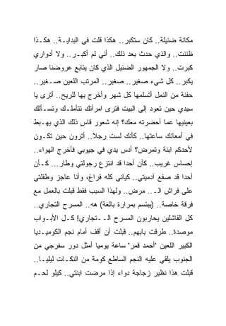 ‫ﻤﻜﺎﻨﺔ ﻀﺌﻴﻠﺔ.. ﻜﺎﻥ ﺴﺘﻜﺒﺭ.. ﻫﻜﺫﺍ ﻗﻠﺕ ﻓﻲ ﺍﻟﺒﺩﺍﻴـﺔ.. ﻫﻜـﺫﺍ‬
‫ﻅﻨﻨﺕ.. ﻭﺍﻟﺫﻱ ﺤﺩﺙ ﺒﻌﺩ ﺫﻟﻙ.. ﺃﻨﻲ ﻟﻡ ﺃﻜﺒـﺭ.. ﻭﻻ ﺃﺩﻭﺍﺭﻱ‬
‫ﻜﺒﺭﺕ.. ﻭﻻ ﺍﻟﺠﻤﻬﻭﺭ ﺍﻟﻀﺌﻴل ﺍﻟﺫﻱ ﻜﺎﻥ ﻴﺘﺎﺒﻊ ﻋﺭﻭﻀﻨﺎ ﺼﺎﺭ‬
‫ﻴﻜﺒﺭ.. ﻜل ﺸﻲﺀ ﺼﻐﻴﺭ.. ﺼﻐﻴﺭ.. ﺍﻟﻤﺭﺘﺏ ﺍﻟﻠﻌﻴﻥ ﺼـﻐﻴﺭ..‬
‫ﺤﻔﻨﺔ ﻤﻥ ﺍﻟﻨﻤل ﺃﺘﺴﻠﻤﻬﺎ ﻜل ﺸﻬﺭ ﻭﺃﺨﺭﺝ ﺒﻬﺎ ﻟﻠﺭﻴﺢ.. ﺃﺘﺭﻯ ﻴﺎ‬
‫ﺴﻴﺩﻱ ﺤﻴﻥ ﺘﻌﻭﺩ ﺇﻟﻰ ﺍﻟﺒﻴﺕ ﻓﺘﺭﻯ ﺍﻤﺭﺃﺘﻙ ﺘﺘﺄﻤﻠـﻙ ﻭﺘﺴـﺄﻟﻙ‬
‫ﺒﻌﻴﻨﻴﻬﺎ ﻋﻤﺎ ﺃﺤﻀﺭﺘﻪ ﻤﻌﻙ؟ ﺇﻨﻪ ﺸﻌﻭﺭ ﻗﺎﺱ ﺫﻟﻙ ﺍﻟﺫﻱ ﻴﻬـﺒﻁ‬
               ‫ٍ‬
‫ﻓﻲ ﺃﻤﻌﺎﺌﻙ ﺴﺎﻋﺘﻬﺎ.. ﻜﺄﻨﻙ ﻟﺴﺕ ﺭﺠﻼ.. ﺃﺘﺭﻭﻥ ﺤﻴﻥ ﺘﻜـﻭﻥ‬
‫ﻷﺤﺩﻜﻡ ﺍﺒﻨﺔ ﻭﺘﻤﺭﺽ؟ ﺃﺩﺱ ﻴﺩﻱ ﻓﻲ ﺠﻴﻭﺒﻲ ﻓﺄﺨﺭﺝ ﺍﻟﻬﻭﺍﺀ..‬
‫ﺇﺤﺴﺎﺱ ﻏﺭﻴﺏ.. ﻜﺄﻥ ﺃﺤ ‪‬ﺍ ﻗﺩ ﺍﻨﺘﺯﻉ ﺭﺠﻭﻟﺘﻲ ﻭﻁﺎﺭ... ﻜـﺄﻥ‬
                              ‫ﺩ‬
‫ﺃﺤ ‪‬ﺍ ﻗﺩ ﺼﻔﻊ ﺁﺩﻤﻴﺘﻲ.. ﻜﻴﺎﻨﻲ ﻜﻠﻪ ﻓﺭﺍﻍ، ﻭﺃﻨﺎ ﻋﺎﺠﺯ ﻭﻁﻔﻠﺘﻲ‬
                                                  ‫ﺩ‬
‫ﻋﻠﻰ ﻓﺭﺍﺵ ﺍﻟـ.. ﻤﺭﺽ.. ﻭﻟﻬﺫﺍ ﺍﻟﺴﺒﺏ ﻓﻘﻁ ﻗﺒﻠﺕ ﺒﺎﻟﻌﻤل ﻤﻊ‬
‫ﻓﺭﻗﺔ ﺨﺎﺼﺔ.. )ﻴﺒﺘﺴﻡ ﺒﻤﺭﺍﺭﺓ ﺒﺎﻟﻐﺔ( ﻫﻪ.. ﺍﻟﻤﺴﺭﺡ ﺍﻟﺘﺠﺎﺭﻱ..‬
‫ﻜل ﺍﻟﻔﺎﺸﻠﻴﻥ ﻴﺤﺎﺭﺒﻭﻥ ﺍﻟﻤﺴﺭﺡ ﺍﻟــﺘﺠﺎﺭﻱ! ﻜـل ﺍﻷﺒـﻭﺍﺏ‬
‫ﻤﻭﺼﺩﺓ.. ﻁﺭﻗﺕ ﺒﺎﺒﻬﻡ.. ﻗﺒﻠﺕ ﺃﻥ ﺃﻗﻑ ﺃﻤﺎﻡ ﻨﺠﻡ ﺍﻟﻜﻭﻤﻴـﺩﻴﺎ‬
‫ﺍﻟﻜﺒﻴﺭ ﺍﻟﻠﻌﻴﻥ "ﺃﺤﻤﺩ ﻗﻤﺭ" ﺴﺎﻋﺔ ﻴﻭﻤﻴﺎ ﺃﻤﺜل ﺩﻭﺭ ﺴﻔﺭﺠﻲ ﻤﻥ‬
‫ﺍﻟﺠﻨﻭﺏ ﻴﻠﻘﻲ ﻋﻠﻴﻪ ﺍﻟﻨﺠﻡ ﺍﻟﺴﺎﻁﻊ ﻜﻭﻤﺔ ﻤﻥ ﺍﻟﻨﻜـﺎﺕ ﻟﻴﻠﻴـﺎ..‬
‫ﻗﺒﻠﺕ ﻫﺫﺍ ﻨﻅﻴﺭ ﺯﺠﺎﺠﺔ ﺩﻭﺍﺀ ﺇﺫﺍ ﻤﺭﻀﺕ ﺍﺒﻨﺘﻲ.. ﻜﻴﻠﻭ ﻟﺤـﻡ‬
 