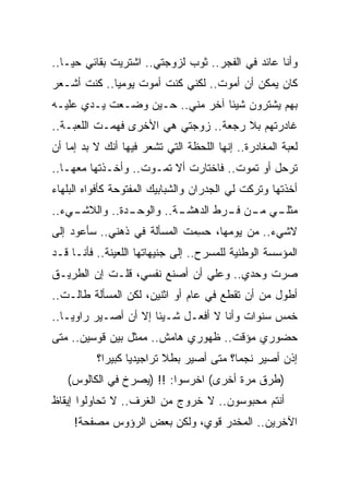 ‫ﻭﺃﻨﺎ ﻋﺎﺌﺩ ﻓﻲ ﺍﻟﻔﺠﺭ.. ﺜﻭﺏ ﻟﺯﻭﺠﺘﻲ.. ﺍﺸﺘﺭﻴﺕ ﺒﻘﺎﺌﻲ ﺤﻴـﺎ..‬
‫ﻜﺎﻥ ﻴﻤﻜﻥ ﺃﻥ ﺃﻤﻭﺕ.. ﻟﻜﻨﻲ ﻜﻨﺕ ﺃﻤﻭﺕ ﻴﻭﻤﻴﺎ.. ﻜﻨﺕ ﺃﺸـﻌﺭ‬
‫ﺒﻬﻡ ﻴﺸﺘﺭﻭﻥ ﺸﻴﺌﺎ ﺁﺨﺭ ﻤﻨﻲ.. ﺤـﻴﻥ ﻭﻀـﻌﺕ ﻴـﺩﻱ ﻋﻠﻴـﻪ‬
‫ﻏﺎﺩﺭﺘﻬﻡ ﺒﻼ ﺭﺠﻌﺔ.. ﺯﻭﺠﺘﻲ ﻫﻲ ﺍﻷﺨﺭﻯ ﻓﻬﻤـﺕ ﺍﻟﻠﻌﺒـﺔ..‬
‫ﻟﻌﺒﺔ ﺍﻟﻤﻐﺎﺩﺭﺓ.. ﺇﻨﻬﺎ ﺍﻟﻠﺤﻅﺔ ﺍﻟﺘﻲ ﺘﺸﻌﺭ ﻓﻴﻬﺎ ﺃﻨﻙ ﻻ ﺒﺩ ﺇﻤﺎ ﺃﻥ‬
‫ﺘﺭﺤل ﺃﻭ ﺘﻤﻭﺕ.. ﻓﺎﺨﺘﺎﺭﺕ ﺃﻻ ﺘﻤـﻭﺕ.. ﻭﺃ ﹶـﺫﺘﹾﻬﺎ ﻤﻌﻬـﺎ..‬
            ‫ﺨ ﹶ‬
‫ﺃﺨﺫﺘﹾﻬﺎ ﻭﺘﺭﻜﺕ ﻟﻲ ﺍﻟﺠﺩﺭﺍﻥ ﻭﺍﻟﺸﺒﺎﺒﻴﻙ ﺍﻟﻤﻔﺘﻭﺤﺔ ﻜﺄﻓﻭﺍﻩ ﺍﻟﺒﻠﻬﺎﺀ‬
‫ـﻲﺀ..‬
    ‫ـﺩﺓ.. ﻭﺍﻟﻼﺸـ‬
               ‫ـﺔ.. ﻭﺍﻟﻭﺤـ‬
                         ‫ﻤﺜ ـﻲ ـﻥ ـﺭﻁ ﺍﻟﺩﻫﺸـ‬
                                  ‫ﻠـ ﻤـ ﻓـ‬
‫ﻻﺸﻲﺀ.. ﻤﻥ ﻴﻭﻤﻬﺎ، ﺤ ِﻤﺕ ﺍﻟﻤﺴﺄﻟﺔ ﻓﻲ ﺫﻫﻨﻲ.. ﺴﺄﻋﻭﺩ ﺇﻟﻰ‬
                              ‫‪‬ﺴ‬
‫ﺍﻟﻤﺅﺴﺴﺔ ﺍﻟﻭﻁﻨﻴﺔ ﻟﻠﻤﺴﺭﺡ.. ﺇﻟﻰ ﺠﻨﻴﻬﺎﺘﻬﺎ ﺍﻟﻠﻌﻴﻨﺔ.. ﻓﺄﻨـﺎ ﻗـﺩ‬
‫ﺼﺭﺕ ﻭﺤﺩﻱ.. ﻭﻋﻠﻲ ﺃﻥ ﺃﺼﻨﻊ ﻨﻔﺴﻲ، ﻗﻠـﺕ ﺇﻥ ﺍﻟﻁﺭﻴـﻕ‬
                              ‫‪‬‬
‫ﺃﻁﻭل ﻤﻥ ﺃﻥ ﺘﻘﻁﻊ ﻓﻲ ﻋﺎﻡ ﺃﻭ ﺍﺜﻨﻴﻥ، ﻟﻜﻥ ﺍﻟﻤﺴﺄﻟﺔ ﻁﺎﻟـﺕ..‬
‫ﺨﻤﺱ ﺴﻨﻭﺍﺕ ﻭﺃﻨﺎ ﻻ ﺃﻓﻌـل ﺸـﻴﺌﺎ ﺇﻻ ﺃﻥ ﺃﺼـﻴﺭ ﺭﺍﻭ ‪‬ـﺎ..‬
    ‫ﻴ‬
‫ﺤﻀﻭﺭﻱ ﻤﺅﻗﺕ.. ﻅﻬﻭﺭﻱ ﻫﺎﻤﺵ.. ﻤﻤﺜل ﺒﻴﻥ ﻗﻭﺴﻴﻥ.. ﻤﺘﻰ‬
          ‫ﺇﺫﻥ ﺃﺼﻴﺭ ﻨﺠ ‪‬ﺎ؟ ﻤﺘﻰ ﺃﺼﻴﺭ ﺒﻁﻼ ﺘﺭﺍﺠﻴﺩ ‪‬ﺎ ﻜﺒﻴ ‪‬ﺍ؟‬
            ‫ﻴ ﺭ‬                            ‫ﻤ‬
   ‫)ﻁﺭﻕ ﻤﺭﺓ ﺃﺨﺭﻯ( ﺍﺨﺭﺴﻭﺍ: !! )ﻴﺼﺭﺥ ﻓﻲ ﺍﻟﻜﺎﻟﻭﺱ(‬
‫ﺃﻨﺘﻡ ﻤﺤﺒﻭﺴﻭﻥ.. ﻻ ﺨﺭﻭﺝ ﻤﻥ ﺍﻟﻐﺭﻑ.. ﻻ ﺘﺤﺎﻭﻟﻭﺍ ﺇﻴﻘﺎﻅ‬
     ‫ﺍﻵﺨﺭﻴﻥ.. ﺍﻟﻤﺨﺩﺭ ﻗﻭﻱ، ﻭﻟﻜﻥ ﺒﻌﺽ ﺍﻟﺭﺅﻭﺱ ﻤﺼﻔﺤﺔ!‬
 