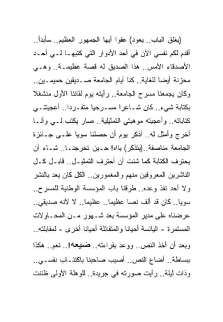 ‫)ﻴﻐﻠﻕ ﺍﻟﺒﺎﺏ.. ﻴﻌﻭﺩ( ﻋﻔﻭﺍ ﺃﻴﻬﺎ ﺍﻟﺠﻤﻬﻭﺭ ﺍﻟﻌﻅﻴﻡ.. ﺴﺄﺒﺩﺃ..‬
‫ﺃﻗﺩﻡ ﻟﻜﻡ ﻨﻔﺴﻲ ﺍﻵﻥ ﻓﻲ ﺃﺤﺩ ﺍﻷﺩﻭﺍﺭ ﺍﻟﺘﻲ ﻜﺘﺒﻬـﺎ ﻟـﻲ ﺃﺤـﺩ‬
‫ﺍﻷﺼﺩﻗﺎﺀ ﺍﻷﻤﺱ.. ﻫﺫﺍ ﺍﻟﺼﺩﻴﻕ ﻟﻪ ﻗﺼﺔ ﻋﻅﻴﻤـﺔ.. ﻭﻫـﻲ‬
‫ﻤﺤﺯﻨﺔ ﺃﻴﻀﺎ ﻟﻠﻐﺎﻴﺔ.. ﻜﻨﺎ ﺃﻴﺎﻡ ﺍﻟﺠﺎﻤﻌﺔ ﺼـﺩﻴﻘﻴﻥ ﺤﻤﻴﻤـﻴﻥ..‬
‫ﻭﻜﺎﻥ ﻴﺠﻤﻌﻨﺎ ﻤﺴﺭﺡ ﺍﻟﺠﺎﻤﻌﺔ.. ﺭﺃﻴﺘﻪ ﻴﻭﻡ ﻟﻘﺎﺌﻨﺎ ﺍﻷﻭل ﻤﻨﺸﻐﻼ‬
‫ﺒﻜﺘﺎﺒﺔ ﺸﻲﺀ.. ﻜﺎﻥ ﺸـﺎﻋ ‪‬ﺍ ﻤﺴـﺭﺤﻴﺎ ﻤﺘﻔـﺭﺩﺍ.. ﺃﻋﺠﺒﺘﻨـﻲ‬
                            ‫ﺭ‬
‫ﻜﺘﺎﺒﺎﺘﻪ.. ﻭﺃﻋﺠﺒﺘﻪ ﻤﻭﻫﺒﺘﻲ ﺍﻟﺘﻤﺜﻴﻠﻴﺔ.. ﺼﺎﺭ ﻴﻜﺘﺏ ﻟـﻲ ﻭﺃﻨـﺎ‬
‫ﺃﺨﺭﺝ ﻭﺃﻤﺜل ﻟﻪ.. ﺃﺫﻜﺭ ﻴﻭﻡ ﺃﻥ ﺤﺼﻠﻨﺎ ﺴﻭﻴﺎ ﻋﻠـﻰ ﺠـﺎﺌﺯﺓ‬
‫ﺍﻟﺠﺎﻤﻌﺔ ﻤﻨﺎﺼﻔﺔ..)ﻴﺘﺫﻜﺭ( ﻴﺎﺍﻩ! ﺤـﻴﻥ ﺘﺨﺭﺠﻨـﺎ.. ﺸـﺎﺀ ﺃﻥ‬
‫ﻴﺤﺘﺭﻑ ﺍﻟﻜﺘﺎﺒﺔ ﻜﻤﺎ ﺸﺌﺕ ﺃﻥ ﺃﺤﺘﺭﻑ ﺍﻟﺘﻤﺜﻴـل.. ﻗﺎﺒـل ﻜـل‬
‫ﺍﻟﻨﺎﺸﺭﻴﻥ ﺍﻟﻤﻌﺭﻭﻓﻴﻥ ﻤﻨﻬﻡ ﻭﺍﻟﻤﻐﻤﻭﺭﻴﻥ.. ﺍﻟﻜل ﻜﺎﻥ ﻴﻌﺩ ﺒﺎﻟﻨﺸﺭ‬
‫ﻭﻻ ﺃﺤﺩ ﻨﻔﺫ ﻭﻋﺩﻩ.. ﻁﺭﻗﻨﺎ ﺒﺎﺏ ﺍﻟﻤﺅﺴﺴﺔ ﺍﻟﻭﻁﻨﻴﺔ ﻟﻠﻤﺴﺭﺡ..‬
‫ﺴﻭﻴﺎ.. ﻜﺎﻥ ﻗﺩ ﺃﻟﻑ ﻨ ‪‬ﺎ ﻋﻅﻴﻤﺎ.. ﻋﻅﻴ ‪‬ﺎ.. ﻻ ﻷﻨﻪ ﺼﺩﻴﻘﻲ..‬
                 ‫ﻤ‬              ‫ﺼ‬
‫ﻋﺭﻀﻨﺎﻩ ﻋﻠﻰ ﻤﺩﻴﺭ ﺍﻟﻤﺅﺴﺴﺔ ﺒﻌﺩ ﺸـﻬﻭﺭ ﻤـﻥ ﺍﻟﻤﺤـﺎﻭﻻﺕ‬
‫ﺍﻟﻤﺴﺘﻤﺭﺓ - ﺍﻟﻴﺎﺌﺴﺔ ﺃﺤﻴﺎﻨﺎ ﻭﺍﻟﻤﺘﻔﺎﺌﻠﺔ ﺃﺤﻴﺎﻨﺎ ﺃﺨﺭﻯ - ﻟﻤﻘﺎﺒﻠﺘﻪ..‬

‫ﻭﺒﻌﺩ ﺃﻥ ﺃﺨﺫ ﺍﻟﻨﺹ.. ﻭﻭﻋﺩ ﺒﻘﺭﺍﺀﺘﻪ.. ﻀﻴﻌﻪ!.. ﻨﻌﻡ.. ﻫﻜﺫﺍ‬
‫ﺒﺒﺴﺎﻁﺔ.. ﺃﻀﺎﻉ ﺍﻟﻨﺹ.. ﺃﺼﻴﺏ ﺼﺎﺤﺒﻨﺎ ﺒﺎﻜﺘﺌـﺎﺏ ﻨﻔﺴـﻲ..‬
‫ﻭﺫﺍﺕ ﻟﻴﻠﺔ.. ﺭﺃﻴﺕ ﺼﻭﺭﺘﻪ ﻓﻲ ﺠﺭﻴﺩﺓ.. ﻟﻠﻭﻫﻠﺔ ﺍﻷﻭﻟﻰ ﻅﻨﻨﺕ‬
 