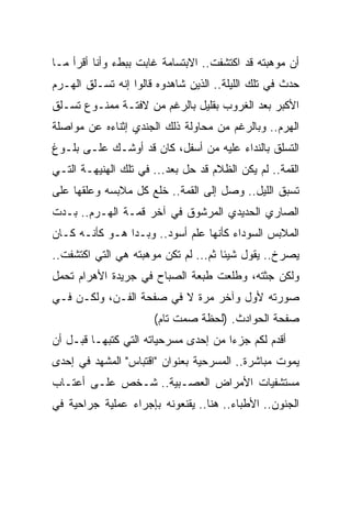 ‫ﺃﻥ ﻤﻭﻫﺒﺘﻪ ﻗﺩ ﺍﻜﺘﺸﻔﺕ.. ﺍﻻﺒﺘﺴﺎﻤﺔ ﻏﺎﺒﺕ ﺒﺒﻁﺀ ﻭﺃﻨﺎ ﺃﻗﺭﺃ ﻤـﺎ‬
‫ﺤﺩﺙ ﻓﻲ ﺘﻠﻙ ﺍﻟﻠﻴﻠﺔ.. ﺍﻟﺫﻴﻥ ﺸﺎﻫﺩﻭﻩ ﻗﺎﻟﻭﺍ ﺇﻨﻪ ﺘﺴـﻠﻕ ﺍﻟﻬـﺭﻡ‬
‫ﺍﻷﻜﺒﺭ ﺒﻌﺩ ﺍﻟﻐﺭﻭﺏ ﺒﻘﻠﻴل ﺒﺎﻟﺭﻏﻡ ﻤﻥ ﻻﻓﺘـﺔ ﻤﻤﻨـﻭﻉ ﺘﺴـﻠﻕ‬
‫ﺍﻟﻬﺭﻡ.. ﻭﺒﺎﻟﺭﻏﻡ ﻤﻥ ﻤﺤﺎﻭﻟﺔ ﺫﻟﻙ ﺍﻟﺠﻨﺩﻱ ﺇﺜﻨﺎﺀﻩ ﻋﻥ ﻤﻭﺍﺼﻠﺔ‬
‫ﺍﻟﺘﺴﻠﻕ ﺒﺎﻟﻨﺩﺍﺀ ﻋﻠﻴﻪ ﻤﻥ ﺃﺴﻔل، ﻜﺎﻥ ﻗﺩ ﺃﻭﺸـﻙ ﻋﻠـﻰ ﺒﻠـﻭﻍ‬
‫ﺍﻟﻘﻤﺔ.. ﻟﻡ ﻴﻜﻥ ﺍﻟﻅﻼﻡ ﻗﺩ ﺤل ﺒﻌﺩ... ﻓﻲ ﺘﻠﻙ ﺍﻟﻬﻨﻴﻬـﺔ ﺍﻟﺘـﻲ‬
‫ﺘﺴﺒﻕ ﺍﻟﻠﻴل.. ﻭﺼل ﺇﻟﻰ ﺍﻟﻘﻤﺔ.. ﺨﻠﻊ ﻜل ﻤﻼﺒﺴﻪ ﻭﻋﻠﻘﻬﺎ ﻋﻠﻰ‬
‫ﺍﻟﺼﺎﺭﻱ ﺍﻟﺤﺩﻴﺩﻱ ﺍﻟﻤﺭﺸﻭﻕ ﻓﻲ ﺁﺨﺭ ﻗﻤـﺔ ﺍﻟﻬـﺭﻡ.. ﺒـﺩﺕ‬
‫ﺍﻟﻤﻼﺒﺱ ﺍﻟﺴﻭﺩﺍﺀ ﻜﺄﻨﻬﺎ ﻋﻠﻡ ﺃﺴﻭﺩ.. ﻭﺒـﺩﺍ ﻫـﻭ ﻜﺄﻨـﻪ ﻜـﺎﻥ‬
‫ﻴﺼﺭﺥ.. ﻴﻘﻭل ﺸﻴﺌﺎ ﺜﻡ... ﻟﻡ ﺘﻜﻥ ﻤﻭﻫﺒﺘﻪ ﻫﻲ ﺍﻟﺘﻲ ﺍﻜﺘﺸﻔﺕ..‬
‫ﻭﻟﻜﻥ ﺠﺜﺘﻪ، ﻭﻁﻠﻌﺕ ﻁﺒﻌﺔ ﺍﻟﺼﺒﺎﺡ ﻓﻲ ﺠﺭﻴﺩﺓ ﺍﻷﻫﺭﺍﻡ ﺘﺤﻤل‬
‫ﺼﻭﺭﺘﻪ ﻷﻭل ﻭﺁﺨﺭ ﻤﺭﺓ ﻻ ﻓﻲ ﺼﻔﺤﺔ ﺍﻟﻔـﻥ، ﻭﻟﻜـﻥ ﻓـﻲ‬
                      ‫ﺼﻔﺤﺔ ﺍﻟﺤﻭﺍﺩﺙ. )ﻟﺤﻅﺔ ﺼﻤﺕ ﺘﺎﻡ(‬
‫ﺃﻗﺩﻡ ﻟﻜﻡ ﺠﺯ ‪‬ﺍ ﻤﻥ ﺇﺤﺩﻯ ﻤﺴﺭﺤﻴﺎﺘﻪ ﺍﻟﺘﻲ ﻜﺘﺒﻬـﺎ ﻗﺒـل ﺃﻥ‬
                                      ‫ﺀ‬
‫ﻴﻤﻭﺕ ﻤﺒﺎﺸﺭﺓ.. ﺍﻟﻤﺴﺭﺤﻴﺔ ﺒﻌﻨﻭﺍﻥ "ﺍﻗﺘﺒﺎﺱ" ﺍﻟﻤﺸﻬﺩ ﻓﻲ ﺇﺤﺩﻯ‬
‫ﻤﺴﺘﺸﻔﻴﺎﺕ ﺍﻷﻤﺭﺍﺽ ﺍﻟﻌﺼـﺒﻴﺔ.. ﺸـﺨﺹ ﻋﻠـﻰ ﺃﻋﺘـﺎﺏ‬
‫ﺍﻟﺠﻨﻭﻥ.. ﺍﻷﻁﺒﺎﺀ.. ﻫﻨﺎ.. ﻴﻘﻨﻌﻭﻨﻪ ﺒﺈﺠﺭﺍﺀ ﻋﻤﻠﻴﺔ ﺠﺭﺍﺤﻴﺔ ﻓﻲ‬
 