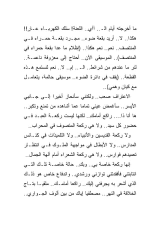 ‫ﻤﺎ ﺃﺨﺭﺠﺘﻪ ﺃﻴﺎﻡ ﺍﻟـ.. ﺁﺁﻱ.. ﺍﻟﻠﻌﻨﺔ! ﺴﻠﻙ ﺍﻟﻜﻬﺭﺒـﺎﺀ ﻋـﺎﺭ!!‬
  ‫ٍ‬
‫ﻫﻜﺫﺍ.. ﻻ.. ﺃﺭﻴﺩ ﺒﻘﻌﺔ ﻀﻭﺀ.. ﻤﺠـﺭﺩ ﺒﻘﻌـﺔ ﺤﻤـﺭﺍﺀ ﻓـﻲ‬
‫ﺍﻟﻤﻨﺘﺼﻑ.. ﻨﻌﻡ.. ﻨﻌﻡ ﻫﻜﺫﺍ.. )ﺇﻅﻼﻡ ﻤﺎ ﻋﺩﺍ ﺒﻘﻌﺔ ﺤﻤﺭﺍﺀ ﻓﻲ‬
‫ﺍﻟﻤﻨﺘﺼﻑ(.. ﺍﻟﻤﻭﺴﻴﻘﻰ ﺍﻵﻥ.. ﺃﺤﺘﺎﺝ ﺇﻟﻰ ﻤﻌﺯﻭﻓﺔ ﻨﺎﻋﻤـﺔ..‬
‫ﻟﻨﺭ ﻤﺎ ﻋﻨﺩﻫﻡ ﻤﻥ ﺸﺭﺍﺌﻁ.. ﺍﻟـ.. ﺇﻡ.. ﻻ.. ﻨﻌﻡ ﻟﻨﺴﺘﻤﻊ ﻫـﺫﻩ‬
                                                   ‫‪‬‬
‫ﺍﻟﻘﻁﻌﺔ.. )ﻴﻘﻑ ﻓﻲ ﺩﺍﺌﺭﺓ ﺍﻟﻀﻭﺀ.. ﻤﻭﺴﻴﻘﻰ ﺤﺎﻟﻤﺔ، ﻴﺘﻌﺎﻤـل‬
                                       ‫ﻤﻊ ﻜﻴﺎﻥ ﻭﻫﻤﻲ(..‬
‫ﺍﻻﻋﺘﺭﺍﻑ ﺼﻌﺏ.. ﻭﻟﻜﻨﻨﻲ ﺴﺄﻨﺤﺎﺯ ﺃﺨﻴ ‪‬ﺍ ﺇﻟـﻰ ﺠـﺎﻨﺒﻲ‬
             ‫ﺭ‬
‫ﺍﻷﻴﺴﺭ.. ﺴﺄﻏﻤﺽ ﻋﻴﻨﻲ ﺘﻤﺎﻤﺎ ﻋﻤﺎ ﺃﺸﺎﻫﺩﻩ ﻤﻥ ﺘﻤﻨﻊ ﻭﺘﻜﺒﺭ..‬
                                 ‫‪‬‬
‫ﻫﺎ ﺃﻨﺎ ﺫﺍ.... ﺭﺍﻜﻊ ﺃﻤﺎﻤﻙ.. ﻟﻜﻨﻬﺎ ﻟﻴﺴﺕ ﺭﻜﻌـﺔ ﺍﻟﻌﺒـﺩ ﻓـﻲ‬
                              ‫ِ‬
  ‫ﺤﻀﻭﺭ ﻜل ﺴﻴﺩ.. ﻭﻻ ﻫﻲ ﺭﻜﻌﺔ ﺍﻟﻤﺘﺼﻭﻑ ﻓﻲ ﺍﻟﻤﺤﺭﺍﺏ..‬
‫ﻭﻻ ﺭﻜﻌﺔ ﺍﻟﻘﺩﻴﺴﻴﻥ ﻭﺍﻷﻨﺒﻴﺎﺀ.. ﻭﻻ ﺍﻟﺘﻠﻤﻴﺫﺍﺕ ﻓﻲ ﻜﻨـﺎﺌﺱ‬
‫ﺍﻟﻤﺩﺍﺭﺱ.. ﻭﻻ ﺍﻷﺒﻁﺎل ﻓﻲ ﻤﻭﺍﺠﻬﺔ ﺍﻟﻤﻠـﻭﻙ ﻓـﻲ ﺍﻨﺘﻅـﺎﺭ‬
‫ﺘﻌﻤﻴﺩﻫﻡ ﻓﻭﺍﺭﺱ.. ﻭﻻ ﻫﻲ ﺭﻜﻌﺔ ﺍﻟﺸﻌﺭﺍﺀ ﺃﻤﺎﻡ ﺁﻟﻬﺔ ﺍﻟﺠﻤﺎل..‬
‫ﺇﻨﻬﺎ ﺭﻜﻌﺔ ﺨﺎﺼﺔ ﺒﻲ.. ﻭﺒﻙ.. ﺤﺎﻟﺔ ﺨﺎﺼـﺔ ﺘﻠـﻙ ﺍﻟﺘـﻲ‬
                        ‫ِ‬
‫ﺍﻨﺘﺎﺒﺘﻨﻲ ﻓﺄﻓﻘﺩﺘﻨﻲ ﺘﻭﺍﺯﻨﻲ ﻭﺭﺸﺩﻱ.. ﻭﺍﻨﺩﻓﺎﻉ ﺨﺎﺹ ﻫﻭ ﺫﻟـﻙ‬
‫ﺍﻟﺫﻱ ﺃﺸﻌﺭ ﺒﻪ ﻴﺠﺭﻓﻨﻲ ﺇﻟﻴﻙ.. ﺭﺍﻜ ‪‬ﺎ ﺃﻤﺎﻤـﻙ.. ﻤﻠﻘ ‪‬ـﺎ ﺒﺘـﺎﺝ‬
        ‫ﻴ‬               ‫ﻌ‬
‫ﺍﻟﺨﻼﻓﺔ ﻓﻲ ﺍﻟﻨﻬﺭ.. ﻤﺼﻁﻔ ‪‬ﺎ ﺇﻴﺎﻙ ﻤﻥ ﺒﻴﻥ ﺃﻟﻭﻑ ﺍﻟﺠـﻭﺍﺭﻱ..‬
                             ‫ﻴ‬
 