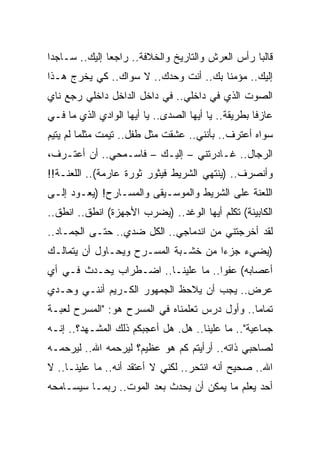 ‫ﻗﺎﻟ ‪‬ﺎ ﺭﺃﺱ ﺍﻟﻌﺭﺵ ﻭﺍﻟﺘﺎﺭﻴﺦ ﻭﺍﻟﺨﻼﻓﺔ.. ﺭﺍﺠ ‪‬ﺎ ﺇﻟﻴﻙ.. ﺴـﺎﺠ ‪‬ﺍ‬
 ‫ﺩ‬              ‫ﻌ‬                                   ‫ﺒ‬
‫ﺇﻟﻴﻙ.. ﻤﺅﻤ ﹰﺎ ﺒﻙ.. ﺃﻨﺕ ﻭﺤﺩﻙ.. ﻻ ﺴﻭﺍﻙ.. ﻜﻲ ﻴﺨﺭﺝ ﻫـﺫﺍ‬
                                       ‫ﻨ‬
‫ﺍﻟﺼﻭﺕ ﺍﻟﺫﻱ ﻓﻲ ﺩﺍﺨﻠﻲ.. ﻓﻲ ﺩﺍﺨل ﺍﻟﺩﺍﺨل ﺩﺍﺨﻠﻲ ﺭﺠﻊ ﻨﺎﻱ‬
‫ﻋﺎﺯ ﹰﺎ ﺒﻁﺭﻴﻘﺔ.. ﻴﺎ ﺃﻴﻬﺎ ﺍﻟﺼﺩﻯ.. ﻴﺎ ﺃﻴﻬﺎ ﺍﻟﻭﺍﺩﻱ ﺍﻟﺫﻱ ﻤﺎ ﻓـﻲ‬
                                                     ‫ﻓ‬
‫ﺴﻭﺍﻩ ﺃﻋﺘﺭﻑ.. ﺒﺄﻨﻨﻲ.. ﻋﺸﻘﺕ ﻤﺜل ﻁﻔل.. ﺘ ‪‬ﻤﺕ ﻤﺜﻠﻤﺎ ﻟﻡ ﻴﺘ ‪‬ﻡ‬
 ‫ﹶﻴ‬            ‫ﹸﻴ ﹸ‬
‫ﺍﻟﺭﺠﺎل.. ﻏـﺎﺩﺭﺘﻨﻲ – ﺇﻟﻴـﻙ – ﻓﺎﺴـﻤﺤﻲ.. ﺃﻥ ﺃﻋﺘـﺭﻑ،‬
‫ﻭﺃﻨﺼﺭﻑ.. )ﻴﻨﺘﻬﻲ ﺍﻟﺸﺭﻴﻁ ﻓﻴﺜﻭﺭ ﺜﻭﺭﺓ ﻋﺎﺭﻤﺔ(.. ﺍﻟﻠﻌﻨـﺔ!!‬
‫ﺍﻟﻠﻌﻨﺔ ﻋﻠﻰ ﺍﻟﺸﺭﻴﻁ ﻭﺍﻟﻤﻭﺴـﻴﻘﻰ ﻭﺍﻟﻤﺴـﺎﺭﺡ! )ﻴﻌـﻭﺩ ﺇﻟـﻰ‬
‫ﺍﻟﻜﺎﺒﻴﻨﺔ( ﺘﻜﻠﻡ ﺃﻴﻬﺎ ﺍﻟﻭﻏﺩ.. )ﻴﻀﺭﺏ ﺍﻷﺠﻬﺯﺓ( ﺍﻨﻁﻕ.. ﺍﻨﻁﻕ..‬
‫ﻟﻘﺩ ﺃﺨﺭﺠﺘﻨﻲ ﻤﻥ ﺍﻨﺩﻤﺎﺠﻲ.. ﺍﻟﻜل ﻀﺩﻱ.. ﺤﺘـﻰ ﺍﻟﺠﻤـﺎﺩ..‬
‫)ﻴﻀﻲﺀ ﺠﺯﺀﺍ ﻤﻥ ﺨﺸـﺒﺔ ﺍﻟﻤﺴـﺭﺡ ﻭﻴﺤـﺎﻭل ﺃﻥ ﻴﺘﻤﺎﻟـﻙ‬
‫ﺃﻋﺼﺎﺒﻪ( ﻋﻔﻭﺍ.. ﻤﺎ ﻋﻠﻴﻨـﺎ.. ﺍﻀـﻁﺭﺍﺏ ﻴﺤـﺩﺙ ﻓـﻲ ﺃﻱ‬
‫ﻋﺭﺽ.. ﻴﺠﺏ ﺃﻥ ﻴﻼﺤﻅ ﺍﻟﺠﻤﻬﻭﺭ ﺍﻟﻜـﺭﻴﻡ ﺃﻨﻨـﻲ ﻭﺤـﺩﻱ‬
‫ﺘﻤﺎﻤﺎ.. ﻭﺃﻭل ﺩﺭﺱ ﺘﻌﹼﻤﻨﺎﻩ ﻓﻲ ﺍﻟﻤﺴﺭﺡ ﻫﻭ: "ﺍﻟﻤﺴﺭﺡ ﻟﻌﺒـﺔ‬
                                ‫ﻠ‬
‫ﺠﻤﺎﻋﻴﺔ".. ﻤﺎ ﻋﻠﻴﻨﺎ.. ﻫل. ﻫل ﺃﻋﺠﺒﻜﻡ ﺫﻟﻙ ﺍﻟﻤﺸـﻬﺩ؟.. ﺇﻨـﻪ‬
‫ﻟﺼﺎﺤﺒﻲ ﺫﺍﺘﻪ.. ﺃﺭﺃﻴﺘﻡ ﻜﻡ ﻫﻭ ﻋﻅﻴﻡ؟ ﻟﻴﺭﺤﻤﻪ ﺍﷲ.. ﻟﻴﺭﺤﻤـﻪ‬
‫ﺍﷲ.. ﺼﺤﻴﺢ ﺃﻨﻪ ﺍﻨﺘﺤﺭ.. ﻟﻜﻨﻲ ﻻ ﺃﻋﺘﻘﺩ ﺃﻨﻪ.. ﻤﺎ ﻋﻠﻴﻨـﺎ.. ﻻ‬
‫ﺃﺤﺩ ﻴﻌﻠﻡ ﻤﺎ ﻴﻤﻜﻥ ﺃﻥ ﻴﺤﺩﺙ ﺒﻌﺩ ﺍﻟﻤﻭﺕ.. ﺭﺒﻤـﺎ ﺴﻴﺴـﺎﻤﺤﻪ‬
 