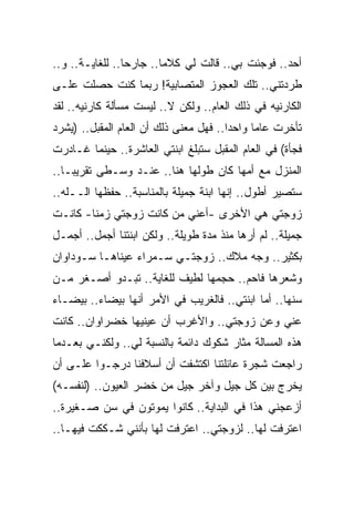 ‫ﺃﺤﺩ.. ﻓﻭﺠﺌﺕ ﺒﻲ.. ﻗﺎﻟﺕ ﻟﻲ ﻜﻼﻤﺎ.. ﺠﺎﺭ ‪‬ﺎ.. ﻟﻠﻐﺎﻴـﺔ.. ﻭ..‬
                 ‫ﺤ‬
‫ﻁﺭﺩﺘﻨﻲ.. ﺘﻠﻙ ﺍﻟﻌﺠﻭﺯ ﺍﻟﻤﺘﺼﺎﺒﻴﺔ! ﺭﺒﻤﺎ ﻜﻨﺕ ﺤﺼﻠﺕ ﻋﻠـﻰ‬
‫ﺍﻟﻜﺎﺭﻨﻴﻪ ﻓﻲ ﺫﻟﻙ ﺍﻟﻌﺎﻡ.. ﻭﻟﻜﻥ ﻻ.. ﻟﻴﺴﺕ ﻤﺴﺄﻟﺔ ﻜﺎﺭﻨﻴﻪ.. ﻟﻘﺩ‬
‫ﺘﺄﺨﺭﺕ ﻋﺎﻤﺎ ﻭﺍﺤ ‪‬ﺍ.. ﻓﻬل ﻤﻌﻨﻰ ﺫﻟﻙ ﺃﻥ ﺍﻟﻌﺎﻡ ﺍﻟﻤﻘﺒل.. )ﻴﺸﺭﺩ‬
                                        ‫ﺩ‬
‫ﻓﺠﺄﺓ( ﻓﻲ ﺍﻟﻌﺎﻡ ﺍﻟﻤﻘﺒل ﺴﺘﺒﻠﻎ ﺍﺒﻨﺘﻲ ﺍﻟﻌﺎﺸﺭﺓ.. ﺤﻴﻨﻤﺎ ﻏـﺎﺩﺭﺕ‬
‫ﺍﻟﻤﻨﺯل ﻤﻊ ﺃﻤﻬﺎ ﻜﺎﻥ ﻁﻭﻟﻬﺎ ﻫﻨﺎ.. ﻋﻨـﺩ ﻭﺴـﻁﻰ ﺘﻘﺭﻴﺒـﺎ..‬
‫ﺴﺘﺼﻴﺭ ﺃﻁﻭل.. ﺇﻨﻬﺎ ﺍﺒﻨﺔ ﺠﻤﻴﻠﺔ ﺒﺎﻟﻤﻨﺎﺴﺒﺔ.. ﺤﻔﻅﻬﺎ ﺍﻟــﻠﻪ..‬
‫ﺯﻭﺠﺘﻲ ﻫﻲ ﺍﻷﺨﺭﻯ -ﺃﻋﻨﻲ ﻤﻥ ﻜﺎﻨﺕ ﺯﻭﺠﺘﻲ ﺯﻤﻨﺎ- ﻜﺎﻨـﺕ‬
‫ﺠﻤﻴﻠﺔ.. ﻟﻡ ﺃ ‪‬ﻫﺎ ﻤﻨﺫ ﻤﺩﺓ ﻁﻭﻴﻠﺔ.. ﻭﻟﻜﻥ ﺍﺒﻨﺘﻨﺎ ﺃﺠﻤل.. ﺃﺠﻤـل‬
                                           ‫ﺭ‬
‫ﺒﻜﺜﻴﺭ.. ﻭﺠﻪ ﻤﻼﻙ.. ﺯﻭﺠﺘـﻲ ﺴـﻤﺭﺍﺀ ﻋﻴﻨﺎﻫـﺎ ﺴـﻭﺩﺍﻭﺍﻥ‬
‫ﻭﺸﻌﺭﻫﺎ ﻓﺎﺤﻡ.. ﺤﺠﻤﻬﺎ ﻟﻁﻴﻑ ﻟﻠﻐﺎﻴﺔ.. ﺘﺒـﺩﻭ ﺃﺼـﻐﺭ ﻤـﻥ‬
‫ﺴﻨﻬﺎ.. ﺃﻤﺎ ﺍﺒﻨﺘﻲ.. ﻓﺎﻟﻐﺭﻴﺏ ﻓﻲ ﺍﻷﻤﺭ ﺃﻨﻬﺎ ﺒﻴﻀﺎﺀ.. ﺒﻴﻀـﺎﺀ‬
‫ﻋﻨﻲ ﻭﻋﻥ ﺯﻭﺠﺘﻲ.. ﻭﺍﻷﻏﺭﺏ ﺃﻥ ﻋﻴﻨﻴﻬﺎ ﺨﻀﺭﺍﻭﺍﻥ.. ﻜﺎﻨﺕ‬
‫ﻫﺫﻩ ﺍﻟﻤﺴﺎﻟﺔ ﻤﺜﺎﺭ ﺸﻜﻭﻙ ﺩﺍﺌﻤﺔ ﺒﺎﻟﻨﺴﺒﺔ ﻟﻲ.. ﻭﻟﻜﻨـﻲ ﺒﻌـﺩﻤﺎ‬
‫ﺭﺍﺠﻌﺕ ﺸﺠﺭﺓ ﻋﺎﺌﻠﺘﻨﺎ ﺍﻜﺘﺸﻔﺕ ﺃﻥ ﺃﺴﻼﻓﻨﺎ ﺩﺭﺠـﻭﺍ ﻋﻠـﻰ ﺃﻥ‬
‫ﻴﺨﺭﺝ ﺒﻴﻥ ﻜل ﺠﻴل ﻭﺁﺨﺭ ﺠﻴل ﻤﻥ ﺨﻀﺭ ﺍﻟﻌﻴﻭﻥ.. )ﻟﻨﻔﺴـﻪ(‬
‫ﺃﺯﻋﺠﻨﻲ ﻫﺫﺍ ﻓﻲ ﺍﻟﺒﺩﺍﻴﺔ.. ﻜﺎﻨﻭﺍ ﻴﻤﻭﺘﻭﻥ ﻓﻲ ﺴﻥ ﺼـﻐﻴﺭﺓ..‬
‫ﺍﻋﺘﺭﻓﺕ ﻟﻬﺎ.. ﻟﺯﻭﺠﺘﻲ.. ﺍﻋﺘﺭﻓﺕ ﻟﻬﺎ ﺒﺄﻨﻨﻲ ﺸـﻜﻜﺕ ﻓﻴﻬـﺎ..‬
 