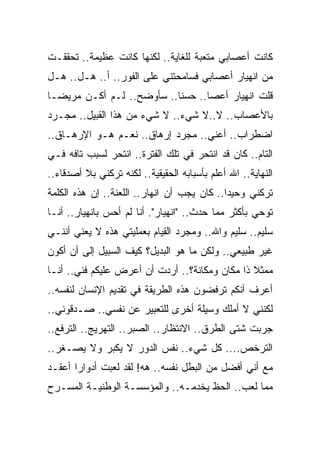 ‫ﻜﺎﻨﺕ ﺃﻋﺼﺎﺒﻲ ﻤﺘﻌﺒﺔ ﻟﻠﻐﺎﻴﺔ.. ﻟﻜﻨﻬﺎ ﻜﺎﻨﺕ ﻋﻅﻴﻤﺔ.. ﺘﺤﻘﻘـﺕ‬
‫ﻤﻥ ﺍﻨﻬﻴﺎﺭ ﺃﻋﺼﺎﺒﻲ ﻓﺴﺎﻤﺤﺘﻨﻲ ﻋﻠﻰ ﺍﻟﻔﻭﺭ.. ﺃ.. ﻫـل.. ﻫـل‬
‫ﻗﻠﺕ ﺍﻨﻬﻴﺎﺭ ﺃﻋﺼﺎ.. ﺤﺴﻨﺎ.. ﺴﺄﻭﻀﺢ.. ﻟـﻡ ﺃﻜـﻥ ﻤﺭﻴ ‪‬ـﺎ‬
  ‫ﻀ‬
‫ﺒﺎﻷﻋﺼﺎﺏ.. ﻻ..ﻻ ﺸﻲﺀ.. ﻻ ﺸﻲﺀ ﻤﻥ ﻫﺫﺍ ﺍﻟﻘﺒﻴل.. ﻤﺠـﺭﺩ‬
‫ﺍﻀﻁﺭﺍﺏ.. ﺃﻋﻨﻲ.. ﻤﺠﺭﺩ ﺇﺭﻫﺎﻕ.. ﻨﻌـﻡ ﻫـﻭ ﺍﻹﺭﻫـﺎﻕ..‬
‫ﺍﻟﺘﺎﻡ.. ﻜﺎﻥ ﻗﺩ ﺍﻨﺘﺤﺭ ﻓﻲ ﺘﻠﻙ ﺍﻟﻔﺘﺭﺓ.. ﺍﻨﺘﺤﺭ ﻟﺴﺒﺏ ﺘﺎﻓﻪ ﻓـﻲ‬
‫ﺍﻟﻨﻬﺎﻴﺔ.. ﺍﷲ ﺃﻋﻠﻡ ﺒﺄﺴﺒﺎﺒﻪ ﺍﻟﺤﻘﻴﻘﻴﺔ.. ﻟﻜﻨﻪ ﺘﺭﻜﻨﻲ ﺒﻼ ﺃﺼﺩﻗﺎﺀ..‬
‫ﺘﺭﻜﻨﻲ ﻭﺤﻴﺩﺍ.. ﻜﺎﻥ ﻴﺠﺏ ﺃﻥ ﺍﻨﻬﺎﺭ.. ﺍﻟﻠﻌﻨﺔ.. ﺇﻥ ﻫﺫﻩ ﺍﻟﻜﻠﻤﺔ‬
‫ﺘﻭﺤﻲ ﺒﺄﻜﺜﺭ ﻤﻤﺎ ﺤﺩﺙ.. "ﺍﻨﻬﻴﺎﺭ". ﺃﻨﺎ ﻟﻡ ﺃﺤﺱ ﺒﺎﻨﻬﻴﺎﺭ.. ﺃﻨـﺎ‬
‫ﺴﻠﻴﻡ.. ﺴﻠﻴﻡ ﻭﺍﷲ.. ﻭﻤﺠﺭﺩ ﺍﻟﻘﻴﺎﻡ ﺒﻌﻤﻠﻴﺘﻲ ﻫﺫﻩ ﻻ ﻴﻌﻨﻲ ﺃﻨﻨـﻲ‬
‫ﻏﻴﺭ ﻁﺒﻴﻌﻲ.. ﻭﻟﻜﻥ ﻤﺎ ﻫﻭ ﺍﻟﺒﺩﻴل؟ ﻜﻴﻑ ﺍﻟﺴﺒﻴل ﺇﻟﻰ ﺃﻥ ﺃﻜﻭﻥ‬
‫ﻤﻤﺜﻼ ﺫﺍ ﻤﻜﺎﻥ ﻭﻤﻜﺎﻨﺔ؟.. ﺃﺭﺩﺕ ﺃﻥ ﺃﻋﺭﺽ ﻋﻠﻴﻜﻡ ﻓﻨﻲ.. ﺃﻨـﺎ‬
‫ﺃﻋﺭﻑ ﺃﻨﻜﻡ ﺘﺭﻓﻀﻭﻥ ﻫﺫﻩ ﺍﻟﻁﺭﻴﻘﺔ ﻓﻲ ﺘﻘﺩﻴﻡ ﺍﻹﻨﺴﺎﻥ ﻟﻨﻔﺴﻪ..‬
‫ﻟﻜﻨﻨﻲ ﻻ ﺃﻤﻠﻙ ﻭﺴﻴﻠﺔ ﺃﺨﺭﻯ ﻟﻠﺘﻌﺒﻴﺭ ﻋﻥ ﻨﻔﺴﻲ.. ﺼـﺩﻗﻭﻨﻲ..‬
‫ﺠﺭﺒﺕ ﺸﺘﻰ ﺍﻟﻁﺭﻕ.. ﺍﻻﻨﺘﻅﺎﺭ.. ﺍﻟﺼﺒﺭ.. ﺍﻟﺘﻬﺭﻴﺞ.. ﺍﻟﺘﺭﻓﻊ..‬
‫ﺍﻟﺘﺭﺨﺹ.... ﻜل ﺸﻲﺀ.. ﻨﻔﺱ ﺍﻟﺩﻭﺭ ﻻ ﻴﻜﺒﺭ ﻭﻻ ﻴﺼـﻐﺭ..‬
‫ﻤﻊ ﺃﻨﻲ ﺃﻓﻀل ﻤﻥ ﺍﻟﺒﻁل ﻨﻔﺴﻪ.. ﻫﻪ! ﻟﻘﺩ ﻟﻌﺒﺕ ﺃﺩﻭﺍ ‪‬ﺍ ﺃﻋﻘـﺩ‬
       ‫ﺭ‬
‫ﻤﻤﺎ ﻟﻌﺏ.. ﺍﻟﺤﻅ ﻴﺨﺩﻤـﻪ.. ﻭﺍﻟﻤﺅﺴﺴـﺔ ﺍﻟﻭﻁﻨﻴـﺔ ﺍﻟﻤﺴـﺭﺡ‬
 