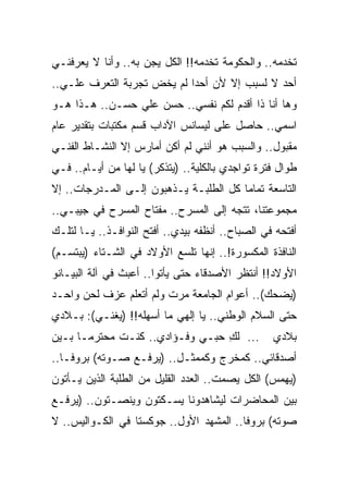 ‫ﺘﺨﺩﻤﻪ.. ﻭﺍﻟﺤﻜﻭﻤﺔ ﺘﺨﺩﻤﻪ!! ﺍﻟﻜل ﻴﺠﻥ ﺒﻪ.. ﻭﺃﻨﺎ ﻻ ﻴﻌﺭﻓﻨـﻲ‬
‫ﺃﺤﺩ ﻻ ﻟﺴﺒﺏ ﺇﻻ ﻷﻥ ﺃﺤ ‪‬ﺍ ﻟﻡ ﻴﺨﺽ ﺘﺠﺭﺒﺔ ﺍﻟﺘﻌﺭﻑ ﻋﻠـﻲ..‬
  ‫‪‬‬                         ‫ﺩ‬
‫ﻭﻫﺎ ﺃﻨﺎ ﺫﺍ ﺃﻗﺩﻡ ﻟﻜﻡ ﻨﻔﺴﻲ.. ﺤﺴﻥ ﻋﻠﻲ ﺤﺴـﻥ.. ﻫـﺫﺍ ﻫـﻭ‬
‫ﺍﺴﻤﻲ.. ﺤﺎﺼل ﻋﻠﻰ ﻟﻴﺴﺎﻨﺱ ﺍﻵﺩﺍﺏ ﻗﺴﻡ ﻤﻜﺘﺒﺎﺕ ﺒﺘﻘﺩﻴﺭ ﻋﺎﻡ‬
‫ﻤﻘﺒﻭل.. ﻭﺍﻟﺴﺒﺏ ﻫﻭ ﺃﻨﻨﻲ ﻟﻡ ﺃﻜﻥ ﺃﻤﺎﺭﺱ ﺇﻻ ﺍﻟﻨﺸـﺎﻁ ﺍﻟﻔﻨـﻲ‬
‫ﻁﻭﺍل ﻓﺘﺭﺓ ﺘﻭﺍﺠﺩﻱ ﺒﺎﻟﻜﻠﻴﺔ.. )ﻴﺘﺫﻜﺭ( ﻴﺎ ﻟﻬﺎ ﻤﻥ ﺃﻴـﺎﻡ.. ﻓـﻲ‬
‫ﺍﻟﺘﺎﺴﻌﺔ ﺘﻤﺎ ‪‬ﺎ ﻜل ﺍﻟﻁﻠﺒـﺔ ﻴـﺫﻫﺒﻭﻥ ﺇﻟـﻰ ﺍﻟﻤـﺩﺭﺠﺎﺕ.. ﺇﻻ‬
                                        ‫ﻤ‬
‫ﻤﺠﻤﻭﻋﺘﻨﺎ، ﺘﺘﺠﻪ ﺇﻟﻰ ﺍﻟﻤﺴﺭﺡ.. ﻤﻔﺘﺎﺡ ﺍﻟﻤﺴﺭﺡ ﻓﻲ ﺠﻴﺒـﻲ..‬
‫ﺃﻓﺘﺤﻪ ﻓﻲ ﺍﻟﺼﺒﺎﺡ.. ﺃﻨﻅﻔﻪ ﺒﻴﺩﻱ.. ﺃﻓﺘﺢ ﺍﻟﻨﻭﺍﻓـﺫ.. ﻴـﺎ ﻟﺘﻠـﻙ‬
‫ﺍﻟﻨﺎﻓﺫﺓ ﺍﻟﻤﻜﺴﻭﺭﺓ!.. ﺇﻨﻬﺎ ﺘﻠﺴﻊ ﺍﻷﻭﻻﺩ ﻓﻲ ﺍﻟﺸـﺘﺎﺀ )ﻴﺒﺘﺴـﻡ(‬
‫ﺍﻷﻭﻻﺩ!! ﺃﻨﺘﻅﺭ ﺍﻷﺼﺩﻗﺎﺀ ﺤﺘﻰ ﻴﺄﺘﻭﺍ.. ﺃﻋﺒﺙ ﻓﻲ ﺁﻟﺔ ﺍﻟﺒﻴـﺎﻨﻭ‬
‫)ﻴﻀﺤﻙ(.. ﺃﻋﻭﺍﻡ ﺍﻟﺠﺎﻤﻌﺔ ﻤﺭﺕ ﻭﻟﻡ ﺃﺘﻌﻠﻡ ﻋﺯﻑ ﻟﺤﻥ ﻭﺍﺤـﺩ‬
‫ﺤﺘﻰ ﺍﻟﺴﻼﻡ ﺍﻟﻭﻁﻨﻲ.. ﻴﺎ ﺇﻟﻬﻲ ﻤﺎ ﺃﺴﻬﻠﻪ!! )ﻴﻐﻨـﻲ(: ﺒـﻼﺩﻱ‬
‫... ﻟﻙ ﺤﺒـﻲ ﻭﻓـﺅﺍﺩﻱ.. ﻜﻨـﺕ ﻤﺤﺘﺭ ‪‬ـﺎ ﺒـﻴﻥ‬
       ‫ﻤ‬                          ‫ِ‬               ‫ﺒﻼﺩﻱ‬
‫ﺃﺼﺩﻗﺎﺌﻲ.. ﻜﻤﺨﺭﺝ ﻭﻜﻤﻤﺜـل.. )ﻴﺭﻓـﻊ ﺼـﻭﺘﻪ( ﺒﺭﻭﻓـﺎ..‬
‫)ﻴﻬﻤﺱ( ﺍﻟﻜل ﻴﺼﻤﺕ.. ﺍﻟﻌﺩﺩ ﺍﻟﻘﻠﻴل ﻤﻥ ﺍﻟﻁﻠﺒﺔ ﺍﻟﺫﻴﻥ ﻴـﺄﺘﻭﻥ‬
‫ﺒﻴﻥ ﺍﻟﻤﺤﺎﻀﺭﺍﺕ ﻟﻴﺸﺎﻫﺩﻭﻨﺎ ﻴﺴـﻜﺘﻭﻥ ﻭﻴﻨﺼـﺘﻭﻥ.. )ﻴﺭﻓـﻊ‬
‫ﺼﻭﺘﻪ( ﺒﺭﻭﻓﺎ.. ﺍﻟﻤﺸﻬﺩ ﺍﻷﻭل.. ﺠﻭﻜﺴﺘﺎ ﻓﻲ ﺍﻟﻜـﻭﺍﻟﻴﺱ.. ﻻ‬
 