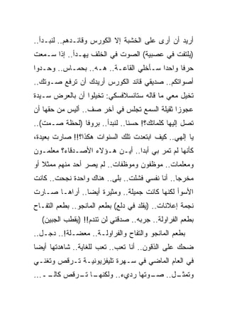 ‫ﺃﺭﻴﺩ ﺃﻥ ﺃﺭﻯ ﻋﻠﻰ ﺍﻟﺨﺸﺒﺔ ﺇﻻ ﺍﻟﻜﻭﺭﺱ ﻭﻗﺎﺌـﺩﻫﻡ.. ﻟﻨﺒـﺩﺃ..‬
‫)ﻴﻠﺘﻔﺕ ﻓﻲ ﻋﺼﺒﻴﺔ( ﺍﻟﺼﻭﺕ ﻓﻲ ﺍﻟﺨﻠﻑ ﻴﻬـﺩﺃ.. ﺇﺫﺍ ﺴـﻤﻌﺕ‬
‫ﺤﺭ ﹰﺎ ﻭﺍﺤ ‪‬ﺍ ﺴـﺄﺨﻠﻲ ﺍﻟﻘﺎﻋـﺔ.. ﻫـﻪ.. ﺒﺤﻤـﺎﺱ.. ﻭﺤـﺩﻭﺍ‬
                                        ‫ﺩ‬      ‫ﻓ‬
‫ﺃﺼﻭﺍﺘﻜﻡ.. ﺼﺩﻴﻘﻲ ﻗﺎﺌﺩ ﺍﻟﻜﻭﺭﺱ ﺃﺭﻴﺩﻙ ﺃﻥ ﺘﺭﻓﻊ ﺼـﻭﺘﻙ..‬
‫ﺘﺨﻴل ﻤﻌﻲ ﻤﺎ ﻗﺎﻟﻪ ﺴﺘﺎﻨﺴﻼﻓﺴﻜﻲ: ﺘﺨ ‪‬ﻠﻭﺍ ﺃﻥ ﺒﺎﻟﻌﺭﺽ ﺴـﻴﺩﺓ‬
‫ﹰ‬                  ‫ﻴ‬
‫ﻋﺠﻭ ‪‬ﺍ ﺜﻘﻴﻠﺔ ﺍﻟﺴﻤﻊ ﺘﺠﻠﺱ ﻓﻲ ﺁﺨﺭ ﺼﻑ.. ﺃﻟﻴﺱ ﻤﻥ ﺤﻘﻬﺎ ﺃﻥ‬
                                              ‫ﺯ‬
‫ﺘﺼل ﺇﻟﻴﻬﺎ ﻜﻠﻤﺎﺘﻙ؟! ﺤﺴﻨﺎ.. ﻟﻨﺒﺩﺃ.. ﺒﺭﻭﻓﺎ )ﻟﺤﻅﺔ ﺼـﻤﺕ(..‬
‫ﻴﺎ ﺇﻟﻬﻲ.. ﻜﻴﻑ ﺍﺒﺘﻌﺩﺕ ﺘﻠﻙ ﺍﻟﺴﻨﻭﺍﺕ ﻫﻜﺫﺍ؟!! ﺼﺎﺭﺕ ﺒﻌﻴﺩﺓ،‬
‫ﻜﺄﻨﻬﺎ ﻟﻡ ﺘﻤﺭ ﺒﻲ ﺃﺒ ‪‬ﺍ.. ﺃﻴـﻥ ﻫـﺅﻻﺀ ﺍﻷﺼـﺩﻗﺎﺀ؟ ﻤﻌﻠﻤـﻭﻥ‬
                                ‫ﺩ‬
‫ﻭﻤﻌﻠﻤﺎﺕ.. ﻤﻭﻅﻔﻭﻥ ﻭﻤﻭﻅﻔﺎﺕ.. ﻟﻡ ﻴﺼﺭ ﺃﺤﺩ ﻤﻨﻬﻡ ﻤﻤﺜﻼ ﺃﻭ‬
‫ﻤﺨﺭ ‪‬ﺎ.. ﺃﻨﺎ ﻨﻔﺴﻲ ﻓﺸﻠﺕ.. ﺒﻠﻰ.. ﻫﻨﺎﻙ ﻭﺍﺤﺩﺓ ﻨﺠﺤﺕ.. ﻜﺎﻨﺕ‬
                                                ‫ﺠ‬
‫ﺍﻷﺴﻭﺃ ﻟﻜﻨﻬﺎ ﻜﺎﻨﺕ ﺠﻤﻴﻠﺔ.. ﻭﻤﺜﻴﺭﺓ ﺃﻴ ‪‬ﺎ.. ﺃﺭﺍﻫـﺎ ﺼـﺎﺭﺕ‬
                ‫ﻀ‬
‫ﻨﺠﻤﺔ ﺇﻋﻼﻨﺎﺕ.. )ﻴﻘﻠﺩ ﻓﻲ ﺩﻟﻊ( ﺒﻁﻌﻡ ﺍﻟﻤﺎﻨﺠﻭ.. ﺒﻁﻌﻡ ﺍﻟﺘﻔـﺎﺡ‬
  ‫ﺒﻁﻌﻡ ﺍﻟﻔﺭﺍﻭﻟﺔ.. ﺠ ‪‬ﺒﻪ.. ﺼﺩﻗﻨﻲ ﻟﻥ ﺘﻨﺩﻡ!! )ﻴﻘﻁﺏ ﺍﻟﺠﺒﻴﻥ(‬
                                    ‫ﺭ‬
‫ﺒﻁﻌﻡ ﺍﻟﻤﺎﻨﺠﻭ ﻭﺍﻟﺘﻔﺎﺡ ﻭﺍﻟﻔﺭﺍﻭﻟـﺔ.. ﻤﻌﻀـﻠﺔ!.. ﺩﺠـل..‬
‫ﻀﺤﻙ ﻋﻠﻰ ﺍﻟﺫﻗﻭﻥ.. ﺃﻨﺎ ﺘﻌﺏ.. ﺘﻌﺏ ﻟﻠﻐﺎﻴﺔ.. ﺸﺎﻫﺩﺘﻬﺎ ﺃﻴ ‪‬ﺎ‬
 ‫ﻀ‬
‫ﻓﻲ ﺍﻟﻌﺎﻡ ﺍﻟﻤﺎﻀﻲ ﻓﻲ ﺴـﻬﺭﺓ ﺘﻠﻴﻔﺯﻴﻭﻨﻴـﺔ ﺘـﺭﻗﺹ ﻭﺘﻐﻨـﻲ‬
‫ـﺎ ـﺭﻗﺹ ــ...‬
    ‫ﻜﺎﻟـ‬ ‫ـل.. ـﻭﺘﻬﺎ ﺭﺩﻱﺀ.. ﻭﻟﻜﻨﻬـ ﺘـ‬
                              ‫ﺼـ‬   ‫ﻭﺘﻤﺜـ‬
 