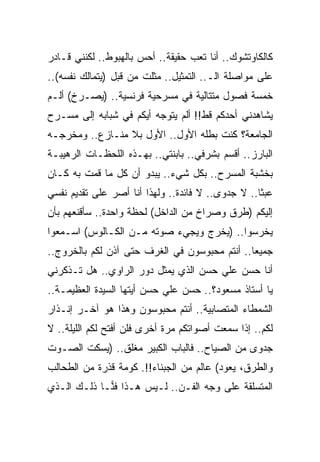 ‫ﻜﺎﻟﻜﺎﻭﺘﺸﻭﻙ.. ﺃﻨﺎ ﺘﻌﺏ ﺤﻘﻴﻘﺔ.. ﺃﺤﺱ ﺒﺎﻟﻬﺒﻭﻁ.. ﻟﻜﻨﻨﻲ ﻗـﺎﺩﺭ‬
‫ﻋﻠﻰ ﻤﻭﺍﺼﻠﺔ ﺍﻟـ.. ﺍﻟﺘﻤﺜﻴل.. ﻤﺜﻠﺕ ﻤﻥ ﻗﺒل )ﻴﺘﻤﺎﻟﻙ ﻨﻔﺴﻪ(..‬
‫ﺨﻤﺴﺔ ﻓﺼﻭل ﻤﺘﺘﺎﻟﻴﺔ ﻓﻲ ﻤﺴﺭﺤﻴﺔ ﻓﺭﻨﺴﻴﺔ.. )ﻴﺼـﺭﺥ( ﺃﻟـﻡ‬
‫ﻴﺸﺎﻫﺩﻨﻲ ﺃﺤ ‪‬ﻜﻡ ﻗﻁ!! ﺃﻟﻡ ﻴﺘﻭﺠﻪ ﺃ ‪‬ﻜﻡ ﻓﻲ ﺸﺒﺎﺒﻪ ﺇﻟﻰ ﻤﺴـﺭﺡ‬
                     ‫ﻴ‬                    ‫ﺩ‬
‫ﺍﻟﺠﺎﻤﻌﺔ؟ ﻜﻨﺕ ﺒﻁﻠﻪ ﺍﻷﻭل.. ﺍﻷﻭل ﺒﻼ ﻤﻨـﺎﺯﻉ.. ﻭﻤﺨﺭﺠـﻪ‬
‫ﺍﻟﺒﺎﺭﺯ.. ﺃﻗﺴﻡ ﺒﺸﺭﻓﻲ.. ﺒﺎﺒﻨﺘﻲ.. ﺒﻬـﺫﻩ ﺍﻟﻠﺤﻅـﺎﺕ ﺍﻟﺭﻫﻴﺒـﺔ‬
‫ﺒﺨﺸﺒﺔ ﺍﻟﻤﺴﺭﺡ.. ﺒﻜل ﺸﻲﺀ.. ﻴﺒﺩﻭ ﺃﻥ ﻜل ﻤﺎ ﻗﻤﺕ ﺒﻪ ﻜـﺎﻥ‬
‫ﻋﺒ ﹰﺎ.. ﻻ ﺠﺩﻭﻯ.. ﻻ ﻓﺎﺌﺩﺓ.. ﻭﻟﻬﺫﺍ ﺃﻨﺎ ﺃﺼﺭ ﻋﻠﻰ ﺘﻘﺩﻴﻡ ﻨﻔﺴﻲ‬
                                                   ‫ﺜ‬
‫ﺇﻟﻴﻜﻡ )ﻁﺭﻕ ﻭﺼﺭﺍﺥ ﻤﻥ ﺍﻟﺩﺍﺨل( ﻟﺤﻅﺔ ﻭﺍﺤﺩﺓ.. ﺴﺄﻗﻨﻌﻬﻡ ﺒﺄﻥ‬
‫ﻴﺨﺭﺴﻭﺍ.. )ﻴﺨﺭﺝ ﻭﻴﺠﻲﺀ ﺼﻭﺘﻪ ﻤـﻥ ﺍﻟﻜـﺎﻟﻭﺱ( ﺍﺴـﻤﻌﻭﺍ‬
‫ﺠﻤﻴ ‪‬ﺎ.. ﺃﻨﺘﻡ ﻤﺤﺒﻭﺴﻭﻥ ﻓﻲ ﺍﻟﻐﺭﻑ ﺤﺘﻰ ﺁﺫﻥ ﻟﻜﻡ ﺒﺎﻟﺨﺭﻭﺝ..‬
                                               ‫ﻌ‬
‫ﺃﻨﺎ ﺤﺴﻥ ﻋﻠﻲ ﺤﺴﻥ ﺍﻟﺫﻱ ﻴﻤﺜل ﺩﻭﺭ ﺍﻟﺭﺍﻭﻱ.. ﻫل ﺘـﺫﻜﺭﻨﻲ‬
‫ﻴﺎ ﺃﺴﺘﺎﺫ ﻤﺴﻌﻭﺩ؟.. ﺤﺴﻥ ﻋﻠﻲ ﺤﺴﻥ ﺃﻴﺘﻬﺎ ﺍﻟﺴﻴﺩﺓ ﺍﻟﻌﻅﻴﻤـﺔ..‬
‫ﺍﻟﺸﻤﻁﺎﺀ ﺍﻟﻤﺘﺼﺎﺒﻴﺔ.. ﺃﻨﺘﻡ ﻤﺤﺒﻭﺴﻭﻥ ﻭﻫﺫﺍ ﻫﻭ ﺁﺨـﺭ ﺇﻨـﺫﺍﺭ‬
‫ﻟﻜﻡ.. ﺇﺫﺍ ﺴﻤﻌﺕ ﺃﺼﻭﺍﺘﻜﻡ ﻤﺭﺓ ﺃﺨﺭﻯ ﻓﻠﻥ ﺃﻓﺘﺢ ﻟﻜﻡ ﺍﻟﻠﻴﻠﺔ.. ﻻ‬
‫ﺠﺩﻭﻯ ﻤﻥ ﺍﻟﺼﻴﺎﺡ.. ﻓﺎﻟﺒﺎﺏ ﺍﻟﻜﺒﻴﺭ ﻤﻐﻠﻕ.. )ﻴﺴﻜﺕ ﺍﻟﺼـﻭﺕ‬
‫ﻭﺍﻟﻁﺭﻕ، ﻴﻌﻭﺩ( ﻋﺎﻟﻡ ﻤﻥ ﺍﻟﺠﺒﻨﺎﺀ!!. ﻜﻭﻤﺔ ﻗﺫﺭﺓ ﻤﻥ ﺍﻟﻁﺤﺎﻟﺏ‬
‫ﺍﻟﻤﺘﺴﻠﻘﺔ ﻋﻠﻰ ﻭﺠﻪ ﺍﻟﻔـﻥ.. ﻟـﻴﺱ ﻫـﺫﺍ ﻓ ‪‬ـﺎ ﺫﻟـﻙ ﺍﻟـﺫﻱ‬
             ‫ﻨ‬
 