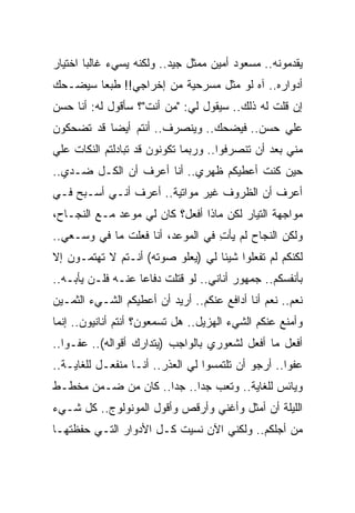 ‫ﻴﻘﺩﻤﻭﻨﻪ.. ﻤﺴﻌﻭﺩ ﺃﻤﻴﻥ ﻤﻤﺜل ﺠﻴﺩ.. ﻭﻟﻜﻨﻪ ﻴﺴﻲﺀ ﻏﺎﻟﺒﺎ ﺍﺨﺘﻴﺎﺭ‬
‫ﺃﺩﻭﺍﺭﻩ.. ﺁﻩ ﻟﻭ ﻤﺜل ﻤﺴﺭﺤﻴﺔ ﻤﻥ ﺇﺨﺭﺍﺠﻲ!! ﻁﺒ ‪‬ﺎ ﺴﻴﻀـﺤﻙ‬
        ‫ﻌ‬
‫ﺇﻥ ﻗﻠﺕ ﻟﻪ ﺫﻟﻙ.. ﺴﻴﻘﻭل ﻟﻲ: "ﻤﻥ ﺃﻨﺕ"؟ ﺴﺄﻗﻭل ﻟﻪ: ﺃﻨﺎ ﺤﺴﻥ‬
‫ﻋﻠﻲ ﺤﺴﻥ.. ﻓﻴﻀﺤﻙ.. ﻭﻴﻨﺼﺭﻑ.. ﺃﻨﺘﻡ ﺃﻴ ‪‬ﺎ ﻗﺩ ﺘﻀﺤﻜﻭﻥ‬
           ‫ﻀ‬
‫ﻤﻨﻲ ﺒﻌﺩ ﺃﻥ ﺘﻨﺼﺭﻓﻭﺍ.. ﻭﺭﺒﻤﺎ ﺘﻜﻭﻨﻭﻥ ﻗﺩ ﺘﺒﺎﺩﻟﺘﻡ ﺍﻟﻨﻜﺎﺕ ﻋﻠﻲ‬
‫‪‬‬
‫ﺤﻴﻥ ﻜﻨﺕ ﺃﻋﻁﻴﻜﻡ ﻅﻬﺭﻱ.. ﺃﻨﺎ ﺃﻋﺭﻑ ﺃﻥ ﺍﻟﻜـل ﻀـﺩﻱ..‬
‫ﺃﻋﺭﻑ ﺃﻥ ﺍﻟﻅﺭﻭﻑ ﻏﻴﺭ ﻤﻭﺍﺘﻴﺔ.. ﺃﻋﺭﻑ ﺃﻨـﻲ ﺃﺴـﺒﺢ ﻓـﻲ‬
‫ﻤﻭﺍﺠﻬﺔ ﺍﻟﺘﻴﺎﺭ ﻟﻜﻥ ﻤﺎﺫﺍ ﺃﻓﻌل؟ ﻜﺎﻥ ﻟﻲ ﻤﻭﻋﺩ ﻤـﻊ ﺍﻟﻨﺠـﺎﺡ،‬
‫ﻭﻟﻜﻥ ﺍﻟﻨﺠﺎﺡ ﻟﻡ ﻴﺄﺕ ﻓﻲ ﺍﻟﻤﻭﻋﺩ، ﺃﻨﺎ ﻓﻌﻠﺕ ﻤﺎ ﻓﻲ ﻭﺴـﻌﻲ..‬
                                  ‫ِ‬
‫ﻟﻜﻨﻜﻡ ﻟﻡ ﺘﻔﻌﻠﻭﺍ ﺸﻴﺌﺎ ﻟﻲ )ﻴﻌﻠﻭ ﺼﻭﺘﻪ( ﺃﻨـﺘﻡ ﻻ ﺘﻬﺘﻤـﻭﻥ ﺇﻻ‬
‫ﺒﺄﻨﻔﺴﻜﻡ.. ﺠﻤﻬﻭﺭ ﺃﻨﺎﻨﻲ.. ﻟﻭ ﻗﺘﻠﺕ ﺩﻓﺎ ‪‬ﺎ ﻋﻨـﻪ ﻓﻠـﻥ ﻴﺄﺒـﻪ..‬
                   ‫ﻋ‬
‫ﻨﻌﻡ.. ﻨﻌﻡ ﺃﻨﺎ ﺃﺩﺍﻓﻊ ﻋﻨﻜﻡ.. ﺃﺭﻴﺩ ﺃﻥ ﺃﻋﻁﻴﻜﻡ ﺍﻟﺸـﻲﺀ ﺍﻟﺜﻤـﻴﻥ‬
‫ﻭﺃﻤﻨﻊ ﻋﻨﻜﻡ ﺍﻟﺸﻲﺀ ﺍﻟﻬﺯﻴل.. ﻫل ﺘﺴﻤﻌﻭﻥ؟ ﺃﻨﺘﻡ ﺃﻨﺎﻨﻴﻭﻥ.. ﺇﻨﻤﺎ‬
‫ﺃﻓﻌل ﻤﺎ ﺃﻓﻌل ﻟﺸﻌﻭﺭﻱ ﺒﺎﻟﻭﺍﺠﺏ )ﻴﺘﺩﺍﺭﻙ ﺃﻗﻭﺍﻟﻪ(.. ﻋﻔـ ‪‬ﺍ..‬
   ‫ﻭ‬
‫ﻋﻔ ‪‬ﺍ.. ﺃﺭﺠﻭ ﺃﻥ ﺘﻠﺘﻤﺴﻭﺍ ﻟﻲ ﺍﻟﻌﺫﺭ.. ﺃﻨـﺎ ﻤﻨﻔﻌـل ﻟﻠﻐﺎﻴـﺔ..‬
                                                    ‫ﻭ‬
‫ﻭﻴﺎﺌﺱ ﻟﻠﻐﺎﻴﺔ.. ﻭﺘﻌﺏ ﺠﺩﺍ.. ﺠ ‪‬ﺍ.. ﻜﺎﻥ ﻤﻥ ﻀـﻤﻥ ﻤﺨﻁـﻁ‬
                     ‫ﺩ‬
‫ﺍﻟﻠﻴﻠﺔ ﺃﻥ ﺃﻤﺜل ﻭﺃﻏﻨﻲ ﻭﺃﺭﻗﺹ ﻭﺃﻗﻭل ﺍﻟﻤﻭﻨﻭﻟﻭﺝ.. ﻜل ﺸـﻲﺀ‬
‫ﻤﻥ ﺃﺠﻠﻜﻡ.. ﻭﻟﻜﻨﻲ ﺍﻵﻥ ﻨﺴﻴﺕ ﻜـل ﺍﻷﺩﻭﺍﺭ ﺍﻟﺘـﻲ ﺤﻔﻅﺘﻬـﺎ‬
 