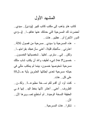 ‫ﺍﻟﻤﺸﻬﺩ ﺍﻷﻭل‬
‫ﻜﺎﺘﺏ ﻫﺎﻭ ﻴﺫﻫﺏ ﺇﻟﻰ ﻤﻜﺘﺏ ﻜﺎﺘﺏ ﻜﺒﻴﺭ )ﻴﺅﺩﻯ(.. ﺴﻴﺩﻱ..‬
‫ﺃﺤﻀﺭﺕ ﻟﻙ ﺍﻟﻤﺴﺭﺤﻴﺔ ﺍﻟﺘﻲ ﺤﺩﺜﺘﻙ ﻋﻨﻬﺎ ﻫﺎﺘﻔ ‪‬ـﺎ.. )ﻴـﺅﺩﻱ‬
           ‫ﻴ‬
                        ‫ﺍﻟﺩﻭﺭ ﺍﻵﺨﺭ( ﺃﻡ.. ﻋﻅﻴﻡ.. ﻫﺎﺕ..‬
‫- ﻫﺫﻩ ﺍﻟﻤﺴﺭﺤﻴﺔ ﻴﺎ ﺴﻴﺩﻱ.. ﻤﺴﺭﺤﻴﺔ ﻤﻥ ﻓﺼﻭل ﺜﻼﺜﺔ..‬
‫ﺍﻋﺫﺭﻨﻲ.. ﺴُﺘﻌﺒﻙ ﻗﻠﻴﻼ، ﺃﻋﻨﻲ ﺴﺄﺯﻋﺠﻙ ﺒﻘﺭﺍﺀﺘﻬـﺎ..‬
                              ‫ﺄ ِ‬
‫ﻭﻟﻜﻥ.. ﺇﻨﻲ.. ﺴﺘﺭﻯ.. ﻟﻌﻠﻬﺎ.. ﺸﺨﺼﻴﺎﺘﻬﺎ ﺍﻟﺨﻤﺴﻭﻥ..‬
‫- ﺨﻤﺴﻭﻥ؟! ﻫﻪ! ﺸﻲﺀ ﻟﻁﻴﻑ ﻭﺍﷲ ﺃﻥ ﻴﻜﺘﺏ ﺸﺎﺏ ﻤﺜﻠﻙ‬
‫ﻤﺴﺭﺤﻴﺔ ﺸﺨﻭﺼﻬﺎ ﺨﻤﺴﻭﻥ، ﺒﻴﻨﻤﺎ ﻟﻡ ﻴﻤﻜﺘﺏ ﻤﺜﻠﻲ ﻓﻲ‬
‫ﺤﻴﺎﺘﻪ ﻤﺴﺭﺤﻴﺔ ﺘﻌﺩﻯ ﺃﺒﻁﺎﹸﻬﺎ ﺍﻟﻌﺸﺭﻴﻥ ﺒﺄﻴﺔ ﺤـﺎل!!!‬
                       ‫ﻟ‬
                                 ‫ﻋﻠﻰ ﻜل.. ﻫﺎﺕ.‬
                                        ‫ِ‬
‫- ﻜﻨﺕ ﺃﻭﺩ ﺃﻥ ﺃﻗﺩﻡ ﻟﻜﻡ ﻨﺴـﺨﺔ ﻤﻁﺒﻭﻋـﺔ.. ﻭﻟﻜـﻥ..‬
                                    ‫‪‬‬
‫ﺍﻟﻅﺭﻭﻑ.. ﺃﻋﻨﻲ.. ﺃﻋﺘﺫﺭ ﻷﻨﻬﺎ ﺒﺨﻁ ﺍﻟﻴﺩ.. ﺇﻨﻬﺎ ﻓـﻲ‬
‫ﺍﻟﺤﻘﻴﻘﺔ ﺍﻟﻨﺴﺨﺔ ﺍﻟﻭﺤﻴﺩﺓ.. ﻟﻡ ﺃﺴﺘ ِﻊ ﺘﺼـﻭﻴﺭﻫﺎ ﻷﻥ..‬
               ‫ﻁ‬
                                           ‫ﻷﻥ..‬
                         ‫- ﺸﻜ ‪‬ﺍ.. ﻫﺎﺕ ﺍﻟﻤﺴﺭﺤﻴﺔ..‬
                                           ‫ﺭ‬
 