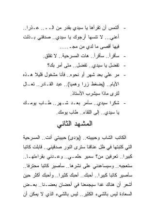 ‫- ﺃﻟﺘﻤﺱ ﺃﻥ ﺘﻘﺭﺃﻫﺎ ﻴﺎ ﺴﻴﺩﻱ ﺒﻘﺩﺭ ﻤﻥ ﺍﻟــ.. ﻋـﺫ ‪‬ﺍ..‬
   ‫ﺭ‬
‫ﺃﻋﻨﻲ... ﻻ ﺘﻨ ‪‬ﻬﺎ ﺃﺭﺠﻭﻙ ﻴﺎ ﺴﻴﺩﻱ.. ﺼﺩﻗﻨﻲ ﺒـﺫﻟﺕ‬
                              ‫ﺴ‬
                   ‫ﻓﻴﻬﺎ ﺃﻗﺼﻰ ﻤﺎ ﻟﺩﻱ ﻤﻥ ﻤﺠـ.....‬
                               ‫‪‬‬
          ‫- ﺴﺄﻗﺭﺃ.. ﺴﺄﻗﺭﺃ.. ﻫﺎﺕ ﺍﻟﻤﺴﺭﺤﻴﺔ.. ﻻ ﺘﻘﻠﻕ.‬
            ‫- ﺘﻔﻀل ﻴﺎ ﺴﻴﺩﻱ.. ﺘﻔﻀل.. ﻤﺘﻰ ﺃﻤﺭ ﺒﻙ؟‬
‫- ﻤﺭ ﻋﻠﻲ ﺒﻌﺩ ﺸﻬﺭ ﺃﻭ ﻨﺤﻭﻩ.. ﻓﺄﻨﺎ ﻤﺸﻐﻭل ﻗﻠﻴﻼ ﻫـﺫﻩ‬
                               ‫ٍ‬       ‫‪‬‬
‫ﺍﻷﻴﺎﻡ.. )ﻴﻀﻐﻁ ﺯ ‪‬ﺍ ﻭﻫﻤ ‪‬ﺎ(.. ﻋﺒﺩ ﺍﻟﻘـﺎﺩﺭ.. ﺘﻌـﺎل‬
                        ‫ﻴ‬      ‫ﺭ‬
                        ‫ﻟﺘﺭﻯ ﻤﺎﺫﺍ ﺴﻴﺸﺭﺏ ﺍﻷﺴﺘﺎﺫ.‬
‫- ﺸﻜ ‪‬ﺍ ﺴﻴﺩﻱ.. ﺴﺄﻤﺭ ﺒﻌـﺩ ﺸـﻬﺭ.. ﻁـﺎﺏ ﻴﻭﻤـﻙ‬
                                    ‫ﺭ‬
                 ‫ﻴﺎ ﺴﻴﺩﻱ.. ﺇﻟﻰ ﺍﻟﻠﻘﺎﺀ.. ﻁﺎﺏ ﻴﻭﻤﻙ.‬

                 ‫ﺍﻟﻤﺸﻬﺩ ﺍﻟﺜﺎﻨﻲ‬
‫ﺍﻟﻜﺎﺘﺏ ﺍﻟﺸﺎﺏ ﻭﺤﺒﻴﺒﺘﻪ.. )ﻴﺅﺩﻯ( ﺤﺒﻴﺒﺘﻲ ﺃﻨﺕ.. ﺍﻟﻤﺴﺭﺤﻴﺔ‬
‫ﺍﻟﺘﻲ ﻜﺘﺒﺘﻬﺎ ﻓﻲ ﻅل ﻋﻨﺎﻗﻨﺎ ﺴﺘﺭﻯ ﺍﻟﻨﻭﺭ ﺼﺩﻗﻴﻨﻲ.. ﻗﺎﺒﻠﺕ ﻜﺎﺘﺒﺎ‬
‫ﻜﺒﻴ ‪‬ﺍ.. ﺘﻌﺭﻓﻴﻥ ﻤﻥ؟ ﺴﻤﻴﺭ ﺤﻠﻤـﻲ.. ﻭﻋـﺩﻨﻲ ﺒﻘﺭﺍﺀﺘﻬـﺎ..‬
                                              ‫ﺭ‬
‫ﺴﺘﻌﺠﺒﻪ.. ﻭﺴﻴﺴﺎﻋﺩﻨﻲ ﻋﻠﻰ ﻨﺸﺭﻫﺎ.. ﺴﺄﺼﻴﺭ ﻜﺎﺘﺒﺎ ﻤﺤﺘﺭ ﹰﺎ..‬
   ‫ﻓ‬
‫ﺴﺄﺼﻴﺭ ﻜﺎﺘ ‪‬ﺎ ﻜﺒﻴ ‪‬ﺍ.. ﺃﺤﺒﻙ.. ﺃﺤﺒﻙ ﻜﺜﻴ ‪‬ﺍ.. ﻭﺃﺤﺒﻙ ﺃﻜﺜﺭ ﺤﻴﻥ‬
                  ‫ﺭ‬                    ‫ﺒ ﺭ‬
‫ﺃﺸﻌﺭ ﺃﻥ ﻫﻨﺎﻙ ﻏ ‪‬ﺍ ﺴﻴﺠﻤﻌﻨﺎ ﻓﻲ ﺃﺤﻀﺎﻥ ﺒﻌﻀـﻨﺎ.. ﺒﻌـﺽ‬
                                ‫ﺩ‬
‫ﺍﻟﺴﻌﺎﺩﺓ ﻟﻴﺱ ﺒﺎﻟﺸﻲﺀ ﺍﻟﻜﺜﻴﺭ.. ﻟﻴﺱ ﺒﺎﻟﺸﻲﺀ ﺍﻟﺫﻱ ﻻ ﻴﻤﻜﻥ ﺃﻥ‬
 