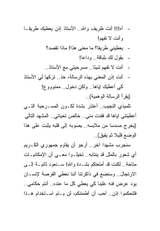 ‫- ﺁﻩ!!! ﺃﻨﺕ ﻅﺭﻴﻑ ﻭﺍﷲ.. ﺍﻷﺴﺘﺎﺫ ﺇﺫﻥ ﻴﻌﻁﻴﻙ ﻁﺭﻴ ﹰـﺎ‬
  ‫ﻘ‬
                                    ‫ﻭﺃﻨﺕ ﻻ ﺘﻔﻬﻡ!‬
          ‫- ﻴﻌﻁﻴﻨﻲ ﻁﺭﻴ ﹰﺎ؟ ﻤﺎ ﻤﻌﻨﻰ ﻫﺫﺍ! ﻤﺎﺫﺍ ﺘﻘﺼﺩ؟‬
                                    ‫ﻘ‬
                          ‫- ﻴﻘﻭل ﻟﻙ ﺒﻠﺒﺎﻗﺔ.. ﻭﺩﺍ ‪‬ﺎ!‬
                            ‫ﻋ‬
          ‫- ﺃﻨﺕ ﻻ ﺘﻔﻬﻡ ﺸﻴ ًﺎ.. ﻤﺴﺭﺤﻴﺘﻲ ﻤﻊ ﺍﻷﺴﺘﺎﺫ..‬
                                 ‫ﺌ‬
‫- ﺃﻨﺕ ﺇﺫﻥ ﺍﻟﻤﻌﻨﻲ ﺒﻬﺫﻩ ﺍﻟﺭﺴﺎﻟﺔ، ﺨﺫ.. ﺘﺭﻜﻬﺎ ﻟﻲ ﺍﻷﺴﺘﺎﺫ‬
                                   ‫‪‬‬
        ‫ﻜﻲ ﺃﻋﻁﻴﻙ ﺇﻴﺎﻫﺎ.. ﻭﻟﻜﻥ ﺩﺨﻭل.. ﻤﻤﻨﻭﻭﻭﻉ!‬
                              ‫)ﻴﻘﺭﺃ ﺍﻟﺭﺴﺎﻟﺔ ﺍﻟﻭﻫﻤﻴﺔ(..‬
‫ﺘﻠﻤﻴﺫﻱ ﺍﻟﻨﺠﻴﺏ.. ﺃﻋﺘﺫﺭ ﺒﺸﺩﺓ ﻟﻜـﻭﻥ ﺍﻟﻤﺴـﺭﺤﻴﺔ ﺍﻟﺘـﻲ‬
‫ﺃﻋﻁﻴﺘﻨﻲ ﺇﻴﺎﻫﺎ ﻗﺩ ﻓﻘﺩﺕ ﻤﻨﻲ.. ﺨﺎﻟﺹ ﺘﺤﻴﺎﺘﻲ.. ﺍﻟﻤﺸﻬﺩ ﺍﻟﺘﺎﻟﻲ‬
‫)ﻴﺨﺭﺝ ﻤﺴﺩ ‪‬ﺎ ﻤﻥ ﻤﻼﺒﺴﻪ.. ﻴﺼﻭﺒﻪ ﺇﻟﻰ ﻗﻠﺒﻪ ﻴﺜﺒﺕ ﻋﻠﻰ ﻫﺫﺍ‬
                                        ‫ﺴ‬
                                  ‫ﺍﻟﻭﻀﻊ ﻗﻠﻴﻼ ﺜﻡ ﻴﻔﻴﻕ(..‬
‫ﺴﻨﺠﺭﺏ ﻤﺸﻬ ‪‬ﺍ ﺁﺨﺭ.. ﺃﺭﺠﻭ ﺃﻥ ﻴﻘﺎﻭﻡ ﺠﻤﻬﻭﺭﻱ ﺍﻟﻜـﺭﻴﻡ‬
                                    ‫ﺩ‬
‫ﺃﻱ ﺸﻌﻭﺭ ﺒﺎﻟﻤﻠل ﻗﺩ ﻴﻨﺘﺎﺒﻪ.. ﺘﺨﻴﻠـﻭﺍ ﻤﻌـﻲ ﺃﻥ ﺍﻹﻤﻜﺎﻨﻴـﺎﺕ‬
‫ﻤﺘﺎﺤﺔ.. ﻟﻜﻨﺕ ﻗﺩ ﺃﻤﺘﻌﺘﻜﻡ ﺒﺸـﺩﺓ ﻭﺍﷲ! ﺴـﻨﻌﻭﺩ ﺜﺎﻨﻴـﺔ ﺇﻟـﻰ‬
‫ﺍﻻﺭﺘﺠﺎل.. ﻭﺴﻨﻀﻊ ﻓﻲ ﺫﺍﻜﺭﺘﻨﺎ ﺃﻨﻨﺎ ﻨﻌﻁﻲ ﺍﻟﻔﺭﺼﺔ ﻹﻨﺴـﺎﻥ‬
‫ﻴﻭﺩ ﻋﺭﺽ ﻓﻨﻪ ﻋﻠﻴﻨﺎ ﻜﻲ ﻴﻌﻁﻲ ﻜل ﻤﺎ ﻋﻨﺩﻩ.. ﺃﻨﺘﻡ ﺤﻜﺎﻤﻲ..‬
‫ﻓﻠﺘﺤﻜﻤﻭﺍ ﺇﺫﻥ.. ﺃﺤﺏ ﺃﻥ ﺃﻁﻤﺌﻨﻜﻡ، ﻟﻥ ﻴـﺘﻡ ﺍﺴـﺘﺨﺩﺍﻡ ﻫـﺫﺍ‬
 