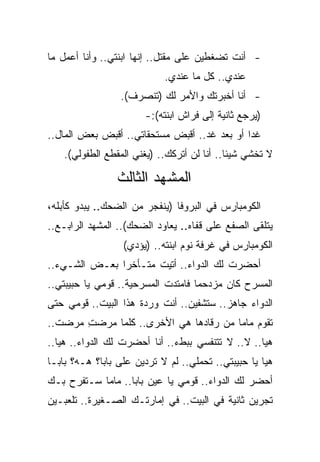 ‫- ﺃﻨﺕ ﺘﻀﻐﻁﻴﻥ ﻋﻠﻰ ﻤﻘﺘل.. ﺇﻨﻬﺎ ﺍﺒﻨﺘﻲ.. ﻭﺃﻨﺎ ﺃﻋﻤل ﻤﺎ‬
                            ‫ﻋﻨﺩﻱ.. ﻜل ﻤﺎ ﻋﻨﺩﻱ.‬
                 ‫- ﺃﻨﺎ ﺃﺨﺒﺭﺘﻙ ﻭﺍﻷﻤﺭ ﻟﻙ )ﺘﻨﺼﺭﻑ(.‬
                       ‫)ﻴﺭﺠﻊ ﺜﺎﻨﻴﺔ ﺇﻟﻰ ﻓﺭﺍﺵ ﺍﺒﻨﺘﻪ(:-‬
‫ﻏﺩﺍ ﺃﻭ ﺒﻌﺩ ﻏﺩ.. ﺃﻗﺒﺽ ﻤﺴﺘﺤﻘﺎﺘﻲ.. ﺃﻗﺒﺽ ﺒﻌﺽ ﺍﻟﻤﺎل..‬
    ‫ﻻ ﺘﺨﺸﻲ ﺸﻴﺌﺎ.. ﺃﻨﺎ ﻟﻥ ﺃﺘﺭﻜﻙ.. )ﻴﻐﻨﻲ ﺍﻟﻤﻘﻁﻊ ﺍﻟﻁﻔﻭﻟﻲ(.‬

                 ‫ﺍﻟﻤﺸﻬﺩ ﺍﻟﺜﺎﻟﺙ‬
‫ﺍﻟﻜﻭﻤﺒﺎﺭﺱ ﻓﻲ ﺍﻟﺒﺭﻭﻓﺎ )ﻴﻨﻔﺠﺭ ﻤﻥ ﺍﻟﻀﺤﻙ.. ﻴﺒﺩﻭ ﻜﺄﺒﻠﻪ،‬
‫ﻴﺘﻠﻘﻰ ﺍﻟﺼﻔﻊ ﻋﻠﻰ ﻗﻔﺎﻩ.. ﻴﻌﺎﻭﺩ ﺍﻟﻀﺤﻙ(.. ﺍﻟﻤﺸﻬﺩ ﺍﻟﺭﺍﺒـﻊ..‬
                  ‫ﺍﻟﻜﻭﻤﺒﺎﺭﺱ ﻓﻲ ﻏﺭﻓﺔ ﻨﻭﻡ ﺍﺒﻨﺘﻪ.. )ﻴﺅﺩﻱ(‬
‫ﺃﺤﻀﺭﺕ ﻟﻙ ﺍﻟﺩﻭﺍﺀ.. ﺃﺘﻴﺕ ﻤﺘـﺄﺨ ‪‬ﺍ ﺒﻌـﺽ ﺍﻟﺸـﻲﺀ..‬
               ‫ﺭ‬
‫ﺍﻟﻤﺴﺭﺡ ﻜﺎﻥ ﻤﺯﺩﺤ ‪‬ﺎ ﻓﺎﻤﺘﺩﺕ ﺍﻟﻤﺴﺭﺤﻴﺔ.. ﻗﻭﻤﻲ ﻴﺎ ﺤﺒﻴﺒﺘﻲ..‬
                                    ‫ﻤ‬
‫ﺍﻟﺩﻭﺍﺀ ﺠﺎﻫﺯ.. ﺴﺘﺸﻔﻴﻥ.. ﺃﻨﺕ ﻭﺭﺩﺓ ﻫﺫﺍ ﺍﻟﺒﻴﺕ.. ﻗﻭﻤﻲ ﺤﺘﻰ‬
‫ﺘﻘﻭﻡ ﻤﺎﻤﺎ ﻤﻥ ﺭﻗﺎﺩﻫﺎ ﻫﻲ ﺍﻷﺨﺭﻯ.. ﻜﻠﻤﺎ ﻤﺭﻀﺕ ﻤﺭﻀﺕ..‬
  ‫‪ ‬ﹾ‬  ‫ِ‬
‫ﻫﻴﺎ.. ﻻ.. ﻻ ﺘﺘﻨﻔﺴﻲ ﺒﺒﻁﺀ.. ﺃﻨﺎ ﺃﺤﻀﺭﺕ ﻟﻙ ﺍﻟﺩﻭﺍﺀ.. ﻫﻴﺎ..‬
‫ﻫﻴﺎ ﻴﺎ ﺤﺒﻴﺒﺘﻲ.. ﺘﺤﻤﻠﻲ.. ﻟﻡ ﻻ ﺘﺭﺩﻴﻥ ﻋﻠﻰ ﺒﺎﺒﺎ؟ ﻫـﻪ؟ ﺒﺎﺒـﺎ‬
‫ﺃﺤﻀﺭ ﻟﻙ ﺍﻟﺩﻭﺍﺀ.. ﻗﻭﻤﻲ ﻴﺎ ﻋﻴﻥ ﺒﺎﺒﺎ.. ﻤﺎﻤﺎ ﺴـﺘﻔﺭﺡ ﺒـﻙ‬
‫ﺘﺠﺭﻴﻥ ﺜﺎﻨﻴﺔ ﻓﻲ ﺍﻟﺒﻴﺕ.. ﻓﻲ ﺇﻤﺎﺭﺘـﻙ ﺍﻟﺼـﻐﻴﺭﺓ.. ﺘﻠﻌﺒـﻴﻥ‬
 