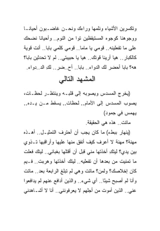 ‫ﻭﺘﻜﺴﺭﻴﻥ ﺍﻷﺸﻴﺎﺀ ﻭﻨﻠﻤﻬﺎ ﻭﺭﺍﺀﻙ ﻭﻨﺤـﻥ ﻏﺎﻀـﺒﻭﻥ ﺃﺤﻴﺎﻨـﺎ‬
‫ﻭﻭﺠﻭﻫﻨﺎ ﻜﻭﺠﻭﻩ ﺍﻟﻤﺴﺘﻴﻘﻅﻴﻥ ﺘ ‪‬ﺍ ﻤﻥ ﺍﻟﻨﻭﻡ.. ﻭﺃﺤﻴﺎﻨﺎ ﻨﻀﺤﻙ‬
                         ‫ﻭ‬
‫ﻋﻠﻰ ﻤﺎ ﺘﻔﻌﻠﻴﻨﻪ.. ﻗﻭﻤﻲ ﻴﺎ ﻤﺎﻤﺎ.. ﻗﻭﻤﻲ ﻜﻠﻤﻲ ﺒﺎﺒﺎ.. ﺃﻨﺕ ﻗﻭﻴﺔ‬
‫ﻜﺎﻟﻜﺒﺎﺭ.. ﻫﻴﺎ ﺃﺭﻴﻨﺎ ﻗﻭﺘﻙ.. ﻫﻴﺎ ﻴﺎ ﺤﺒﻴﺒﺘﻲ.. ﻟﻡ ﻻ ﺘﺤﺩﺜﻴﻥ ﺒﺎﺒﺎ؟‬
               ‫‪‬‬
 ‫ﻫﻪ؟ ﺒﺎﺒﺎ ﺃﺤﻀﺭ ﻟﻙ ﺍﻟﺩﻭﺍﺀ.. ﺒﺎﺒﺎ.. ﺃﺡ..ﻀﺭ.. ﻟﻙ ﺍﻟﺩ..ﺩﻭﺍﺀ.‬
            ‫ِ‬

                  ‫ﺍﻟﻤﺸﻬﺩ ﺍﻟﺘﺎﻟﻲ‬
‫)ﻴﺨﺭﺝ ﺍﻟﻤﺴﺩﺱ ﻭﻴﺼﻭﺒﻪ ﺇﻟﻰ ﻗﻠﺒـﻪ ﻭﻴﻨﺘﻅـﺭ ﻟﺤﻅـﺎﺕ،‬
‫ﻴﺼﻭﺏ ﺍﻟﻤﺴﺩﺱ ﺇﻟﻰ ﺍﻷﻤﺎﻡ.. ﻟﺤﻅﺎﺕ.. ﻴﺴﻘﻁ ﻤـﻥ ﻴـﺩﻩ..‬
                                          ‫ﻴﻬﻤﺱ ﻓﻲ ﺠﻤﻭﺩ(‬
                                ‫ﻤﺎﺘﺕ.. ﻫﺫﻩ ﻫﻲ ﺍﻟﺤﻘﻴﻘﺔ.‬
‫)ﻴﻨﻬﺎﺭ ﺒﺒﻁﺀ( ﻤﺎ ﻜﺎﻥ ﻴﺠﺏ ﺃﻥ ﺃﺤﺘﺭﻑ ﺍﻟﺘﻤﺜﻴـل.. ﺃﻫـﺫﻩ‬
‫ﻤﻬﻨﺔ؟ ﻤﻬﻨﺔ ﻻ ﺃﻋﺭﻑ ﻜﻴﻑ ﺃﻨﻔﻕ ﻤﻨﻬﺎ ﻋﻠﻴﻬﺎ ﻭﺃﺭﺍﻗﺒﻬﺎ ﺘـﺫﻭﻱ‬
‫ﺒﻴﻥ ﻴﺩﻱ؟ ﻟﻴﺘﻙ ﺃﺨﺫﺘﻬﺎ ﻤﻨﻲ ﻗﺒل ﺃﻥ ﺃﻗﺘﻠﻬﺎ ﺒﻐﺒﺎﺌﻲ.. ﻟﻴﺘﻙ ﻓﻌﻠﺕ‬
                                            ‫ِ‬
‫ﻤﺎ ﺘﻤﻨﻴﺕ ﻤﻥ ﺒﻌﺩﻫﺎ ﺃﻥ ﺘﻔﻌﻠﻴﻪ.. ﻟﻴﺘﻙ ﺃﺨﺫﺘﻬﺎ ﻭﻫﺭﺒﺕ.. ﻓـﻴﻡ‬
‫ﻜﺎﻥ ﺇﺨﻼﺼﻙ؟ ﻭﻟﻤﻥ؟ ﻤﺎﺘﺕ ﻭﻫﻲ ﻟﻡ ﺘﺒﻠﻎ ﺍﻟﺭﺍﺒﻌﺔ ﺒﻌﺩ.. ﻤﺎﺘﺕ‬
‫ﻭﺃﻨﺎ ﻟﻡ ﺃﺼﺒﺢ ﺸﻴ ًﺎ.. ﺃﻱ ﺸﻲﺀ.. ﻭﺍﻟﺫﻴﻥ ﺃﺩﺍﻓﻊ ﻋﻨﻬﻡ ﻟﻡ ﻴﺩﺍﻓﻌﻭﺍ‬
                                         ‫ﺌ‬
‫ﻋﻨﻲ.. ﺍﻟﺫﻴﻥ ﺃﻤﻭﺕ ﻤﻥ ﺃﺠﻠﻬﻡ ﻻ ﻴﻌﺭﻓﻭﻨﻨﻲ.. ﺃﻨﺎ ﻻ ﺃﺸـﺎﻫﺩﻨﻲ‬
 