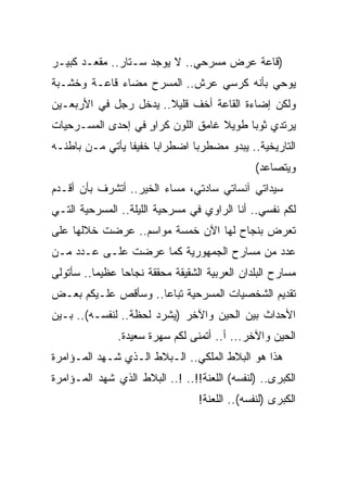 ‫)ﻗﺎﻋﺔ ﻋﺭﺽ ﻤﺴﺭﺤﻲ.. ﻻ ﻴﻭﺠﺩ ﺴـﺘﺎﺭ.. ﻤﻘﻌـﺩ ﻜﺒﻴـﺭ‬
‫ﻴﻭﺤﻲ ﺒﺄﻨﻪ ﻜﺭﺴﻲ ﻋﺭﺵ.. ﺍﻟﻤﺴﺭﺡ ﻤﻀﺎﺀ ﻗﺎﻋـﺔ ﻭﺨﺸـﺒﺔ‬
‫ﻭﻟﻜﻥ ﺇﻀﺎﺀﺓ ﺍﻟﻘﺎﻋﺔ ﺃﺨﻑ ﻗﻠﻴﻼ.. ﻴﺩﺨل ﺭﺠل ﻓﻲ ﺍﻷﺭﺒﻌـﻴﻥ‬
‫ﻴﺭﺘﺩﻱ ﺜﻭﺒﺎ ﻁﻭﻴﻼ ﻏﺎﻤﻕ ﺍﻟﻠﻭﻥ ﻜﺭﺍﻭ ﻓﻲ ﺇﺤﺩﻯ ﺍﻟﻤﺴـﺭﺤﻴﺎﺕ‬
                   ‫ٍ‬
‫ﺍﻟﺘﺎﺭﻴﺨﻴﺔ.. ﻴﺒﺩﻭ ﻤﻀﻁﺭﺒﺎ ﺍﻀﻁﺭﺍ ‪‬ﺎ ﺨﻔﻴﻔﺎ ﻴﺄﺘﻲ ﻤـﻥ ﺒﺎﻁﻨـﻪ‬
                       ‫ﺒ‬
                                               ‫ﻭﻴﺘﺼﺎﻋﺩ(‬
‫ﺴﻴﺩﺍﺘﻲ ﺁﻨﺴﺎﺘﻲ ﺴﺎﺩﺘﻲ، ﻤﺴﺎﺀ ﺍﻟﺨﻴﺭ.. ﺃﺘﺸﺭﻑ ﺒﺄﻥ ﺃﻗـﺩﻡ‬
‫ﻟﻜﻡ ﻨﻔﺴﻲ.. ﺃﻨﺎ ﺍﻟﺭﺍﻭﻱ ﻓﻲ ﻤﺴﺭﺤﻴﺔ ﺍﻟﻠﻴﻠﺔ.. ﺍﻟﻤﺴﺭﺤﻴﺔ ﺍﻟﺘـﻲ‬
‫ﺘﻌﺭﺽ ﺒﻨﺠﺎﺡ ﻟﻬﺎ ﺍﻵﻥ ﺨﻤﺴﺔ ﻤﻭﺍﺴﻡ.. ‪‬ﺭﻀﺕ ﺨﻼﻟﻬﺎ ﻋﻠﻰ‬
             ‫ﻋ‬
‫ﻋﺩﺩ ﻤﻥ ﻤﺴﺎﺭﺡ ﺍﻟﺠﻤﻬﻭﺭﻴﺔ ﻜﻤﺎ ﻋﺭﻀﺕ ﻋﻠـﻰ ﻋـﺩﺩ ﻤـﻥ‬
‫ﻤﺴﺎﺭﺡ ﺍﻟﺒﻠﺩﺍﻥ ﺍﻟﻌﺭﺒﻴﺔ ﺍﻟﺸﻘﻴﻘﺔ ﻤﺤﻘﻘﺔ ﻨﺠﺎﺤﺎ ﻋﻅﻴﻤﺎ.. ﺴﺄﺘﻭﻟﻰ‬
‫ﺘﻘﺩﻴﻡ ﺍﻟﺸﺨﺼﻴﺎﺕ ﺍﻟﻤﺴﺭﺤﻴﺔ ﺘﺒﺎﻋﺎ.. ﻭﺴﺄﻗﺹ ﻋﻠـﻴﻜﻡ ﺒﻌـﺽ‬
‫ﺍﻷﺤﺩﺍﺙ ﺒﻴﻥ ﺍﻟﺤﻴﻥ ﻭﺍﻵﺨﺭ )ﻴﺸﺭﺩ ﻟﺤﻅﺔ.. ﻟﻨﻔﺴـﻪ(.. ﺒـﻴﻥ‬
               ‫ﺍﻟﺤﻴﻥ ﻭﺍﻵﺨﺭ... ﺃ.. ﺃﺘﻤﻨﻰ ﻟﻜﻡ ﺴﻬﺭﺓ ﺴﻌﻴﺩﺓ.‬
‫ﻫﺫﺍ ﻫﻭ ﺍﻟﺒﻼﻁ ﺍﻟﻤﻠﻜﻲ.. ﺍﻟـﺒﻼﻁ ﺍﻟـﺫﻱ ﺸـﻬﺩ ﺍﻟﻤـﺅﺍﻤﺭﺓ‬
‫ﺍﻟﻜﺒﺭﻯ.. )ﻟﻨﻔﺴﻪ( ﺍﻟﻠﻌﻨﺔ!!.. !.. ﺍﻟﺒﻼﻁ ﺍﻟﺫﻱ ﺸﻬﺩ ﺍﻟﻤـﺅﺍﻤﺭﺓ‬
                                 ‫ﺍﻟﻜﺒﺭﻯ )ﻟﻨﻔﺴﻪ(.. ﺍﻟﻠﻌﻨﺔ!‬
 