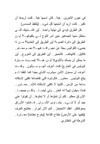 ‫ﻓﻲ ﻋﻴﻭﻥ ﺍﻵﺨﺭﻴﻥ.. ﻫﺒﺔ.. ﻜﺎﻥ ﺍﺴﻤﻬﺎ ﻫﺒﺔ.. ﻜﻨﺕ ﺃﺭﻴﺩﻫﺎ ﺃﻥ‬
    ‫ﺘﻜﺒﺭ.. ﻜﻨﺕ ﺃﺭﻴﺩ ﺃﻥ ﺃﻤﻨﺤﻬﺎ ﻜل ﺸﻲﺀ.. )ﻴﻠﺘﻘﻁ ﺍﻟﻤﺴﺩﺱ(‬
‫ﻜل ﺍﻟﻁﺭﻕ ﺘﺅﺩﻱ ﺇﻟﻰ ﻨﻬﺎﻴﺔ ﻭﺍﺤﺩﺓ.. ﺃﻴﻥ ﺍﻟﺸـﺒﺎﺒﻴﻙ ﺍﻟﺘـﻲ‬
‫ﺴﺘﻁل ﻤﻨﻬﺎ ﺍﻟﺠﻤﺎﻫﻴﺭ ﺤﻴﻥ ﺃﻤﺭ ﻟﺘﻠﻭﺡ ﻟـﻲ ﺒﻜﻔﻭﻓﻬـﺎ؟ ﺃﻴـﻥ‬
‫ﺍﻟﻁﺭﻴﻕ ﺇﻟﻰ ﺩﺍﺌﺭﺓ ﺍﻟﻀﻭﺀ؟ ﺃﻴﻥ ﺍﻟﻁﺭﻴﻕ ﺇﻟﻰ ﺍﻟﺨﺸﺒﺔ؟ ﻤـﻥ ﺫﺍ‬
‫ﻴﻀﻲﺀ ﺍﻟﻜﻭﺍﻟﻴﺱ ﺒﺤ ﹰﺎ ﻋﻥ ﻨﺠﻡ ﺭﺍﻗـﺩ ﻓﻴﻬـﺎ؟ ﻨﺠـﻡ ﻤﻌـﺘﻡ..‬
                                  ‫ﺜ‬
‫ﻜﺎﻟﻠﻴل.. ﻜﺎﻟﻬﺎﺘﻑ.. ﻜﺎﻟﺤﺠﺭ.. ﺃﻴﻥ ﺍﻟﻁﺭﻴﻕ ﺇﻟﻰ ﺍﻟﺨﺭﻭﺝ.. ﺃﻴﻥ‬
‫ﻤﺎ ﻴﻤﻜﻥ ﺃﻥ ‪‬ﻤ ‪‬ﻙ ﺒﺎﻷﻴﺩﻱ!! ﺃﻴـﻥ ﻫﺒـﺔ؟ )ﺼـﻭﺕ ﺴـﻴﺎﺭﺓ‬
                                  ‫ﻴﺴ‬
‫ﺍﻟﺒﻭﻟﻴﺱ ﻓﻲ ﺍﻟﺨﺎﺭﺝ( ﻜﻨﺕ ﺃﻋﺭﻑ ﺃﻨﻬـﻡ ﺴـﻴﺄﺘﻭﻥ.. ﻭﻜﻨـﺕ‬
‫ﺃﻋﺭﻑ ﺃﻥ ﻤﺴﺌﻭل ﺍﻷﻤﻥ ﺴﻴﺸﺭﺏ ﺍﻟﺸﺎﻱ ﺒﻌﻴ ‪‬ﺍ ﻜﻤﺎ ﺍﺘﻔﻘﻨﺎ ﺜـﻡ‬
                ‫ﺩ‬
‫ﻴﺒﻠﻎ ﺍﻟﺒﻭﻟﻴﺱ.. ﻤﻌﺫﻭﺭ.. ﻓﺎﻟﺭﺸﻭﺓ ﺍﻟﺘﻲ ﺘﻘﺎﻀﺎﻫﺎ ﺘﻜﻔﻲ ﻹﺴﻜﺎﺘﻪ‬
‫ﺴﺎﻋﺔ ﻤﻥ ﺍﻟﺯﻤﻥ.. ﻟﻜﻨﻬﺎ ﻻ ﺘﻜﻔﻲ ﻹﺴﻜﺎﺘﻪ ﻟﻸﺒﺩ.. ﻤﻌـﺫﻭﺭ..‬
‫ﻓﻤﺎﺫﺍ ﺴﻴﻘﻭل ﻟﻬﻡ؟ ﻟﻪ ﺍﻟﻌﺫﺭ.. ﻭﻟﻲ ﺃﻴﻀـﺎ.. ﻭﻟﻜـﻡ ﺠﻤﻴ ‪‬ـﺎ..‬
    ‫ﻌ‬
‫ﺍﻷﻭﺭﺍﻕ ﻤﻌﻜﻡ.. ﻟﻜﻡ ﺃﻥ ﺘﻤﻠﺅﻫﺎ ﺃﻭ ﻻ ﺘﻤﻠﺅﻫﺎ.. ﺃﻥ ﺘﻘﻭﻟﻭﺍ ﻋﻨﻲ‬
‫ﺠﻴﺩ ﺃﻭ ﻻ ﺸـﻲﺀ.. ﻴﺘﺴـﺎﻭﻯ ﺍﻷﻤـﺭﺍﻥ.. ﻓـﺎﻤﻠﺌﻭﺍ ﺍﻷﻭﺭﺍﻕ‬
‫ﺒﻤﻌﺭﻓﺘﻜﻡ.. ﺍﻨﻔﻙ ﺍﻻﺤﺘﺠﺎﺯ.. ﺃﻨﺘﻡ ﺍﻵﻥ ﺃﺤﺭﺍﺭ.. ﻤﻔﺎﺘﻴﺢ ﺍﻟﻐﺭﻑ‬
‫)ﻴﻠﻘﻴﻬﺎ ﻋﻠﻰ ﺍﻷﺭﺽ( ﻤﻔﺘﺎﺡ ﺍﻟﻘﺎﻋﺔ )ﻴﺨﺭﺝ ﻤﻔﺘﺎ ‪‬ﺎ( ﻤﻌـﺫﺭﺓ..‬
           ‫ﺤ‬
                                   ‫ﺍﻟﺸﺭﻁﺔ ﻓﻲ ﺍﻨﺘﻅﺎﺭﻱ.‬
 