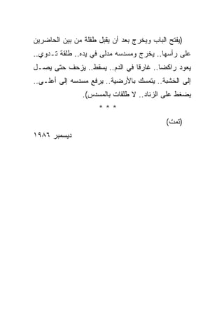 ‫)ﻴﻔﺘﺢ ﺍﻟﺒﺎﺏ ﻭﻴﺨﺭﺝ ﺒﻌﺩ ﺃﻥ ﻴﻘﺒل ﻁﻔﻠﺔ ﻤﻥ ﺒﻴﻥ ﺍﻟﺤﺎﻀﺭﻴﻥ‬
‫ﻋﻠﻰ ﺭﺃﺴﻬﺎ.. ﻴﺨﺭﺝ ﻭﻤﺴﺩﺴﻪ ﻤﺩﻟﻰ ﻓﻲ ﻴﺩﻩ.. ﻁﻠﻘﺔ ﺘـﺩﻭﻱ..‬
‫ﻴﻌﻭﺩ ﺭﺍﻜ ‪‬ﺎ.. ﻏﺎﺭ ﹰﺎ ﻓﻲ ﺍﻟﺩﻡ.. ﻴﺴﻘﻁ.. ﻴﺯﺤﻑ ﺤﺘﻰ ﻴﺼـل‬
                                ‫ﻗ‬        ‫ﻀ‬
‫ﺇﻟﻰ ﺍﻟﺨﺸﺒﺔ.. ﻴﺘﻤﺴﻙ ﺒﺎﻷﺭﻀﻴﺔ.. ﻴﺭﻓﻊ ﻤﺴﺩﺴﻪ ﺇﻟﻰ ﺃﻋﻠـﻰ..‬
                ‫ﻴﻀﻐﻁ ﻋﻠﻰ ﺍﻟﺯﻨﺎﺩ.. ﻻ ﻁﻠﻘﺎﺕ ﺒﺎﻟﻤﺴﺩﺱ(.‬
                     ‫***‬
                                            ‫)ﺘﻤﺕ(‬
‫ﺩﻴﺴﻤﺒﺭ ٦٨٩١‬
 