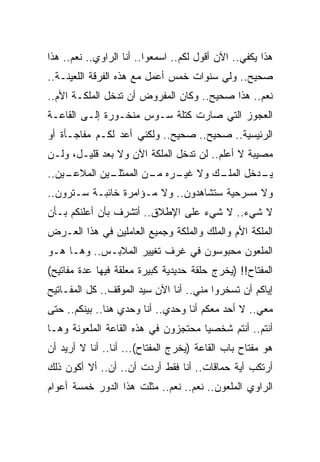 ‫ﻫﺫﺍ ﻴﻜﻔﻲ.. ﺍﻵﻥ ﺃﻗﻭل ﻟﻜﻡ.. ﺍﺴﻤﻌﻭﺍ.. ﺃﻨﺎ ﺍﻟﺭﺍﻭﻱ.. ﻨﻌﻡ.. ﻫﺫﺍ‬
‫ﺼﺤﻴﺢ.. ﻭﻟﻲ ﺴﻨﻭﺍﺕ ﺨﻤﺱ ﺃﻋﻤل ﻤﻊ ﻫﺫﻩ ﺍﻟﻔﺭﻗﺔ ﺍﻟﻠﻌﻴﻨـﺔ..‬
‫ﻨﻌﻡ.. ﻫﺫﺍ ﺼﺤﻴﺢ.. ﻭﻜﺎﻥ ﺍﻟﻤﻔﺭﻭﺽ ﺃﻥ ﺘﺩﺨل ﺍﻟﻤﻠﻜـﺔ ﺍﻷﻡ..‬
‫ﺍﻟﻌﺠﻭﺯ ﺍﻟﺘﻲ ﺼﺎﺭﺕ ﻜﺘﻠﺔ ﺴـﻭﺱ ﻤﻨﺨـﻭﺭﺓ ﺇﻟـﻰ ﺍﻟﻘﺎﻋـﺔ‬
‫ﺍﻟﺭﺌﻴﺴﻴﺔ.. ﺼﺤﻴﺢ.. ﺼﺤﻴﺢ.. ﻭﻟﻜﻨﻲ ﺃﻋﺩ ﻟﻜـﻡ ﻤﻔﺎﺠـﺄﺓ ﺃﻭ‬
‫ﻤﺼﻴﺒﺔ ﻻ ﺃﻋﻠﻡ.. ﻟﻥ ﺘﺩﺨل ﺍﻟﻤﻠﻜﺔ ﺍﻵﻥ ﻭﻻ ﺒﻌﺩ ﻗﻠﻴـل، ﻭﻟـﻥ‬
‫ـﻴﻥ..‬
    ‫ـﻴﻥ ﺍﻟﻤﻼﻋـ‬
             ‫ـﻙ ﻭﻻ ـﺭﻩ ـﻥ ﺍﻟﻤﻤﺜﻠـ‬
                      ‫ﻏﻴـ ﻤـ‬    ‫ـﺩﺨل ﺍﻟﻤﻠـ‬
                                         ‫ﻴـ‬
‫ﻭﻻ ﻤﺴﺭﺤﻴﺔ ﺴﺘﺸﺎﻫﺩﻭﻥ.. ﻭﻻ ﻤـﺅﺍﻤﺭﺓ ﺨﺎﺌﺒـﺔ ﺴـﺘﺭﻭﻥ..‬
‫ﻻ ﺸﻲﺀ.. ﻻ ﺸﻲﺀ ﻋﻠﻰ ﺍﻹﻁﻼﻕ.. ﺃﺘﺸﺭﻑ ﺒﺄﻥ ﺃﻋﻠﻨﻜﻡ ﺒـﺄﻥ‬
‫ﺍﻟﻤﻠﻜﺔ ﺍﻷﻡ ﻭﺍﻟﻤﻠﻙ ﻭﺍﻟﻤﻠﻜﺔ ﻭﺠﻤﻴﻊ ﺍﻟﻌﺎﻤﻠﻴﻥ ﻓﻲ ﻫﺫﺍ ﺍﻟﻌـﺭﺽ‬
‫ﺍﻟﻤﻠﻌﻭﻥ ﻤﺤﺒﻭﺴﻭﻥ ﻓﻲ ﻏﺭﻑ ﺘﻐﻴﻴﺭ ﺍﻟﻤﻼﺒـﺱ.. ﻭﻫـﺎ ﻫـﻭ‬
‫ﺍﻟﻤﻔﺘﺎﺡ!! )ﻴﺨﺭﺝ ﺤﻠﻘﺔ ﺤﺩﻴﺩﻴﺔ ﻜﺒﻴﺭﺓ ﻤﻌﻠﻘﺔ ﻓﻴﻬﺎ ﻋﺩﺓ ﻤﻔﺎﺘﻴﺢ(‬
‫ﺇﻴﺎﻜﻡ ﺃﻥ ﺘﺴﺨﺭﻭﺍ ﻤﻨﻲ.. ﺃﻨﺎ ﺍﻵﻥ ﺴﻴﺩ ﺍﻟﻤﻭﻗﻑ.. ﻜل ﺍﻟﻤﻔـﺎﺘﻴﺢ‬
‫ﻤﻌﻲ.. ﻻ ﺃﺤﺩ ﻤﻌﻜﻡ ﺃﻨﺎ ﻭﺤﺩﻱ.. ﺃﻨﺎ ﻭﺤﺩﻱ ﻫﻨﺎ.. ﺒﻴﻨﻜﻡ.. ﺤﺘﻰ‬
‫ﺃﻨﺘﻡ.. ﺃﻨﺘﻡ ﺸﺨﺼﻴﺎ ﻤﺤﺘﺠﺯﻭﻥ ﻓﻲ ﻫﺫﻩ ﺍﻟﻘﺎﻋﺔ ﺍﻟﻤﻠﻌﻭﻨﺔ ﻭﻫـﺎ‬
‫ﻫﻭ ﻤﻔﺘﺎﺡ ﺒﺎﺏ ﺍﻟﻘﺎﻋﺔ )ﻴﺨﺭﺝ ﺍﻟﻤﻔﺘﺎﺡ(... ﺃﻨﺎ.. ﺃﻨﺎ ﻻ ﺃﺭﻴﺩ ﺃﻥ‬
‫ﺃﺭﺘﻜﺏ ﺃﻴﺔ ﺤﻤﺎﻗﺎﺕ.. ﺃﻨﺎ ﻓﻘﻁ ﺃﺭﺩﺕ ﺃﻥ.. ﺃﻥ.. ﺃﻻ ﺃﻜﻭﻥ ﺫﻟﻙ‬
‫ﺍﻟﺭﺍﻭﻱ ﺍﻟﻤﻠﻌﻭﻥ.. ﻨﻌﻡ.. ﻨﻌﻡ.. ﻤﺜﻠﺕ ﻫﺫﺍ ﺍﻟﺩﻭﺭ ﺨﻤﺴﺔ ﺃﻋﻭﺍﻡ‬
 