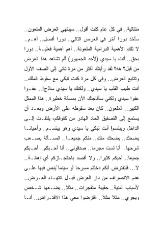 ‫ﻤﺘﺘﺎﻟﻴﺔ.. ﻓﻲ ﻜل ﻋﺎﻡ ﻜﻨﺕ ﺃﻗﻭل.. ﺴﻴﻨﺘﻬﻲ ﺍﻟﻌﺭﺽ ﺍﻟﻤﻠﻌﻭﻥ..‬
‫ﺴﺂﺨﺫ ﺩﻭﺭﺍ ﺁﺨﺭ ﻓﻲ ﺍﻟﻌﺭﺽ ﺍﻟﺘﺎﻟﻲ.. ﺩﻭﺭﺍ ﺃﻓﻀل.. ﺃﻫـﻡ..‬
‫ﻻ ﺘﻠﻙ ﺍﻷﻫﻤﻴﺔ ﺍﻟﺩﺭﺍﻤﻴﺔ ﺍﻟﻤﻠﻌﻭﻨﺔ.. ﺃﻫﻡ ﺃﻫﻤﻴﺔ ﻓﻌﻠﻴـﺔ.. ﺩﻭﺭﺍ‬
‫ﺒﺤﻕ.. ﺃﻨﺕ ﻴﺎ ﺴﻴﺩﻱ )ﻷﺤﺩ ﺍﻟﺠﻤﻬﻭﺭ( ﺃﻟﻡ ﺘﺸﺎﻫﺩ ﻫﺫﺍ ﺍﻟﻌﺭﺽ‬
‫ﻤﻥ ﻗﺒل؟ ﻫﻪ؟ ﻟﻘﺩ ﺭﺃﻴﺘﻙ ﺃﻜﺜﺭ ﻤﻥ ﻤﺭﺓ ﺘﺄﺘﻲ ﺇﻟﻰ ﺍﻟﺼﻑ ﺍﻷﻭل‬
‫ﻭﺘﺘﺎﺒﻊ ﺍﻟﻌﺭﺽ.. ﻭﻓﻲ ﻜل ﻤﺭﺓ ﻜﻨﺕ ﺘﺒﻜﻲ ﻤﻊ ﺴﻘﻭﻁ ﺍﻟﻤﻠﻙ..‬
‫ﺃﻨﺕ ﻁﻴﺏ ﺍﻟﻘﻠﺏ ﻴﺎ ﺴﻴﺩﻱ.. ﻭﻟﻜﻨﻙ ﻴﺎ ﺴﻴﺩﻱ ﺴﺎﺫﺝ!.. ﻋﻔـﻭﺍ‬
‫ﻋﻔﻭﺍ ﺴﻴﺩﻱ ﻭﻟﻜﻨﻲ ﺴﺄﻓﺎﺠﺌﻙ ﺍﻵﻥ ﺒﻤﺴﺄﻟﺔ ﺨﻁﻴﺭﺓ.. ﻫﺫﺍ ﺍﻟﻤﻤﺜل‬
‫ﺍﻟﻜﺒﻴﺭ.. ﺍﻟﻤﻠﻌﻭﻥ.. ﻜﺎﻥ ﺒﻌﺩ ﺴﻘﻭﻁﻪ ﻋﻠﻰ ﺍﻷﺭﺽ ﻭﺒﻌـﺩ ﺃﻥ‬
‫ﻴﺴﺘﻤﻊ ﺇﻟﻰ ﺍﻟﺘﺼﻔﻴﻕ ﺍﻟﺤﺎﺩ ﺍﻟﻬﺎﺩﺭ ﻤﻥ ﻜﻔﻭﻓﻜﻡ، ﻴﻠﺘﻔـﺕ ﺇﻟـﻰ‬
‫ﺍﻟﺩﺍﺨل ﻭﻴﺒﺘﺴﻡ! ﺃﻨﺕ ﺘﺒﻜﻲ ﻴﺎ ﺴﻴﺩﻱ ﻭﻫﻭ ﻴﺒﺘﺴـﻡ.. ﻭﺃﺤﻴﺎﻨـﺎ‬
‫ﻴﻀﺤﻙ.. ﻴﻀﺤﻙ ﻤﻨﻙ.. ﻤﻨﻜﻡ ﺠﻤﻴﻌـﺎ.. ﺍﻟﻤﺴـﺄﻟﺔ ﻴﺼـﻌﺏ‬
‫ﺸﺭﺤﻬﺎ.. ﺃﻨﺎ ﻟﺴﺕ ﻤﺠﺭﻤﺎ.. ﺼﺩﻗﻭﻨﻲ.. ﺃﻨﺎ ﺃﺤـﺒﻜﻡ.. ﺃﺤـﺒﻜﻡ‬
‫ﺠﻤﻴﻌﺎ.. ﺃﺤﺒﻜﻡ ﻜﺜﻴﺭﺍ.. ﻭﻻ ﺃﻗﺼﺩ ﺒﺎﺤﺘﺠـﺎﺯﻜﻡ ﺃﻱ ﺇﻫﺎﻨـﺔ..‬
‫ﻻ... ﻓﻠﻨﻔﺘﺭﺽ ﺃﻨﻜﻡ ﺩﺨﻠﺘﻡ ﻤﺴﺭﺤﺎ ﺃﻭ ﺴﻴﻨﻤﺎ ُﻴﻨﺹ ﻓﻴﻬﺎ ﻋﻠـﻰ‬
          ‫‪‬‬
‫ﻋﺩﻡ ﺍﻻﻨﺼﺭﺍﻑ ﻤﻥ ﺩﺍﺭ ﺍﻟﻌﺭﺽ ﻗﺒـل ﺍﻨﺘﻬـﺎﺀ ﺍﻟﻌـﺭﺽ..‬
‫ﻷﺴﺒﺎﺏ ﺃﻤﻨﻴﺔ.. ﺤﻘﻴﺒﺔ ﻤﺘﻔﺠﺭﺍﺕ.. ﻤﺜﻼ.. ﻴﻀـﻌﻬﺎ ﺸـﺨﺹ‬
‫ﻭﻴﺠﺭﻱ.. ﻤﺜﻼ ﻤﺜﻼ.. ﺍﻓﺘﺭﻀﻭﺍ ﻤﻌﻲ ﻫﺫﺍ ﺍﻻﻓﺘـﺭﺍﺽ.. ﺃﻨـﺎ‬
 