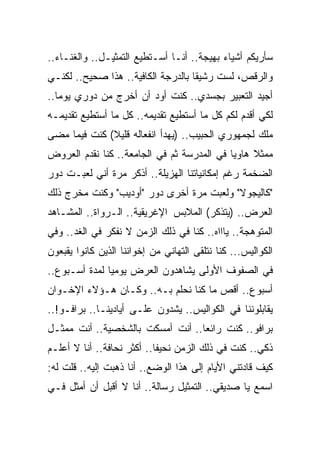 ‫ﺴﺄﺭﻴﻜﻡ ﺃﺸﻴﺎﺀ ﺒﻬﻴﺠﺔ.. ﺃﻨـﺎ ﺃﺴـﺘﻁﻴﻊ ﺍﻟﺘﻤﺜﻴـل.. ﻭﺍﻟﻐﻨـﺎﺀ..‬
‫ﻭﺍﻟﺭﻗﺹ، ﻟﺴﺕ ﺭﺸﻴﻘﺎ ﺒﺎﻟﺩﺭﺠﺔ ﺍﻟﻜﺎﻓﻴﺔ.. ﻫﺫﺍ ﺼﺤﻴﺢ.. ﻟﻜﻨـﻲ‬
‫ﺃﺠﻴﺩ ﺍﻟﺘﻌﺒﻴﺭ ﺒﺠﺴﺩﻱ.. ﻜﻨﺕ ﺃﻭﺩ ﺃﻥ ﺃﺨﺭﺝ ﻤﻥ ﺩﻭﺭﻱ ﻴﻭﻤﺎ..‬
‫ﻟﻜﻲ ﺃﻗﺩﻡ ﻟﻜﻡ ﻜل ﻤﺎ ﺃﺴﺘﻁﻴﻊ ﺘﻘﺩﻴﻤﻪ.. ﻜل ﻤﺎ ﺃﺴﺘﻁﻴﻊ ﺘﻘﺩﻴﻤـﻪ‬
‫ﻤﻠﻙ ﻟﺠﻤﻬﻭﺭﻱ ﺍﻟﺤﺒﻴﺏ.. )ﻴﻬﺩﺃ ﺍﻨﻔﻌﺎﻟﻪ ﻗﻠﻴﻼ( ﻜﻨﺕ ﻓﻴﻤﺎ ﻤﻀﻰ‬
‫ﻤﻤﺜﻼ ﻫﺎﻭﻴﺎ ﻓﻲ ﺍﻟﻤﺩﺭﺴﺔ ﺜﻡ ﻓﻲ ﺍﻟﺠﺎﻤﻌﺔ.. ﻜﻨﺎ ﻨﻘﺩﻡ ﺍﻟﻌﺭﻭﺽ‬
‫ﺍﻟﻀﺨﻤﺔ ﺭﻏﻡ ﺇﻤﻜﺎﻨﻴﺎﺘﻨﺎ ﺍﻟﻬﺯﻴﻠﺔ.. ﺃﺫﻜﺭ ﻤﺭﺓ ﺃﻨﻲ ﻟﻌﺒـﺕ ﺩﻭﺭ‬
‫"ﻜﺎﻟﻴﺠﻭﻻ" ﻭﻟﻌﺒﺕ ﻤﺭﺓ ﺃﺨﺭﻯ ﺩﻭﺭ "ﺃﻭﺩﻴﺏ" ﻭﻜﻨﺕ ﻤﺨﺭﺝ ﺫﻟﻙ‬
‫ﺍﻟﻌﺭﺽ.. )ﻴﺘﺫﻜﺭ( ﺍﻟﻤﻼﺒﺱ ﺍﻹﻏﺭﻴﻘﻴﺔ.. ﺍﻟـﺭﻭﺍﺓ.. ﺍﻟﻤﺸـﺎﻫﺩ‬
‫ﺍﻟﻤﺘﻭﻫﺠﺔ.. ﻴﺎﺍﺍﻩ.. ﻜﻨﺎ ﻓﻲ ﺫﻟﻙ ﺍﻟﺯﻤﻥ ﻻ ﻨﻔﻜﺭ ﻓﻲ ﺍﻟﻐﺩ.. ﻭﻓﻲ‬
‫ﺍﻟﻜﻭﺍﻟﻴﺱ... ﻜﻨﺎ ﻨﺘﻠﻘﻰ ﺍﻟﺘﻬﺎﻨﻲ ﻤﻥ ﺇﺨﻭﺍﻨﻨﺎ ﺍﻟﺫﻴﻥ ﻜﺎﻨﻭﺍ ﻴﻘﺒﻌﻭﻥ‬
‫ﻓﻲ ﺍﻟﺼﻔﻭﻑ ﺍﻷﻭﻟﻰ ﻴﺸﺎﻫﺩﻭﻥ ﺍﻟﻌﺭﺽ ﻴﻭﻤﻴﺎ ﻟﻤﺩﺓ ﺃﺴـﺒﻭﻉ..‬
‫ﺃﺴﺒﻭﻉ.. ﺃﻗﺹ ﻤﺎ ﻜﻨﺎ ﻨﺤﻠﻡ ﺒـﻪ.. ﻭﻜـﺎﻥ ﻫـﺅﻻﺀ ﺍﻹﺨـﻭﺍﻥ‬
‫ﻴﻘﺎﺒﻠﻭﻨﻨﺎ ﻓﻲ ﺍﻟﻜﻭﺍﻟﻴﺱ.. ﻴﺸﺩﻭﻥ ﻋﻠـﻰ ﺃﻴﺎﺩﻴﻨـﺎ.. ﺒﺭﺍﻓـﻭ!..‬
‫ﺒﺭﺍﻓﻭ.. ﻜﻨﺕ ﺭﺍﺌﻌﺎ.. ﺃﻨﺕ ﺃﻤﺴﻜﺕ ﺒﺎﻟﺸﺨﺼﻴﺔ.. ﺃﻨﺕ ﻤﻤﺜـل‬
‫ﺫﻜﻲ.. ﻜﻨﺕ ﻓﻲ ﺫﻟﻙ ﺍﻟﺯﻤﻥ ﻨﺤﻴﻔﺎ.. ﺃﻜﺜﺭ ﻨﺤﺎﻓﺔ.. ﺃﻨﺎ ﻻ ﺃﻋﻠـﻡ‬
‫ﻜﻴﻑ ﻗﺎﺩﺘﻨﻲ ﺍﻷﻴﺎﻡ ﺇﻟﻰ ﻫﺫﺍ ﺍﻟﻭﻀﻊ.. ﺃﻨﺎ ﺫﻫﺒﺕ ﺇﻟﻴﻪ.. ﻗﻠﺕ ﻟﻪ:‬
‫ﺍﺴﻤﻊ ﻴﺎ ﺼﺩﻴﻘﻲ.. ﺍﻟﺘﻤﺜﻴل ﺭﺴﺎﻟﺔ.. ﺃﻨﺎ ﻻ ﺃﻗﺒل ﺃﻥ ﺃﻤﺜل ﻓـﻲ‬
 