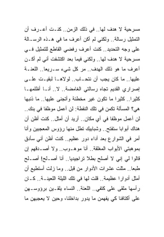 ‫ﻤﺴﺭﺤﻴﺔ ﻻ ﻫﺩﻑ ﻟﻬﺎ.. ﻓﻲ ﺫﻟﻙ ﺍﻟﺯﻤﻥ.. ﻜﻨـﺕ ﺃﻋـﺭﻑ ﺃﻥ‬
‫ﺍﻟﺘﻤﺜﻴل ﺭﺴﺎﻟﺔ.. ﻭﻟﻜﻨﻲ ﻟﻡ ﺃﻜﻥ ﺃﻋﺭﻑ ﻤﺎ ﻓﻲ ﻫـﺫﻩ ﺍﻟﺭﺴـﺎﻟﺔ‬
‫ﻋﻠﻰ ﻭﺠﻪ ﺍﻟﺘﺤﺩﻴﺩ.. ﻜﻨﺕ ﺃﻋﺭﻑ ﺭﻓﻀﻲ ﺍﻟﻘﺎﻁﻊ ﻟﻠﺘﻤﺜﻴل ﻓـﻲ‬
‫ﻤﺴﺭﺤﻴﺔ ﻻ ﻫﺩﻑ ﻟﻬﺎ.. ﻭﻟﻜﻨﻲ ﻓﻴﻤﺎ ﺒﻌﺩ ﺍﻜﺘﺸﻔﺕ ﺃﻨﻲ ﻟﻡ ﺃﻜـﻥ‬
‫ﺃﻋﺭﻑ ﻤﺎ ﻫﻭ ﺫﻟﻙ ﺍﻟﻬﺩﻑ.. ﻤﺭ ﻜل ﺸﻲﺀ ﺴـﺭﻴﻌﺎ.. ﺍﻟﻠﻌﻨـﺔ‬
‫ﻋﻠﻴﻬﺎ.. ﻤﺎ ﻜﺎﻥ ﻴﺠﺏ ﺃﻥ ﻨﺘﺤـﺎﺏ.. ﻟﻭﻻﻫـﺎ ﻟﺒﻘﻴـﺕ ﻋﻠـﻰ‬
‫ﺇﺼﺭﺍﺭﻱ ﺍﻟﻘﺩﻴﻡ ﺘﺠﺎﻩ ﺭﺴﺎﻟﺘﻲ ﺍﻟﻐﺎﻤﻀﺔ.. ﻻ.. ﺃﻨـﺎ ﺃﻅﻠﻤﻬـﺎ‬
‫ﻜﺜﻴﺭﺍ.. ﻜﺜﻴﺭﺍ ﻤﺎ ﺘﻜﻭﻥ ﻏﻴﺭ ﻤﺨﻁﺌﺔ ﻭﺃﺘﺠﻨﻰ ﻋﻠﻴﻬﺎ.. ﻤﺎ ﺫﻨﺒﻬﺎ‬
‫ﻫﻲ؟ ﺍﻟﻤﺴﺄﻟﺔ ﺘﻜﻤﻥ ﻓﻲ ﺘﻠﻙ ﺍﻟﻨﻘﻁﺔ: ﻟﻥ ﺃﻋﻤل ﻤﻭﻅﻔﺎ ﻓﻲ ﺒﻨﻙ..‬
‫ﻟﻥ ﺃﻋﻤل ﻤﻭﻅﻔﺎ ﻓﻲ ﺃﻱ ﻤﻜﺎﻥ.. ﺃﺭﻴﺩ ﺃﻥ ﺃﻤﺜل.. ﻜﻨﺕ ﺃﻅﻥ ﺃﻥ‬
‫ﻫﻨﺎﻙ ﺃﺒﻭﺍﺒﺎ ﺴﺘﻔﺘﺢ.. ﻭﺸﺒﺎﺒﻴﻙ ﺘﻁل ﻤﻨﻬﺎ ﺭﺅﻭﺱ ﺍﻟﻤﻌﺠﺒﻴﻥ ﻭﺃﻨﺎ‬
‫ﺃﻤﺭ ﻓﻲ ﺍﻟﺸﻭﺍﺭﻉ ﺒﻌﺩ ﺃﺩﺍﺀ ﺩﻭﺭ ﻋﻅﻴﻡ.. ﻜﻨﺕ ﺃﻅﻥ ﺃﻨﻲ ﺴﺄﺩﻕ‬
‫ﺒﻤﻭﻫﺒﺘﻲ ﺍﻷﺒﻭﺍﺏ ﺍﻟﻤﻐﻠﻘﺔ.. ﺃﻨﺎ ﻤﻭﻫـﻭﺏ.. ﻭﻻ ﺃﺼـﺩﻗﻬﻡ ﺇﻥ‬
‫ﻗﺎﻟﻭﺍ ﻟﻲ ﺇﻨﻲ ﻻ ﺃﺼﻠﺢ ﺒﻁﻼ ﺘﺭﺍﺠﻴﺩﻴﺎ.. ﺃﻨﺎ ﺃﺼـﻠﺢ! ﺃﺼـﻠﺢ‬
‫ﻁﺒﻌﺎ.. ﻤﺜﻠﺕ ﻋﺸﺭﺍﺕ ﺍﻷﺩﻭﺍﺭ ﻤﻥ ﻗﺒل.. ﻭﻤﺎ ﺯﻟﺕ ﺃﺴﺘﻁﻴﻊ ﺃﻥ‬
‫ﺃﻤﺜل ﺃﺩﻭﺍ ‪‬ﺍ ﻋﻅﻴﻤﺔ.. ﻗﻠﺕ ﻟﻬﺎ ﻓﻲ ﺘﻠﻙ ﺍﻟﻠﻴﻠﺔ ﺍﻟﻠﻌﻴﻨـﺔ.. ﻜـﺎﻥ‬
                                               ‫ﺭ‬
‫ﺭﺃﺴﻬﺎ ﻤﻠﻘﻰ ﻋﻠﻰ ﻜﺘﻔﻲ.. ﺍﻟﻠﻌﻨﺔ.. ﺍﻟﻨﺴﺎﺀ ﻴﻠﻘـﻴﻥ ﺒﺭﺅﻭﺴـﻬﻥ‬
‫ﻋﻠﻰ ﺃﻜﺘﺎﻓﻨﺎ ﻜﻲ ﻴﻔﻬﻤﻥ ﻤﺎ ﻴﺩﻭﺭ ﺒﺩﺍﺨﻠﻨﺎ، ﻭﺤﻴﻥ ﻻ ﻴﻌﺠﺒﻬﻥ ﻤﺎ‬
 