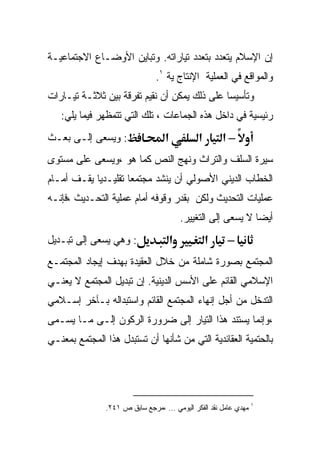 ‫ﺇﻥ ﺍﻹﺴﻼﻡ ﻴﺘﻌﺩﺩ ﺒﺘﻌﺩﺩ ﺘﻴﺎﺭﺍﺘﻪ. ﻭﺘﺒﺎﻴﻥ ﺍﻷﻭﻀـﺎﻉ ﺍﻻﺠﺘﻤﺎﻋﻴـﺔ‬
                               ‫ﻭﺍﻟﻤﻭﺍﻗﻊ ﻓﻲ ﺍﻟﻌﻤﻠﻴﺔ ﺍﻹﻨﺘﺎﺝ ﻴﺔ ١.‬
‫ﻭﺘﺄﺴﻴﺴﺎ ﻋﻠﻰ ﺫﻟﻙ ﻴﻤﻜﻥ ﺃﻥ ﻨﻘﻴﻡ ﺘﻔﺭﻗﺔ ﺒﻴﻥ ﺜﻼﺜـﺔ ﺘﻴـﺎﺭﺍﺕ‬
                                             ‫ﹰ‬
   ‫ﺭﺌﻴﺴﻴﺔ ﻓﻲ ﺩﺍﺨل ﻫﺫﻩ ﺍﻟﺠﻤﺎﻋﺎﺕ ، ﺘﻠﻙ ﺍﻟﺘﻲ ﺘﺘﻤﻅﻬﺭ ﻓﻴﻤﺎ ﻴﻠﻲ:‬
‫: ﻭﻴﺴﻌﻰ ﺇﻟـﻰ ﺒﻌـﺙ‬                  ‫א‬           ‫א‬       ‫–א‬
‫ﺴﻴﺭﺓ ﺍﻟﺴﻠﻑ ﻭﺍﻟﺘﺭﺍﺙ ﻭﻨﻬﺞ ﺍﻟﻨﺹ ﻜﻤﺎ ﻫﻭ ،ﻭﻴﺴﻌﻰ ﻋﻠﻰ ﻤﺴﺘﻭﻯ‬
‫ﺍﻟﺨﻁﺎﺏ ﺍﻟﺩﻴﻨﻲ ﺍﻷﺼﻭﻟﻲ ﺃﻥ ﻴﻨﺸﺩ ﻤﺠﺘﻤﻌﺎ ﺘﻘﻠﻴـﺩﻴﺎ ﻴﻘـﻑ ﺃﻤـﺎﻡ‬
           ‫ﹰ‬        ‫ﹰ‬
‫ﻋﻤﻠﻴﺎﺕ ﺍﻟﺘﺤﺩﻴﺙ ﻭﻟﻜﻥ ﺒﻘﺩﺭ ﻭﻗﻭﻓﻪ ﺃﻤﺎﻡ ﻋﻤﻠﻴﺔ ﺍﻟﺘﺤـﺩﻴﺙ ،ﻓﺈﻨـﻪ‬
                                           ‫ﺃﻴﻀﺎ ﻻ ﻴﺴﻌﻰ ﺇﻟﻰ ﺍﻟﺘﻐﻴﻴﺭ.‬
                                                               ‫ﹰ‬
‫: ﻭﻫﻲ ﻴﺴﻌﻰ ﺇﻟﻰ ﺘﺒـﺩﻴل‬                  ‫א‬           ‫א‬    ‫–‬
‫ﺍﻟﻤﺠﺘﻤﻊ ﺒﺼﻭﺭﺓ ﺸﺎﻤﻠﺔ ﻤﻥ ﺨﻼل ﺍﻟﻌﻘﻴﺩﺓ ﺒﻬﺩﻑ ﺇﻴﺠﺎﺩ ﺍﻟﻤﺠﺘﻤـﻊ‬
‫ﺍﻹﺴﻼﻤﻲ ﺍﻟﻘﺎﺌﻡ ﻋﻠﻰ ﺍﻷﺴﺱ ﺍﻟﺩﻴﻨﻴﺔ. ﺇﻥ ﺘﺒﺩﻴل ﺍﻟﻤﺠﺘﻤﻊ ﻻ ﻴﻌﻨـﻲ‬
‫ﺍﻟﺘﺩﺨل ﻤﻥ ﺃﺠل ﺇﻨﻬﺎﺀ ﺍﻟﻤﺠﺘﻤﻊ ﺍﻟﻘﺎﺌﻡ ﻭﺍﺴﺘﺒﺩﺍﻟﻪ ﺒـﺂﺨﺭ ﺇﺴـﻼﻤﻲ‬
‫،ﻭﺇﻨﻤﺎ ﻴﺴﺘﻨﺩ ﻫﺫﺍ ﺍﻟﺘﻴﺎﺭ ﺇﻟﻰ ﻀﺭﻭﺭﺓ ﺍﻟﺭﻜﻭﻥ ﺇﻟـﻰ ﻤـﺎ ﻴﺴـﻤﻰ‬
‫ﺒﺎﻟﺤﺘﻤﻴﺔ ﺍﻟﻌﻘﺎﺌﺩﻴﺔ ﺍﻟﺘﻲ ﻤﻥ ﺸﺄﻨﻬﺎ ﺃﻥ ﺘﺴﺘﺒﺩل ﻫﺫﺍ ﺍﻟﻤﺠﺘﻤﻊ ﺒﻤﻌﻨـﻲ‬




               ‫١ ﻤﻬﺩﻱ ﻋﺎﻤل ﻨﻘﺩ ﺍﻟﻔﻜﺭ ﺍﻟﻴﻭﻤﻲ ... ،ﻤﺭﺠﻊ ﺴﺎﺒﻕ ﺹ ١٤٢.‬
 