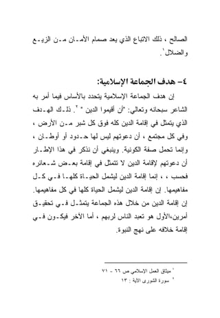 ‫ﺍﻟﺼﺎﻟﺢ ، ﺫﻟﻙ ﺍﻻﺘﺒﺎﻉ ﺍﻟﺫﻱ ﻴﻌﺩ ﺼﻤﺎﻡ ﺍﻷﻤـﺎﻥ ﻤـﻥ ﺍﻟﺯﻴـﻊ‬
                                                     ‫ﻭﺍﻟﻀﻼل١.‬


                        ‫:‬            ‫א‬           ‫א‬             ‫٤−‬
‫ﺇﻥ ﻫﺩﻑ ﺍﻟﺠﻤﺎﻋﺔ ﺍﻹﺴﻼﻤﻴﺔ ﻴﺘﺤﺩﺩ ﺒﺎﻷﺴﺎﺱ ﻓﻴﻤﺎ ﺃﻤﺭ ﺒﻪ‬
‫ﺍﻟﺸﺎﻋﺭ ﺴﺒﺤﺎﻨﻪ ﻭﺘﻌﺎﻟﻲ: "ﺃﻥ ﺃﻗﻴﻤﻭﺍ ﺍﻟﺩﻴﻥ " ٢. ﺫﻟـﻙ ﺍﻟﻬـﺩﻑ‬
‫ﺍﻟﺫﻱ ﻴﺘﻤﺜل ﻓﻲ ﺇﻗﺎﻤﺔ ﺍﻟﺩﻴﻥ ﻜﻠﻪ ﻓﻭﻕ ﻜل ﺸﺒﺭ ﻤـﻥ ﺍﻷﺭﺽ ،‬
‫ﻭﻓﻲ ﻜل ﻤﺠﺘﻤﻊ ، ﺃﻥ ﺩﻋﻭﺘﻬﻡ ﻟﻴﺱ ﻟﻬﺎ ﺤـﺩﻭﺩ ﺃﻭ ﺃﻭﻁـﺎﻥ ،‬
‫ﻭﺇﻨﻤﺎ ﺘﺤﻤل ﺼﻔﺔ ﺍﻟﻜﻭﻨﻴﺔ. ﻭﻴﻨﺒﻐﻲ ﺃﻥ ﻨﺫﻜﺭ ﻓﻲ ﻫﺫﺍ ﺍﻹﻁـﺎﺭ‬
‫ﺃﻥ ﺩﻋﻭﺘﻬﻡ ﻹﻗﺎﻤﺔ ﺍﻟﺩﻴﻥ ﻻ ﺘﺘﻤﺜل ﻓﻲ ﺇﻗﺎﻤﺔ ﺒﻌـﺽ ﺸـﻌﺎﺌﺭﻩ‬
‫ﻓﺤﺴﺏ ، ، ﺇﻨﻤﺎ ﺇﻗﺎﻤﺔ ﺍﻟﺩﻴﻥ ﻟﻴﺸﻤل ﺍﻟﺤﻴـﺎﺓ ﻜﻠﻬـﺎ ﻓـﻲ ﻜـل‬
‫ﻤﻔﺎﻫﻴﻤﻬﺎ. ﺇﻥ ﺇﻗﺎﻤﺔ ﺍﻟﺩﻴﻥ ﻟﻴﺸﻤل ﺍﻟﺤﻴﺎﺓ ﻜﻠﻬﺎ ﻓﻲ ﻜل ﻤﻔﺎﻫﻴﻤﻬﺎ.‬
‫ﺇﻥ ﺇﻗﺎﻤﺔ ﺍﻟﺩﻴﻥ ﻤﻥ ﺨﻼل ﻫﺫﻩ ﺍﻟﺠﻤﺎﻋﺔ ﻴﺘﻤﺜـل ﻓـﻲ ﺘﺤﻘﻴـﻕ‬
‫ﺃﻤﺭﻴﻥ،ﺍﻷﻭل ﻫﻭ ﺘﻌﺒﺩ ﺍﻟﻨﺎﺱ ﻟﺭﺒﻬﻡ ، ﺃﻤﺎ ﺍﻵﺨﺭ ﻓﻴﻜـﻭﻥ ﻓـﻲ‬
                                 ‫ﺇﻗﺎﻤﺔ ﺨﻼﻓﻪ ﻋﻠﻰ ﻨﻬﺞ ﺍﻟﻨﺒﻭﺓ.‬



                                                           ‫١‬
                            ‫ﻤﻴﺜﺎﻕ ﺍﻟﻌﻤل ﺍﻹﺴﻼﻤﻲ ﺹ ٦٦ - ١٧‬
                                                           ‫٢‬
                                   ‫ﺴﻭﺭﺓ ﺍﻟﺸﻭﺭﻯ ﺍﻵﻴﺔ : ٣١‬
 