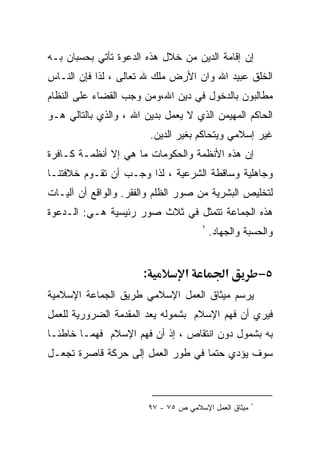 ‫ﺇﻥ ﺇﻗﺎﻤﺔ ﺍﻟﺩﻴﻥ ﻤﻥ ﺨﻼل ﻫﺫﻩ ﺍﻟﺩﻋﻭﺓ ﺘﺄﺘﻲ ﺒﺤﺴﺒﺎﻥ ﺒـﻪ‬
‫ﺍﻟﺨﻠﻕ ﻋﺒﻴﺩ ﺍﷲ ﻭﺍﻥ ﺍﻷﺭﺽ ﻤﻠﻙ ﷲ ﺘﻌﺎﻟﻰ ، ﻟﺫﺍ ﻓﺈﻥ ﺍﻟﻨـﺎﺱ‬
‫ﻤﻁﺎﻟﺒﻭﻥ ﺒﺎﻟﺩﺨﻭل ﻓﻲ ﺩﻴﻥ ﺍﷲ،ﻭﻤﻥ ﻭﺠﺏ ﺍﻟﻘﻀﺎﺀ ﻋﻠﻰ ﺍﻟﻨﻅﺎﻡ‬
‫ﺍﻟﺤﺎﻜﻡ ﺍﻟﻤﻬﻴﻤﻥ ﺍﻟﺫﻱ ﻻ ﻴﻌﻤل ﺒﺩﻴﻥ ﺍﷲ ، ﻭﺍﻟﺫﻱ ﺒﺎﻟﺘﺎﻟﻲ ﻫـﻭ‬
                           ‫ﻏﻴﺭ ﺇﺴﻼﻤﻲ ﻭﻴﺘﺤﺎﻜﻡ ﺒﻐﻴﺭ ﺍﻟﺩﻴﻥ.‬
‫ﺇﻥ ﻫﺫﻩ ﺍﻷﻨﻅﻤﺔ ﻭﺍﻟﺤﻜﻭﻤﺎﺕ ﻤﺎ ﻫﻲ ﺇﻻ ﺃﻨﻅﻤـﺔ ﻜـﺎﻓﺭﺓ‬
‫ﻭﺠﺎﻫﻠﻴﺔ ﻭﺴﺎﻗﻁﺔ ﺍﻟﺸﺭﻋﻴﺔ ، ﻟﺫﺍ ﻭﺠـﺏ ﺃﻥ ﺘﻘـﻭﻡ ﺨﻼﻓﺘﻨـﺎ‬
‫ﻟﺘﺨﻠﻴﺹ ﺍﻟﺒﺸﺭﻴﺔ ﻤﻥ ﺼﻭﺭ ﺍﻟﻅﻠﻡ ﻭﺍﻟﻔﻘﺭ. ﻭﺍﻟﻭﺍﻗﻊ ﺃﻥ ﺁﻟﻴـﺎﺕ‬
‫ﻫﺫﻩ ﺍﻟﺠﻤﺎﻋﺔ ﺘﺘﻤﺜل ﻓﻲ ﺜﻼﺙ ﺼﻭﺭ ﺭﺌﻴﺴﻴﺔ ﻫـﻲ: ﺍﻟـﺩﻋﻭﺓ‬
                                          ‫١‬
                                              ‫ﻭﺍﻟﺤﺴﺒﺔ ﻭﺍﻟﺠﻬﺎﺩ.‬


                       ‫:‬             ‫א‬            ‫א‬           ‫٥−‬
‫ﻴﺭﺴﻡ ﻤﻴﺜﺎﻕ ﺍﻟﻌﻤل ﺍﻹﺴﻼﻤﻲ ﻁﺭﻴﻕ ﺍﻟﺠﻤﺎﻋﺔ ﺍﻹﺴﻼﻤﻴﺔ‬
‫ﻓﻴﺭﻱ ﺃﻥ ﻓﻬﻡ ﺍﻹﺴﻼﻡ ﺒﺸﻤﻭﻟﻪ ﻴﻌﺩ ﺍﻟﻤﻘﺩﻤﺔ ﺍﻟﻀﺭﻭﺭﻴﺔ ﻟﻠﻌﻤل‬
‫ﺒﻪ ﺒﺸﻤﻭل ﺩﻭﻥ ﺍﻨﺘﻘﺎﺹ ، ﺇﺫ ﺃﻥ ﻓﻬﻡ ﺍﻹﺴﻼﻡ ﻓﻬﻤـﺎ ﺨﺎﻁﺌـﺎ‬
‫ﹰ‬      ‫ﹰ‬
‫ﺴﻭﻑ ﻴﺅﺩﻱ ﺤﺘﻤﺎ ﻓﻲ ﻁﻭﺭ ﺍﻟﻌﻤل ﺇﻟﻰ ﺤﺭﻜﺔ ﻗﺎﺼﺭﺓ ﺘﺠﻌـل‬
                                  ‫ﹰ‬



                                                          ‫١‬
                           ‫ﻤﻴﺜﺎﻕ ﺍﻟﻌﻤل ﺍﻹﺴﻼﻤﻲ ﺹ ٥٧ - ٧٩‬
 