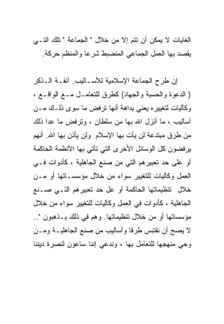 ‫ﺍﻟﻐﺎﻴﺎﺕ ﻻ ﻴﻤﻜﻥ ﺃﻥ ﺘﺘﻡ ﺇﻻ ﻤﻥ ﺨﻼل " ﺍﻟﺠﻤﺎﻋﺔ " ﺘﻠﻙ ﺍﻟﺘـﻲ‬
   ‫ﻴﻘﺼﺩ ﺒﻬﺎ ﺍﻟﻌﻤل ﺍﻟﺠﻤﺎﻋﻲ ﺍﻟﻤﻨﻀﺒﻁ ﺸﺭﻋﺎ ﻭﺍﻟﻤﻨﻅﻡ ﺤﺭﻜﺔ.‬
                 ‫ﹰ‬


‫ﺇﻥ ﻁﺭﺡ ﺍﻟﺠﻤﺎﻋﺔ ﺍﻹﺴﻼﻤﻴﺔ ﻟﻸﺴـﺎﻟﻴﺏ. ﺁﻨﻔـﺔ ﺍﻟـﺫﻜﺭ‬
‫) ﺍﻟﺩﻋﻭﺓ ﻭﺍﻟﺤﺴﺒﺔ ﻭﺍﻟﺠﻬﺎﺩ( ﻜﻁﺭﻕ ﻟﻠﺘﻌﺎﻤـل ﻤـﻊ ﺍﻟﻭﺍﻗـﻊ ،‬
‫ﻭﻜﺂﻟﻴﺎﺕ ﻟﺘﻐﻴﻴﺭﻩ ﻴﻌﻨﻲ ﺒﺩﺍﻫﺔ ﺃﻨﻬﺎ ﺘﺭﻓﺽ ﻤﺎ ﺴﻭﻯ ﺫﻟـﻙ ﻤـﻥ‬
‫ﺃﺴﺎﻟﻴﺏ ، ﻤﺎ ﺃﻨﺯل ﺍﷲ ﺒﻬﺎ ﻤﻥ ﺴﻠﻁﺎﻥ ، ﻭﺘﺭﻓﺽ ﻤﺎ ﻋﺩﺍ ﺫﻟﻙ‬
‫ﻤﻥ ﻁﺭﻕ ﻤﺒﺘﺩﻋﺔ ﻟﻥ ﻴﺄﺕ ﺒﻬﺎ ﺍﻹﺴﻼﻡ ﻭﻟﻥ ﻴﺄﺫﻥ ﺒﻬﺎ ﺍﷲ. ﺃﻨﻬﻡ‬
‫ﻴﺭﻓﻀﻭﻥ ﻜل ﺍﻟﻭﺴﺎﺌل ﺍﻷﺨﺭﻯ ﺍﻟﺘﻲ ﺘﺄﺘﻲ ﺒﻬﺎ ﺍﻷﻨﻅﻤﺔ ﺍﻟﺤﺎﻜﻤﺔ‬
‫ﺃﻭ ﻋﻠﻰ ﺤﺩ ﺘﻌﺒﻴﺭﻫﻡ ﺍﻟﺘﻲ ﻤﻥ ﺼﻨﻊ ﺍﻟﺠﺎﻫﻠﻴﺔ ، ﻜﺄﺩﻭﺍﺕ ﻓـﻲ‬
‫ﺍﻟﻌﻤل ﻭﻜﺂﻟﻴﺎﺕ ﻟﻠﺘﻐﻴﻴﺭ ﺴﻭﺍﺀ ﻤﻥ ﺨﻼل ﻤﺅﺴﺴـﺎﺘﻬﺎ ﺃﻭ ﻤـﻥ‬
‫ﺨﻼل ﺘﻨﻅﻴﻤﺎﺘﻬﺎ ﺍﻟﺤﺎﻜﻤﺔ ﺃﻭ ﻋل ﺤﺩ ﺘﻌﺒﻴﺭﻫﻡ ﺍﻟﺘـﻲ ﺼـﻨﻊ‬
‫ﺍﻟﺠﺎﻫﻠﻴﺔ ، ﻜﺄﺩﻭﺍﺕ ﻓﻲ ﺍﻟﻌﻤل ﻭﻜﺂﻟﻴﺎﺕ ﻟﻠﺘﻐﻴﻴﺭ ﺴﻭﺍﺀ ﻤﻥ ﺨﻼل‬
‫ﻤﺅﺴﺴﺎﺘﻬﺎ ﺃﻭ ﻤﻥ ﺨﻼل ﺘﻨﻅﻴﻤﺎﺘﻬﺎ. ﻭﻫﻡ ﻓﻲ ﺫﻟﻙ ﻴـﺫﻫﺒﻭﻥ "..‬
‫ﻻ ﻴﺼﺢ ﺃﻥ ﻨﻘﺘﺒﺱ ﻁﺭﻗﺎ ﻭﺃﺴﺎﻟﻴﺏ ﻤﻥ ﺼﻨﻊ ﺍﻟﺠﺎﻫﻠﻴـﺔ ﻭﻤـﻥ‬
‫ﻭﺤﻲ ﻤﻨﻬﺠﻬﺎ ﻟﻠﺘﻌﺎﻤل ﺒﻬﺎ ، ﻭﻨﺩﻋﻲ ﺇﻨﻨﺎ ﺴﺎﻋﻭﻥ ﻟﻨﺼﺭﺓ ﺩﻴﻨﻨﺎ‬
 