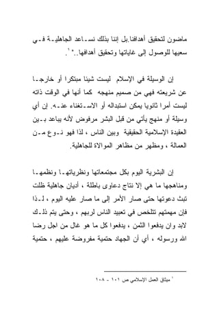 ‫ﻤﺎﻀﻭﻥ ﻟﺘﺤﻘﻴﻕ ﺃﻫﺩﺍﻓﻨﺎ.ﺒل ﺇﻨﻨﺎ ﺒﺫﻟﻙ ﻨﺴـﺎﻋﺩ ﺍﻟﺠﺎﻫﻠﻴـﺔ ﻓـﻲ‬
           ‫ﺴﻌﻴﻬﺎ ﻟﻠﻭﺼﻭل ﺇﻟﻰ ﻏﺎﻴﺎﺘﻬﺎ ﻭﺘﺤﻘﻴﻕ ﺃﻫﺩﺍﻓﻬﺎ.." ١.‬


‫ﺇﻥ ﺍﻟﻭﺴﻴﻠﺔ ﻓﻲ ﺍﻹﺴﻼﻡ ﻟﻴﺴﺕ ﺸﻴﺌﺎ ﻤﺒﺘﻜﺭﺍ ﺃﻭ ﺨﺎﺭﺠـﺎ‬
‫ﹰ‬         ‫ﹰ‬      ‫ﹰ‬
‫ﻋﻥ ﺸﺭﻴﻌﺘﻪ ﻓﻬﻲ ﻤﻥ ﺼﻤﻴﻡ ﻤﻨﻬﺠﻪ ﻜﻤﺎ ﺃﻨﻬﺎ ﻓﻲ ﺍﻟﻭﻗﺕ ﺫﺍﺘﻪ‬
‫ﻟﻴﺴﺕ ﺃﻤﺭﺍ ﺜﺎﻨﻭﻴﺎ ﻴﻤﻜﻥ ﺍﺴﺘﺒﺩﺍﻟﻪ ﺃﻭ ﺍﻻﺴـﺘﻐﻨﺎﺀ ﻋﻨـﻪ. ﺇﻥ ﺃﻱ‬
                                       ‫ﹰ‬      ‫ﹰ‬
‫ﻭﺴﻴﻠﺔ ﺃﻭ ﻤﻨﻬﺞ ﻴﺄﺘﻲ ﻤﻥ ﻗﺒل ﺍﻟﺒﺸﺭ ﻤﺭﻓﻭﺽ ﻷﻨﻪ ﻴﺒﺎﻋﺩ ﺒـﻴﻥ‬
‫ﺍﻟﻌﻘﻴﺩﺓ ﺍﻹﺴﻼﻤﻴﺔ ﺍﻟﺤﻘﻴﻘﻴﺔ ﻭﺒﻴﻥ ﺍﻟﻨﺎﺱ ، ﻟﺫﺍ ﻓﻬﻭ ﻨـﻭﻉ ﻤـﻥ‬
             ‫ﺍﻟﻌﻤﺎﻟﺔ ، ﻭﻤﻅﻬﺭ ﻤﻥ ﻤﻅﺎﻫﺭ ﺍﻟﻤﻭﺍﻻﺓ ﻟﻠﺠﺎﻫﻠﻴﺔ.‬


‫ﺇﻥ ﺍﻟﺒﺸﺭﻴﺔ ﺍﻟﻴﻭﻡ ﺒﻜل ﻤﺠﺘﻤﻌﺎﺘﻬﺎ ﻭﻨﻅﺭﻴﺎﺘﻬـﺎ ﻭﻨﻅﻤﻬـﺎ‬
‫ﻭﻤﻨﺎﻫﺠﻬﺎ ﻤﺎ ﻫﻲ ﺇﻻ ﻨﺘﺎﺝ ﺩﻋﺎﻭﻯ ﺒﺎﻁﻠﺔ ، ﺃﺩﻴﺎﻥ ﺠﺎﻫﻠﻴﺔ ﻅﻠﺕ‬
‫ﺘﺒﺙ ﺩﻋﻭﺘﻬﺎ ﺤﺘﻰ ﺼﺎﺭ ﺍﻷﻤﺭ ﺇﻟﻰ ﻤﺎ ﺼﺎﺭ ﻋﻠﻴﻪ ﺍﻟﻴﻭﻡ ، ﻟـﺫﺍ‬
‫ﻓﺈﻥ ﻤﻬﻤﺘﻬﻡ ﺘﺘﻠﺨﺹ ﻓﻲ ﺘﻌﺒﻴﺩ ﺍﻟﻨﺎﺱ ﻟﺭﺒﻬﻡ ، ﻭﺤﺘﻰ ﻴﺘﻡ ﺫﻟـﻙ‬
‫ﻻﺒﺩ ﻭﺍﻥ ﻴﺩﻓﻌﻭﺍ ﺍﻟﺜﻤﻥ ، ﻴﺩﻓﻌﻭﺍ ﻜل ﻤﺎ ﻫﻭ ﻏﺎل ﻤﻥ ﺍﺠل ﺭﻀﺎ‬
‫ﺍﷲ ﻭﺭﺴﻭﻟﻪ ، ﺃﻱ ﺃﻥ ﺍﻟﺠﻬﺎﺩ ﺤﺘﻤﻴﺔ ﻤﻔﺭﻭﻀﺔ ﻋﻠﻴﻬﻡ ، ﺤﺘﻤﻴﺔ‬



                                                       ‫١‬
                      ‫ﻤﻴﺜﺎﻕ ﺍﻟﻌﻤل ﺍﻹﺴﻼﻤﻲ ﺹ ١٠١ - ٨٠١‬
 