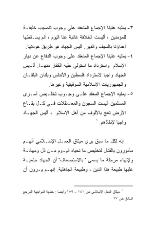 ‫٣- ﻴﻤﻠﻴﻪ ﻋﻠﻴﻨﺎ ﺍﻹﺠﻤﺎﻉ ﺍﻟﻤﻨﻌﻘﺩ ﻋﻠﻰ ﻭﺠﻭﺏ ﺘﻨﺼﻴﺏ ﺨﻠﻴﻔـﺔ‬
‫ﻟﻠﻤﺅﻤﻨﻴﻥ ، ﺃﻟﻴﺴﺕ ﺍﻟﺨﻼﻓﺔ ﻏﺎﺌﺒﺔ ﻋﻨﺎ ﺍﻟﻴﻭﻡ ، ﺃﻟﻡ ﻴﺴـﻘﻁﻬﺎ‬
 ‫ﺃﻋﺩﺍﺅﻨﺎ ﺒﺎﻟﺴﻴﻑ ﻭﺍﻟﻘﻬﺭ. ﺃﻟﻴﺱ ﺍﻟﺠﻬﺎﺩ ﻫﻭ ﻁﺭﻴﻕ ﻋﻭﺩﺘﻬﺎ.‬
‫٤- ﻴﻤﻠﻴﻪ ﻋﻠﻴﻨﺎ ﺍﻹﺠﻤﺎﻉ ﺍﻟﻤﻨﻌﻘﺩ ﻋﻠﻰ ﻭﺠﻭﺏ ﺍﻟﺩﻓﺎﻉ ﻋﻥ ﺩﻴﺎﺭ‬
‫ﺍﻹﺴﻼﻡ ﻭﺍﺴﺘﺭﺩﺍﺩ ﻤﺎ ﺍﺴﺘﻭﻟﻲ ﻋﻠﻴﻪ ﺍﻟﻜﻔﺎﺭ ﻤﻨﻬـﺎ. ﺃﻟـﻴﺱ‬
‫ﺍﻟﺠﻬﺎﺩ ﻭﺍﺠﺒﺎ ﻻﺴﺘﺭﺩﺍﺩ ﻓﻠﺴﻁﻴﻥ ﻭﺍﻷﻨﺩﻟﺱ ﻭﺒﻠﺩﺍﻥ ﺍﻟﺒﻠﻘـﺎﻥ‬
               ‫ﻭﺍﻟﺠﻤﻬﻭﺭﻴﺎﺕ ﺍﻹﺴﻼﻤﻴﺔ ﺍﻟﺴﻭﻓﻴﺘﻴﺔ ﻭﻏﻴﺭﻫﺎ.‬
‫٥- ﻴﻤﻠﻴﻪ ﺍﻹﺠﻤﺎﻉ ﺍﻟﻤﻌﻘﺩ ﻋﻠـﻰ ﻭﺠـﻭﺏ ﺘﺨﻠـﻴﺹ ﺃﺴـﺭﻯ‬
‫ﺍﻟﻤﺴﻠﻤﻴﻥ ﺃﻟﻴﺴﺕ ﺍﻟﺴﺠﻭﻥ ﻭﺍﻟﻤﻌـﺘﻘﻼﺕ ﻓـﻲ ﻜـل ﺒﻘـﺎﻉ‬
‫ﺍﻷﺭﺽ ﺘﻌﺞ ﺒﺎﻷﻟﻭﻑ ﻤﻥ ﺃﻫل ﺍﻹﺴﻼﻡ ، ﺃﻟﻴﺱ ﺍﻟﺠﻬـﺎﺩ‬
                                             ‫١‬
                                                 ‫ﻭﺍﺠﺒﺎ ﻹﻨﻘﺎﺫﻫﻡ.‬
                                                          ‫ﹰ‬


‫ﺇﻨﻪ ﻟﻜل ﻤﺎ ﺴﺒﻕ ﻴﺭﻱ ﻤﻴﺜﺎﻕ ﺍﻟﻌﻤـل ﺍﻹﺴـﻼﻤﻲ ﺃﻨﻬـﻡ‬
‫ﻤﺄﻤﻭﺭﻭﻥ ﺒﺎﻟﻘﺘﺎل ﻟﺘﺨﻠﻴﺹ ﻤﺎ ﻨﺤﻴﺎﻩ ﺍﻟﻴـﻭﻡ ﻤـﻥ ﺫل ﻭﻤﻬﺎﻨـﺔ‬
‫ﻭﻹﻨﻬﺎﺀ ﻤﺭﺤﻠﺔ ﻤﺎ ﻴﺴﻤﻰ " ﺒﺎﻻﺴﺘﻀﻌﺎﻑ" ﺃﻥ ﺍﻟﺠﻬﺎﺩ ﺤﺘﻤﻴـﺔ‬
‫ﻏﻠﺒﻬﺎ ﻁﺒﻴﻌﺔ ﻫﺫﺍ ﺍﻟﺩﻴﻥ ، ﻭﻁﺒﻴﻌﺔ ﺍﻟﺠﺎﻫﻠﻴﺔ. ﺇﻨﻬـﻡ ﻴـﺭﻭﻥ ﺃﻥ‬


                                                               ‫١‬
‫ﻤﻴﺜﺎﻕ ﺍﻟﻌﻤل ﺍﻹﺴﻼﻤﻲ ﺹ ١٤١ – ٩٥١ ﻭﺃﻴﻀﺎ : ﺤﺘﻤﻴﺔ ﺍﻟﻤﻭﺍﺠﻬﺔ ﺍﻟﻤﺭﺠﻊ‬
                                                        ‫ﺍﻟﺴﺎﺒﻕ ﺹ ٧١‬
 