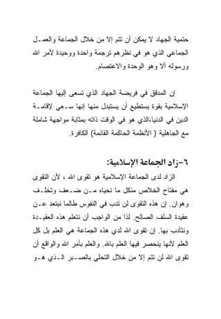 ‫ﺤﺘﻤﻴﺔ ﺍﻟﺠﻬﺎﺩ ﻻ ﻴﻤﻜﻥ ﺃﻥ ﺘﺘﻡ ﺇﻻ ﻤﻥ ﺨﻼل ﺍﻟﺠﻤﺎﻋﺔ ﻭﺍﻟﻌﻤـل‬
‫ﺍﻟﺠﻤﺎﻋﻲ ﺍﻟﺫﻱ ﻫﻭ ﻓﻲ ﻨﻅﺭﻫﻡ ﺘﺭﺠﻤﺔ ﻭﺍﺤﺩﺓ ﻭﻭﺤﻴﺩﺓ ﻷﻤﺭ ﺍﷲ‬
                       ‫ﻭﺭﺴﻭﻟﻪ ﺃﻻ ﻭﻫﻭ ﺍﻟﻭﺤﺩﺓ ﻭﺍﻻﻋﺘﺼﺎﻡ.‬


‫ﺇﻥ ﺍﻟﻤﺩﻗﻕ ﻓﻲ ﻓﺭﻴﻀﺔ ﺍﻟﺠﻬﺎﺩ ﺍﻟﺫﻱ ﺘﺴﻌﻰ ﺇﻟﻴﻬﺎ ﺍﻟﺠﻤﺎﻋﺔ‬
‫ﺍﻹﺴﻼﻤﻴﺔ ﺒﻘﻭﺓ ﻴﺴﺘﻁﻴﻊ ﺃﻥ ﻴﺴﺘﺒﺩل ﻤﻨﻬﺎ ﺇﻨﻬﺎ ﺴـﻌﻲ ﻹﻗﺎﻤـﺔ‬
‫ﺍﻟﺩﻴﻥ ﻓﻲ ﺍﻟﺩﻨﻴﺎ،ﺍﻟﺫﻱ ﻫﻭ ﻓﻲ ﺍﻟﻭﻗﺕ ﺫﺍﺘﻪ ﺒﻤﺜﺎﺒﺔ ﻤﻭﺍﺠﻬﺔ ﺸﺎﻤﻠﺔ‬
             ‫ﻤﻊ ﺍﻟﺠﺎﻫﻠﻴﺔ ) ﺍﻷﻨﻅﻤﺔ ﺍﻟﺤﺎﻜﻤﺔ ﺍﻟﻘﺎﺌﻤﺔ( ﺍﻟﻜﺎﻓﺭﺓ.‬


                           ‫:‬          ‫א‬          ‫٦− א א‬
‫ﺍﻟﺯﺍﺩ ﻟﺩﻯ ﺍﻟﺠﻤﺎﻋﺔ ﺍﻹﺴﻼﻤﻴﺔ ﻫﻭ ﺘﻘﻭﻯ ﺍﷲ ، ﻷﻥ ﺍﻟﺘﻘﻭﻯ‬
‫ﻫﻲ ﻤﻔﺘﺎﺡ ﺍﻟﺨﻼﺹ ﻤﻨﻜل ﻤﺎ ﻨﺤﻴﺎﻩ ﻤـﻥ ﻀـﻌﻑ ﻭﺘﺨﻠـﻑ‬
‫ﻭﻫﻭﺍﻥ. ﺇﻥ ﻫﺫﻩ ﺍﻟﺘﻘﻭﻯ ﻟﻥ ﺘﺩﺏ ﻓﻲ ﺍﻟﻨﻔﻭﺱ ﻁﺎﻟﻤﺎ ﻨﺒﺘﻌﺩ ﻋـﻥ‬
‫ﻋﻘﻴﺩﺓ ﺍﻟﺴﻠﻑ ﺍﻟﺼﺎﻟﺢ. ﻟﺫﺍ ﻤﻥ ﺍﻟﻭﺍﺠﺏ ﺃﻥ ﻨﺘﻌﻠﻡ ﻫﺫﻩ ﺍﻟﻌﻘﻴـﺩﺓ‬
‫ﻭﻨﺘﺄﺩﺏ ﺒﻬﺎ. ﺇﻥ ﺘﻘﻭﻯ ﺍﷲ ﻟﺩﻱ ﻫﺫﻩ ﺍﻟﺠﻤﺎﻋﺔ ﻫﻲ ﺍﻟﻌﻠﻡ ﺒل ﻜل‬
‫ﺍﻟﻌﻠﻡ ﻷﻨﻬﺎ ﻴﻨﺤﺼﺭ ﻓﻴﻬﺎ ﺍﻟﻌﻠﻡ ﺒﺎﷲ. ﻭﺍﻟﻌﻠﻡ ﺒﺄﻤﺭ ﺍﷲ ﻭﺍﻟﻭﺍﻗﻊ ﺃﻥ‬
‫ﺘﻘﻭﻯ ﺍﷲ ﻟﻥ ﺘﺘﻡ ﺇﻻ ﻤﻥ ﺨﻼل ﺍﻟﺘﺤﻠﻲ ﺒﺎﻟﺼـﺒﺭ ﺍﻟـﺫﻱ ﻫـﻭ‬
 