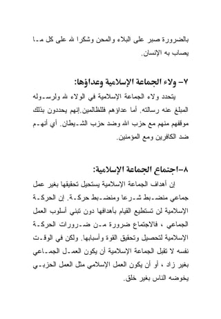 ‫ﺒﺎﻟﻀﺭﻭﺭﺓ ﺼﺒﺭ ﻋﻠﻰ ﺍﻟﺒﻼﺀ ﻭﺍﻟﻤﺤﻥ ﻭﺸﻜﺭﺍ ﷲ ﻋﻠﻰ ﻜل ﻤـﺎ‬
             ‫ﹰ‬
                                        ‫ﻴﺼﺎﺏ ﺒﻪ ﺍﻹﻨﺴﺎﻥ.‬


              ‫:‬    ‫א‬                ‫א‬         ‫א‬     ‫٧−‬
‫ﻴﺘﺤﺩﺩ ﻭﻻﺀ ﺍﻟﺠﻤﺎﻋﺔ ﺍﻹﺴﻼﻤﻴﺔ ﻓﻲ ﺍﻟﻭﻻﺀ ﷲ ﻭﻟﺭﺴـﻭﻟﻪ‬
‫ﺍﻟﻤﺒﻠﻎ ﻋﻨﻪ ﺭﺴﺎﻟﺘﻪ. ﺃﻤﺎ ﻋﺩﺍﺅﻫﻡ ﻓﻠﻠﻅﺎﻟﻤﻴﻥ.ﺇﻨﻬﻡ ﻴﺤﺩﺩﻭﻥ ﺒﺫﻟﻙ‬
‫ﻤﻭﻗﻔﻬﻡ ﻤﻨﻬﻡ ﻤﻊ ﺤﺯﺏ ﺍﷲ ﻭﻀﺩ ﺤﺯﺏ ﺍﻟﺸـﻴﻁﺎﻥ. ﺃﻱ ﺃﻨﻬـﻡ‬
                             ‫ﻀﺩ ﺍﻟﻜﺎﻓﺭﻴﻥ ﻭﻤﻊ ﺍﻟﻤﺅﻤﻨﻴﻥ.‬



                       ‫:‬        ‫א‬         ‫א‬        ‫٨−א‬
‫ﺇﻥ ﺃﻫﺩﺍﻑ ﺍﻟﺠﻤﺎﻋﺔ ﺍﻹﺴﻼﻤﻴﺔ ﻴﺴﺘﺤﻴل ﺘﺤﻘﻴﻘﻬﺎ ﺒﻐﻴﺭ ﻋﻤل‬
‫ﺠﻤﺎﻋﻲ ﻤﻨﻀـﺒﻁ ﺸـﺭﻋﺎ ﻭﻤﻨﻀـﺒﻁ ﺤﺭﻜـﺔ. ﺇﻥ ﺍﻟﺤﺭﻜـﺔ‬
‫ﺍﻹﺴﻼﻤﻴﺔ ﻟﻥ ﺘﺴﺘﻁﻴﻊ ﺍﻟﻘﻴﺎﻡ ﺒﺄﻫﺩﺍﻓﻬﺎ ﺩﻭﻥ ﺘﺒﻨﻲ ﺃﺴﻠﻭﺏ ﺍﻟﻌﻤل‬
‫ﺍﻟﺠﻤﺎﻋﻲ ، ﻓﺎﻻﺠﺘﻤﺎﻉ ﻀﺭﻭﺭﺓ ﻤـﻥ ﻀـﺭﻭﺭﺍﺕ ﺍﻟﺤﺭﻜـﺔ‬
‫ﺍﻹﺴﻼﻤﻴﺔ ﻟﺘﺤﺼﻴل ﻭﺘﺤﻘﻴﻕ ﺍﻟﻘﻭﺓ ﻭﺃﺴﺒﺎﺒﻬﺎ. ﻭﻟﻜﻥ ﻓﻲ ﺍﻟﻭﻗـﺕ‬
‫ﻨﻔﺴﻪ ﻻ ﺘﻘﺒل ﺍﻟﺠﻤﺎﻋﺔ ﺍﻹﺴﻼﻤﻴﺔ ﺃﻥ ﻴﻜﻭﻥ ﺍﻟﻌﻤـل ﺍﻟﺠﻤـﺎﻋﻲ‬
‫ﺒﻐﻴﺭ ﺯﺍﺩ ، ﺃﻭ ﺃﻥ ﻴﻜﻭﻥ ﺍﻟﻌﻤل ﺍﻹﺴﻼﻤﻲ ﻤﺜل ﺍﻟﻌﻤل ﺍﻟﺤﺯﺒـﻲ‬
                                ‫ﻴﺨﻭﻀﻪ ﺍﻟﻨﺎﺱ ﺒﻐﻴﺭ ﺨﻠﻕ.‬
 