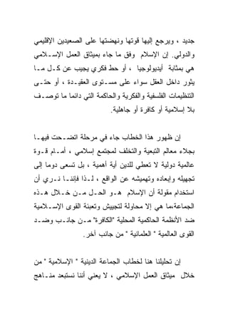 ‫ﺠﺩﻴﺩ ، ﻭﻴﺭﺠﻊ ﺇﻟﻴﻬﺎ ﻗﻭﺘﻬﺎ ﻭﻨﻬﻀﺘﻬﺎ ﻋﻠﻰ ﺍﻟﺼﻌﻴﺩﻴﻥ ﺍﻹﻗﻠﻴﻤﻲ‬
‫ﻭﺍﻟﺩﻭﻟﻲ. ﺇﻥ ﺍﻹﺴﻼﻡ ﻭﻓﻕ ﻤﺎ ﺠﺎﺀ ﺒﻤﻴﺜﺎﻕ ﺍﻟﻌﻤل ﺍﻹﺴـﻼﻤﻲ‬
‫ﻫﻲ ﺒﻤﺜﺎﺒﺔ ﺃﻴﺩﻴﻭﻟﻭﺠﻴﺎ ، ﺃﻭ ﺤﻁ ﻓﻜﺭﻱ ﻴﺠﻴﺏ ﻋﻥ ﻜـل ﻤـﺎ‬
‫ﻴﺜﻭﺭ ﺩﺍﺨل ﺍﻟﻌﻘل ﺴﻭﺍﺀ ﻋﻠﻰ ﻤﺴـﺘﻭﻯ ﺍﻟﻌﻘﻴـﺩﺓ ، ﺃﻭ ﺤﺘـﻰ‬
‫ﺍﻟﺘﻨﻅﻴﻤﺎﺕ ﺍﻟﻔﻠﺴﻔﻴﺔ ﻭﺍﻟﻔﻜﺭﻴﺔ ﻭﺍﻟﺤﺎﻜﻤﺔ ﺍﻟﺘﻲ ﺩﺍﺌﻤﺎ ﻤﺎ ﺘﻭﺼـﻑ‬
                           ‫ﺒﻼ ﺇﺴﻼﻤﻴﺔ ﺃﻭ ﻜﺎﻓﺭﺓ ﺃﻭ ﺠﺎﻫﻠﻴﺔ.‬


‫ﺇﻥ ﻅﻬﻭﺭ ﻫﺫﺍ ﺍﻟﺨﻁﺎﺏ ﺠﺎﺀ ﻓﻲ ﻤﺭﺤﻠﺔ ﺍﺘﻀـﺤﺕ ﻓﻴﻬـﺎ‬
‫ﺒﺠﻼﺀ ﻤﻌﺎﻟﻡ ﺍﻟﺘﺒﻌﻴﺔ ﻭﺍﻟﺘﺨﻠﻑ ﻟﻤﺠﺘﻤﻊ ﺇﺴﻼﻤﻲ ، ﺃﻤـﺎﻡ ﻗـﻭﺓ‬
‫ﻋﺎﻟﻤﻴﺔ ﺩﻭﻟﻴﺔ ﻻ ﺘﻌﻁﻲ ﻟﻠﺩﻴﻥ ﺃﻴﺔ ﺃﻫﻤﻴﺔ ، ﺒل ﺘﺴﻌﻰ ﺩﻭﻤﺎ ﺇﻟﻰ‬
‫ﺘﺠﻬﻴﻠﻪ ﻭﺇﺒﻌﺎﺩﻩ ﻭﺘﻬﻤﻴﺸﻪ ﻋﻥ ﺍﻟﻭﺍﻗﻊ ، ﻟـﺫﺍ ﻓﺈﻨﻨـﺎ ﻨـﺭﻱ ﺃﻥ‬
‫ﺍﺴﺘﺨﺩﺍﻡ ﻤﻘﻭﻟﺔ ﺃﻥ ﺍﻹﺴﻼﻡ ﻫـﻭ ﺍﻟﺤـل ﻤـﻥ ﺨـﻼل ﻫـﺫﻩ‬
‫ﺍﻟﺠﻤﺎﻋﺔ،ﻤﺎ ﻫﻲ ﺇﻻ ﻤﺤﺎﻭﻟﺔ ﻟﺘﺠﻴﻴﺵ ﻭﺘﻌﺒﺌﺔ ﺍﻟﻘﻭﻯ ﺍﻹﺴـﻼﻤﻴﺔ‬
‫ﻀﺩ ﺍﻷﻨﻅﻤﺔ ﺍﻟﺤﺎﻜﻤﻴﺔ ﺍﻟﻤﺤﻠﻴﺔ "ﺍﻟﻜﺎﻓﺭﺓ" ﻤـﻥ ﺠﺎﻨـﺏ ﻭﻀـﺩ‬
                 ‫ﺍﻟﻘﻭﻯ ﺍﻟﻌﺎﻟﻤﻴﺔ " ﺍﻟﻌﻠﻤﺎﻨﻴﺔ " ﻤﻥ ﺠﺎﻨﺏ ﺁﺨﺭ.‬


‫ﺇﻥ ﺘﺤﻠﻴﻠﻨﺎ ﻫﻨﺎ ﻟﺨﻁﺎﺏ ﺍﻟﺠﻤﺎﻋﺔ ﺍﻟﺩﻴﻨﻴﺔ " ﺍﻹﺴﻼﻤﻴﺔ " ﻤﻥ‬
‫ﺨﻼل ﻤﻴﺜﺎﻕ ﺍﻟﻌﻤل ﺍﻹﺴﻼﻤﻲ ، ﻻ ﻴﻌﻨﻲ ﺃﻨﻨﺎ ﻨﺴﺘﺒﻌﺩ ﻤﻨـﺎﻫﺞ‬
 