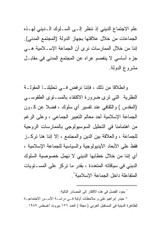 ‫ﻋﻠﻡ ﺍﻻﺠﺘﻤﺎﻉ ﺍﻟﺩﻴﻨﻲ ﺇﺫ ﻨﻨﻅﺭ ﺇﻟـﻰ ﺍﻟﺴـﻠﻭﻙ ﺍﻟـﺩﻴﻨﻲ ﻟﻬـﺫﻩ‬
‫ﺍﻟﺠﻤﺎﻋﺎﺕ ﻤﻥ ﺨﻼل ﻋﻼﻗﺘﻬﺎ ﺒﺠﻬﺎﺯ ﺍﻟﺩﻭﻟﺔ )ﺍﻟﻤﺠﺘﻤﻊ ﺍﻟﻤﺩﻨﻲ(.‬
‫ﺇﻨﻨﺎ ﻤﻥ ﺨﻼل ﺍﻟﻤﻤﺎﺭﺴﺎﺕ ﻨﺭﻯ ﺃﻥ ﺍﻟﺠﻤﺎﻋﺔ ﺍﻹﺴـﻼﻤﻴﺔ ﻫـﻲ‬
‫ﺠﺯﺀ ﺃﺴﺎﺴﻲ ﻻ ﻴﻨﻔﺼﻡ ﻋﺭﺍﻩ ﻋﻥ ﺍﻟﻤﺠﺘﻤﻊ ﺍﻟﻤﺩﻨﻲ ﻓﻲ ﻤﻘﺎﺒـل‬
                                                       ‫ﻤﺸﺭﻭﻉ ﺍﻟﺩﻭﻟﺔ.‬


‫ﻭﺍﻨﻁﻼﻗﺎ ﻤﻥ ﺫﻟﻙ ، ﻓﺈﻨﻨﺎ ﻨﺭﻓﺽ ﻓـﻲ ﺘﺤﻠﻴﻠﻨـﺎ ﺍﻟﻤﻘﻭﻟـﺔ‬
‫ﺍﻟﻨﻅﺭﻴﺔ ﺍﻟﺘﻲ ﺘﺭﻯ ﻀﺭﻭﺭﺓ ﺍﻻﻜﺘﻔﺎﺀ ﺒﺎﻟﻤﺴـﺘﻭﻯ ﺍﻟﻁﻘﻭﺴـﻲ‬
‫)ﺍﻟﻤﻘﺩﺱ ( ﻭﺍﻟﺜﻘﺎﻓﻲ ﻋﻨﺩ ﺘﻔﺴﻴﺭ ﺃﻱ ﺴﻠﻭﻙ ، ﻓﻀﻼ ﻋﻥ ﻜـﻭﻥ‬
‫ﺍﻟﺠﻤﺎﻋﺔ ﺍﻹﺴﻼﻤﻴﺔ ﺃﺤﺩ ﻤﻌﺎﻟﻡ ﺍﻟﺘﻌﺒﻴﺭ ﺍﻟﺠﻤﺎﻋﻲ ، ﻭﻋﻠﻰ ﺍﻟﺭﻏﻡ‬
‫ﻤﻥ ﺍﻫﺘﻤﺎﻤﻨﺎ ﻓﻲ ﺍﻟﺘﺤﻠﻴل ﺍﻟﺴﻭﺴﻴﻭﻟﻭﺠﻲ ﺒﺎﻟﻤﻤﺎﺭﺴﺎﺕ ﺍﻟﺭﻭﺤﻴﺔ‬
‫ﻟﻠﺠﻤﺎﻋﺔ ، ﻭﺍﻟﻌﻼﻗﺔ ﺒﻴﻥ ﺍﻟﺩﻴﻥ ﻭﺍﻟﻤﺠﺘﻤﻊ ، ﺇﻻ ﺇﻨﻨﺎ ﻫﻨﺎ ﻨﺭﻜـﺯ‬
‫ﻓﻘﻁ ﻋﻠﻰ ﺍﻷﺒﻌﺎﺩ ﺍﻷﻴﺩﻴﻭﻟﻭﺠﻴﺔ ﻭﺍﻟﺴﻴﺎﺴﻴﺔ ﻟﻠﺠﻤﺎﻋﺔ ﺍﻹﺴﻼﻤﻴﺔ ،‬
‫ﺃﻱ ﺇﻨﻨﺎ ﻤﻥ ﺨﻼل ﺨﻁﺎﺒﻬﺎ ﺍﻟﺩﻴﻨﻲ ﻻ ﻨﻬﻤل ﺨﺼﻭﺼﻴﺔ ﺍﻟﺴﻠﻭﻙ‬
‫ﺍﻟﺩﻴﻨﻲ ﻓﻲ ﺴﻴﺎﻗﺎﺘﻪ ﺍﻟﻤﺘﻌﺩﺩﺓ ، ﺒﻘﺩﺭ ﻤﺎ ﻨﺭﻜﺯ ﻋﻠﻰ ﺍﻟﻤﺴـﺘﻭﻴﺎﺕ‬
                             ‫ﺍﻟﻤﺘﻔﺎﻋﻠﺔ ﺩﺍﺨل ﺍﻟﺠﻤﺎﻋﺔ ﺍﻹﺴﻼﻤﻴﺔ١.‬

                                                                     ‫١‬
                     ‫ﻴﻌﻭﺩ ﺍﻟﻔﻀل ﻓﻲ ﻫﺫﻩ ﺍﻷﻓﻜﺎﺭ ﺇﻟﻰ ﺍﻟﻤﺼﺎﺩﺭ ﺍﻟﺘﺎﻟﻴﺔ:‬
‫* ﺤﻴﺩﺭ ﺇﺒﺭﺍﻫﻴﻡ ﻋﻠﻰ ﻭ ﻤﻼﺤﻅﺎﺕ ﺃﻭﻟﻴﺔ ﻓـﻲ ﺩﺭﺍﺴـﺔ ﺍﻷﺴـﺱ ﺍﻻﺠﺘﻤﺎﻋﻴـﺔ‬
‫ﻟﻠﻅﺎﻫﺭﺓ ﺍﻟﺩﻴﻨﻴﺔ ﻓﻲ ﺍﻟﻤﺴﺘﻘﺒل ﺍﻟﻌﺭﺒﻲ ) ﻤﺠﻠﺔ ( ﺍﻟﻌﺩﺩ ٦٢١ ﺒﻴﺭﻭﺕ ﺃﻏﺴﻁﺱ ٩٨٩١ .‬
 