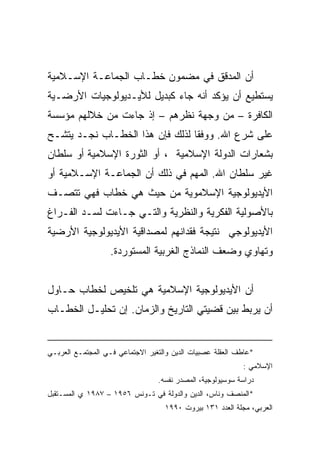 ‫ﺃﻥ ﺍﻟﻤﺩﻗﻕ ﻓﻲ ﻤﻀﻤﻭﻥ ﺨﻁـﺎﺏ ﺍﻟﺠﻤﺎﻋـﺔ ﺍﻹﺴـﻼﻤﻴﺔ‬
‫ﻴﺴﺘﻁﻴﻊ ﺃﻥ ﻴﺅﻜﺩ ﺃﻨﻪ ﺠﺎﺀ ﻜﺒﺩﻴل ﻟﻸﻴـﺩﻴﻭﻟﻭﺠﻴﺎﺕ ﺍﻷﺭﻀـﻴﺔ‬
‫ﺍﻟﻜﺎﻓﺭﺓ – ﻤﻥ ﻭﺠﻬﺔ ﻨﻅﺭﻫﻡ – ﺇﺫ ﺠﺎﺀﺕ ﻤﻥ ﺨﻼﻟﻬﻡ ﻤﺅﺴﺴﺔ‬
‫ﻋﻠﻰ ﺸﺭﻉ ﺍﷲ. ﻭﻭﻓﻘﺎ ﻟﺫﻟﻙ ﻓﺈﻥ ﻫﺫﺍ ﺍﻟﺨﻁـﺎﺏ ﻨﺠـﺩ ﻴﺘﺸـﺢ‬
‫ﺒﺸﻌﺎﺭﺍﺕ ﺍﻟﺩﻭﻟﺔ ﺍﻹﺴﻼﻤﻴﺔ ، ﺃﻭ ﺍﻟﺜﻭﺭﺓ ﺍﻹﺴﻼﻤﻴﺔ ﺃﻭ ﺴﻠﻁﺎﻥ‬
‫ﻏﻴﺭ ﺴﻠﻁﺎﻥ ﺍﷲ. ﺍﻟﻤﻬﻡ ﻓﻲ ﺫﻟﻙ ﺃﻥ ﺍﻟﺠﻤﺎﻋـﺔ ﺍﻹﺴـﻼﻤﻴﺔ ﺃﻭ‬
‫ﺍﻷﻴﺩﻴﻭﻟﻭﺠﻴﺔ ﺍﻹﺴﻼﻤﻭﻴﺔ ﻤﻥ ﺤﻴﺙ ﻫﻲ ﺨﻁﺎﺏ ﻓﻬﻲ ﺘﺘﺼـﻑ‬
‫ﺒﺎﻷﺼﻭﻟﻴﺔ ﺍﻟﻔﻜﺭﻴﺔ ﻭﺍﻟﻨﻅﺭﻴﺔ ﻭﺍﻟﺘـﻲ ﺠـﺎﺀﺕ ﻟﺴـﺩ ﺍﻟﻔـﺭﺍﻍ‬
‫ﺍﻷﻴﺩﻴﻭﻟﻭﺠﻲ ﻨﺘﻴﺠﺔ ﻓﻘﺩﺍﻨﻬﻡ ﻟﻤﺼﺩﺍﻗﻴﺔ ﺍﻷﻴﺩﻴﻭﻟﻭﺠﻴﺔ ﺍﻷﺭﻀﻴﺔ‬
                   ‫ﻭﺘﻬﺎﻭﻱ ﻭﻀﻌﻑ ﺍﻟﻨﻤﺎﺫﺝ ﺍﻟﻐﺭﺒﻴﺔ ﺍﻟﻤﺴﺘﻭﺭﺩﺓ.‬


‫ﺃﻥ ﺍﻷﻴﺩﻴﻭﻟﻭﺠﻴﺔ ﺍﻹﺴﻼﻤﻴﺔ ﻫﻲ ﺘﻠﺨﻴﺹ ﻟﺨﻁﺎﺏ ﺤـﺎﻭل‬
‫ﺃﻥ ﻴﺭﺒﻁ ﺒﻴﻥ ﻗﻀﻴﺘﻲ ﺍﻟﺘﺎﺭﻴﺦ ﻭﺍﻟﺯﻤﺎﻥ. ﺇﻥ ﺘﺤﻠﻴـل ﺍﻟﺨﻁـﺎﺏ‬


‫*ﻋﺎﻁﻑ ﺍﻟﻌﻘﻠﺔ ﻋﺼﺒﻴﺎﺕ ﺍﻟﺩﻴﻥ ﻭﺍﻟﺘﻐﻴﺭ ﺍﻻﺠﺘﻤﺎﻋﻲ ﻓـﻲ ﺍﻟﻤﺠﺘﻤـﻊ ﺍﻟﻌﺭﺒـﻲ‬
                                                           ‫ﺍﻹﺴﻼﻤﻲ :‬
                                 ‫ﺩﺭﺍﺴﺔ ﺴﻭﺴﻴﻭﻟﻭﺠﻴﺔ، ﺍﻟﻤﺼﺩﺭ ﻨﻔﺴﻪ.‬
‫*ﺍﻟﻤﻨﺼﻑ ﻭﻨﺎﺱ، ﺍﻟﺩﻴﻥ ﻭﺍﻟﺩﻭﻟﺔ ﻓﻲ ﺘـﻭﻨﺱ ٦٥٩١ – ٧٨٩١ ﻱ ﺍﻟﻤﺴـﺘﻘﺒل‬
                                   ‫ﺍﻟﻌﺭﺒﻲ، ﻤﺠﻠﺔ ﺍﻟﻌﺩﺩ ١٣١ ﺒﻴﺭﻭﺕ ٠٩٩١‬
 