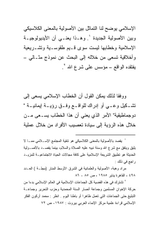 ‫ﺍﻹﺴﻼﻤﻲ ﻴﻭﻀﺢ ﻟﻨﺎ ﺍﻟﺘﻤﺎﺜل ﺒﻴﻥ ﺍﻷﺼﻭﻟﻴﺔ ﺒﺎﻟﻤﻌﻨﻰ ﺍﻟﻜﻼﺴﻴﻜﻲ‬
‫ﻭﺒﻴﻥ ﺍﻷﺼﻭﻟﻴﺔ ﺍﻟﺠﺩﻴﺩﺓ ١. ﻭﻫـﺫﺍ ﻴﻌﻨـﻲ ﺃﻥ ﺍﻷﻴﺩﻴﻭﻟﻭﺠﻴـﺔ‬
‫ﺍﻹﺴﻼﻤﻴﺔ ﻭﺨﻁﺎﺒﻬﺎ ﻟﻴﺴﺕ ﺴﻭﻯ ﻗـﻴﻡ ﻁﻘﻭﺴـﻴﺔ ﻭﺘﺸـﺭﻴﻌﻴﺔ‬
‫ﻭﺃﺨﻼﻗﻴﺔ ﺘﺴﻌﻰ ﻤﻥ ﺨﻼﻟﻪ ﺇﻟﻰ ﺍﻟﺒﺤﺙ ﻋﻥ ﻨﻤﻭﺫﺝ ﻤﺜـﺎﻟﻲ –‬
                          ‫ﻴﻔﺘﻘﺩﻩ ﺍﻟﻭﺍﻗﻊ – ﻤﺅﺴﺱ ﻋﻠﻰ ﺸﺭﻉ ﺍﷲ ٢.‬



‫ﻭﻭﻓﻘﺎ ﻟﺫﻟﻙ ﻴﻤﻜﻥ ﺍﻟﻘﻭل ﺃﻥ ﺍﻟﺨﻁﺎﺏ ﺍﻹﺴﻼﻤﻲ ﻴﺴﻌﻰ ﺇﻟﻰ‬
                                          ‫ﹰ‬
‫ﺘﺸ ـﻜﻴل ﻭﻋ ـﻲ ﺃﻭ ﺇﺩﺭﺍﻙ ﻟﻠﻭﺍﻗ ـﻊ ﻭﻓ ـﻕ ﺭﺅﻴ ـﺔ ﺇﻴﻤﺎﻨﻴ ـﺔ "‬
   ‫ـ‬         ‫ـ‬      ‫ـ‬     ‫ـ‬                 ‫ـ‬       ‫ـ‬
‫ﺩﻭﺠﻤﺎﻁﻴﻘﻴﺔ" ﺍﻷﻤﺭ ﺍﻟﺫﻱ ﻴﻌﻨﻲ ﺃﻥ ﻫﺫﺍ ﺍﻟﺨﻁﺎﺏ ﻴﺴـﻌﻰ ﻤـﻥ‬
‫ﺨﻼل ﻫﺫﻩ ﺍﻟﺭﺅﻴﺔ ﺇﻟﻰ ﺴﻴﺎﺩﺓ ﺘﻌﺼﻴﺏ ﺍﻷﻓﺭﺍﺩ ﻤﻥ ﺨﻼل ﻋﻤﻠﻴﺔ‬

                                                                     ‫١‬
‫ﻴﻘﺼﺩ ﺒﺎﻷﺼﻭﻟﻴﺔ ﺒﺎﻟﻤﻌﻨﻰ ﺍﻟﻜﻼﺴﻴﻜﻲ ﻫﻭ ﺘﻨﻘﻴﺔ ﺍﻟﻤﺠﺘﻤﻊ ﺍﻹﺴـﻼﻤﻲ ﻤﻤـﺎ ﻻ‬
‫ﻴﻠﻴﻕ ﻭﻴﺘﻔﻕ ﻤﻊ ﺸﺭﻉ ﺍﷲ ﻭﺴﻨﺔ ﻨﺒﻴﻪ ﻋﻠﻴﻪ ﺍﻟﺼﻼﺓ ﻭﺍﻟﺴﻼﻡ، ﺒﻴﻨﻤﺎ ﻴﻘﺼـﺩ ﺒﺎﻷﺼـﻭﻟﻴﺔ‬
‫ﺍﻟﺤﺩﻴﺜﺔ ﻫﻭ ﺘﻁﺒﻴﻕ ﺍﻟﺸﺭﻴﻌﺔ ﺍﻹﺴﻼﻤﻴﺔ ﻋﻠﻰ ﻜﺎﻓﺔ ﻤﺠﺎﻻﺕ ﺍﻟﺤﻴﺎﺓ ﺍﻻﺠﺘﻤﺎﻋﻴـﺔ ﻟﻠﻤﺯﻴـﺩ‬
                                                              ‫ﺭﺍﺠﻊ ﻓﻲ ﺫﻟﻙ :‬
‫ﻤﺭﺍﺩ ﻭﻫﺒﺔ، ﺍﻷﺼﻭﻟﻴﺔ ﻭﺍﻟﻌﻠﻤﺎﻨﻴﺔ ﻓﻲ ﺍﻟﺸﺭﻕ ﺍﻷﻭﺴﻁ ﺍﻟﻤﻨﺎﺭ )ﻤﺠﻠـﺔ ( ﺍﻟﻌـﺩﺩ‬
                                   ‫٨٩٤ ، ﺍﻟﻘﺎﻫﺭﺓ ﻴﻨﺎﻴﺭ ٥٨٩١ ، ﺹ ٥٨ - ٦٨‬
                                                                     ‫٢‬
‫ﺘﺸﺘﺭﻙ ﻓﻲ ﻫﺫﻩ ﺍﻟﻘﻀﻴﺔ ﻜل ﺍﻟﺠﻤﺎﻋﺎﺕ ﺍﻹﺴﻼﻤﻴﺔ ﻓﻲ ﺍﻟﻌﺎﻟﻡ ﺍﻹﺴﻼﻤﻲ ﺒﺩﺀﺍ ﻤﻥ‬
‫ﺤﺭﻜﺔ ﺍﻹﺨﻭﺍﻥ ﺍﻟﻤﺴﻠﻤﻴﻥ ﻭﺠﻤﺎﻋﺔ ﺃﻨﺼﺎﺭ ﺍﻟﺴﻨﺔ ﺍﻟﻤﺤﻤﺩﻴﺔ ﻭﺤﺯﺏ ﺍﻟﺘﺤﺭﻴﺭ ﻭﺠﻤﺎﻋـﺔ‬
‫ﺍﻟﺘﺒﻠﻴﻎ ﺤﺘﻰ ﺍﻟﺠﻤﺎﻋﺎﺕ ﺍﻟﺘﻲ ﺘﻌﻤل ﻅﺎﻫﺭﺍ ﺃﻭ ﺒﺎﻁﻨﺎ ﺍﻟﻴﻭﻡ . ﺍﻨﻅﺭ : ﻤﺤﻤﺩ ﺃﺭﻜﻭﻥ ﺍﻟﻔﻜﺭ‬
            ‫ﺍﻹﺴﻼﻤﻲ ﻗﺭﺍﺀﺓ ﻋﻠﻤﻴﺔ ﻤﺭﻜﺯ ﺍﻹﻨﻤﺎﺀ ﺍﻟﻌﺭﺒﻲ ﺒﻴﺭﻭﺕ : ٧٨٩١- ﺹ ٢٧‬
 