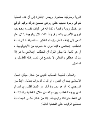 ‫ﻓﻜﺭﻴﺔ ﻭﺴﻠﻭﻜﻴﺔ ﻤﺴﺘﻤﺭﺓ. ﻭﻴﺠﺩﺭ ﺍﻹﺸﺎﺭﺓ ﺇﻟﻰ ﺃﻥ ﻫﺫﻩ ﺍﻟﻌﻤﻠﻴﺔ‬
‫ﺘﺘﻡ ﻓﻲ ﻭﺠﻭﺩ ﺘﻐﻴﻴﺏ ﻋﻘﻠﻲ ﻭﻭﻋﻲ ﺼﺤﻴﺢ ﻴﺩﺭﻙ ﻴﻭﻓﻬﻡ ﺍﻟﻭﺍﻗﻊ‬
‫ﻤﻥ ﺨﻼل ﺭﺅﻴﺔ ﻭﺍﻗﻌﻴﺔ ، ﻜﻤﺎ ﺍﻨﻪ ﻓﻲ ﺍﻟﻭﻗﺕ ﻨﻔﺴـﻪ ﻴﺤﺠـﺏ‬
‫ﺍﻟﺭﺅﻯ ﺍﻷﺨﺭﻯ ﻭﺍﻟﺠﺩﻴﺩﺓ. ﻭﺇﺫﺍ ﻜﺎﻨﺕ ﺍﻷﻴﺩﻴﻭﻟﻭﺠﻴﺔ ﺒﺸﻜل ﻋﺎﻡ‬
‫ﺘﺴﻌﻰ ﺇﻟﻰ ﺇﻴﻘﺎﻑ ﺍﻟﻌﻘل ﻭﺇﺒﻁﺎﺀ ﺍﻟﺘﻔﻜﻴﺭ ، ﻓﺎﻨﻪ ﻭﻓﻘـﺎ ﻟﺩﺭﺍﺴـﺔ‬
‫ﺍﻟﺨﻁﺎﺏ ﺍﻹﺴﻼﻤﻲ ، ﻓﺈﻨﻨﺎ ﻨﺭﻱ ﺍﻨﻪ ﻀﺭﺏ ﻤﻥ ﺍﻷﻴﺩﻴﻭﻟﻭﺠﻴﺔ ،‬
‫ﺃﻭ ﻫﻭ ﺫﺍﺘﻬﺎ. ﻟﺫﺍ ﻴﻤﻜﻥ ﺍﻟﻘﻭل ﺃﻥ ﺍﻟﺨﻁﺎﺏ ﺍﻹﺴﻼﻤﻲ ﻤﺎ ﻫﻭ ﺇﻻ‬
‫ﺴﻠﻭﻙ ﻋﺎﻁﻔﻲ ﻭﺍﻨﻔﻌﺎﻟﻲ ﻻ ﻴﺨﻀﻊ ﻓﻲ ﺘﺼـﺭﻓﺎﺘﻪ ﻟﻠﻌﻘـل ﺃﻭ‬
                                                ‫ﺍﻟﻤﻨﻁﻕ.‬


‫ﻭﺍﻟﻤﺘﺄﻤل ﻟﻁﺒﻴﻌﺔ ﺍﻟﺨﻁﺎﺏ ﺍﻟﺩﻴﻨﻲ ﻤﻥ ﺨﻼل ﻤﻴﺜﺎﻕ ﺍﻟﻌﻤل‬
‫ﺍﻹﺴﻼﻤﻲ ﻴﺠﺩ ﺃﻥ ﺍﻟﻨﺹ ، ﺃﻭ ﻗـل ﺍﻟﺘـﺭﺍﺙ ﻴﻤﺜـل ﺍﻹﻁـﺎﺭ‬
‫ﺍﻟﻤﺭﺠﻌﻲ ﻟﻪ ﺃﻭ ﻫﻭ ﺒﺼﻭﺭﺓ ﺃﺩﻕ ﻫﻭ ﺍﻟﺨﻁ ﺍﻟﻔﻜـﺭﻱ ﺍﻟﻌـﺎﻡ‬
‫ﺍﻟﺫﻱ ﻴﻭﺠﻪ ﺍﻟﺨﻁﺎﺏ ﻭﻴﺭﺴﻡ ﻟﻪ ﻤﻥ ﺨﻼل ﺍﻟﺨﻁﺎﺒﺔ ﻭﺍﻟﺒﻼﻏـﺔ‬
‫ﻓﻲ ﺍﻟﻠﻔﻅ ﻤﺩﺭﻜﺎﺘﻪ ﻭﺘﻭﺠﻬﺎﺘﻪ. ﺇﻨﻨﺎ ﻤﻥ ﺨﻼل ﻓﻜـﺭ ﺍﻟﺠﻤﺎﻋـﺔ‬
                      ‫ﻨﺴﺘﻁﻴﻊ ﺍﻟﻭﻗﻭﻑ ﻋﻠﻰ ﺍﻟﻘﻀﺎﻴﺎ ﺍﻟﺘﺎﻟﻴﺔ:‬
 