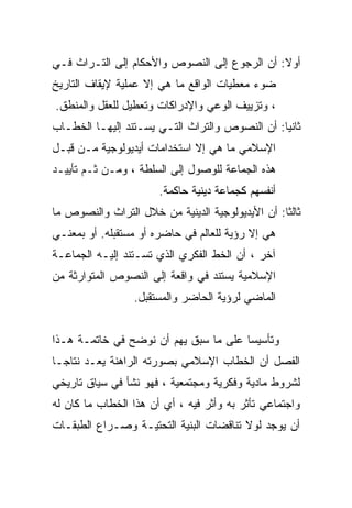 ‫ﺃﻭﻻ: ﺃﻥ ﺍﻟﺭﺠﻭﻉ ﺇﻟﻰ ﺍﻟﻨﺼﻭﺹ ﻭﺍﻷﺤﻜﺎﻡ ﺇﻟﻰ ﺍﻟﺘـﺭﺍﺙ ﻓـﻲ‬
‫ﻀﻭﺀ ﻤﻌﻁﻴﺎﺕ ﺍﻟﻭﺍﻗﻊ ﻤﺎ ﻫﻲ ﺇﻻ ﻋﻤﻠﻴﺔ ﻹﻴﻘﺎﻑ ﺍﻟﺘﺎﺭﻴﺦ‬
‫، ﻭﺘﺯﻴﻴﻑ ﺍﻟﻭﻋﻲ ﻭﺍﻹﺩﺭﺍﻜﺎﺕ ﻭﺘﻌﻁﻴل ﻟﻠﻌﻘل ﻭﺍﻟﻤﻨﻁﻕ.‬
‫ﺜﺎﻨﻴﺎ: ﺃﻥ ﺍﻟﻨﺼﻭﺹ ﻭﺍﻟﺘﺭﺍﺙ ﺍﻟﺘـﻲ ﻴﺴـﺘﻨﺩ ﺇﻟﻴﻬـﺎ ﺍﻟﺨﻁـﺎﺏ‬
‫ﺍﻹﺴﻼﻤﻲ ﻤﺎ ﻫﻲ ﺇﻻ ﺍﺴﺘﺨﺩﺍﻤﺎﺕ ﺃﻴﺩﻴﻭﻟﻭﺠﻴﺔ ﻤـﻥ ﻗﺒـل‬
‫ﻫﺫﻩ ﺍﻟﺠﻤﺎﻋﺔ ﻟﻠﻭﺼﻭل ﺇﻟﻰ ﺍﻟﺴﻠﻁﺔ ، ﻭﻤـﻥ ﺜـﻡ ﺘﺄﻴﻴـﺩ‬
                       ‫ﺃﻨﻔﺴﻬﻡ ﻜﺠﻤﺎﻋﺔ ﺩﻴﻨﻴﺔ ﺤﺎﻜﻤﺔ.‬
‫ﺜﺎﻟﺜﺎ: ﺃﻥ ﺍﻷﻴﺩﻴﻭﻟﻭﺠﻴﺔ ﺍﻟﺩﻴﻨﻴﺔ ﻤﻥ ﺨﻼل ﺍﻟﺘﺭﺍﺙ ﻭﺍﻟﻨﺼﻭﺹ ﻤﺎ‬
                                                 ‫ﹰ‬
‫ﻫﻲ ﺇﻻ ﺭﺅﻴﺔ ﻟﻠﻌﺎﻟﻡ ﻓﻲ ﺤﺎﻀﺭﻩ ﺃﻭ ﻤﺴﺘﻘﺒﻠﻪ. ﺃﻭ ﺒﻤﻌﻨـﻲ‬
‫ﺁﺨﺭ ، ﺃﻥ ﺍﻟﺨﻁ ﺍﻟﻔﻜﺭﻱ ﺍﻟﺫﻱ ﺘﺴـﺘﻨﺩ ﺇﻟﻴـﻪ ﺍﻟﺠﻤﺎﻋـﺔ‬
‫ﺍﻹﺴﻼﻤﻴﺔ ﻴﺴﺘﻨﺩ ﻓﻲ ﻭﺍﻗﻌﺔ ﺇﻟﻰ ﺍﻟﻨﺼﻭﺹ ﺍﻟﻤﺘﻭﺍﺭﺜﺔ ﻤﻥ‬
                 ‫ﺍﻟﻤﺎﻀﻲ ﻟﺭﺅﻴﺔ ﺍﻟﺤﺎﻀﺭ ﻭﺍﻟﻤﺴﺘﻘﺒل.‬


‫ﻭﺘﺄﺴﻴﺴﺎ ﻋﻠﻰ ﻤﺎ ﺴﺒﻕ ﻴﻬﻡ ﺃﻥ ﻨﻭﻀﺢ ﻓﻲ ﺨﺎﺘﻤـﺔ ﻫـﺫﺍ‬
                                      ‫ﹰ‬
‫ﺍﻟﻔﺼل ﺃﻥ ﺍﻟﺨﻁﺎﺏ ﺍﻹﺴﻼﻤﻲ ﺒﺼﻭﺭﺘﻪ ﺍﻟﺭﺍﻫﻨﺔ ﻴﻌـﺩ ﻨﺘﺎﺠـﺎ‬
‫ﹰ‬
‫ﻟﺸﺭﻭﻁ ﻤﺎﺩﻴﺔ ﻭﻓﻜﺭﻴﺔ ﻭﻤﺠﺘﻤﻌﻴﺔ ، ﻓﻬﻭ ﻨﺸﺄ ﻓﻲ ﺴﻴﺎﻕ ﺘﺎﺭﻴﺨﻲ‬
‫ﻭﺍﺠﺘﻤﺎﻋﻲ ﺘﺄﺜﺭ ﺒﻪ ﻭﺃﺜﺭ ﻓﻴﻪ ، ﺃﻱ ﺃﻥ ﻫﺫﺍ ﺍﻟﺨﻁﺎﺏ ﻤﺎ ﻜﺎﻥ ﻟﻪ‬
‫ﺃﻥ ﻴﻭﺠﺩ ﻟﻭﻻ ﺘﻨﺎﻗﻀﺎﺕ ﺍﻟﺒﻨﻴﺔ ﺍﻟﺘﺤﺘﻴـﺔ ﻭﺼـﺭﺍﻉ ﺍﻟﻁﺒﻘـﺎﺕ‬
 