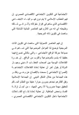 ‫ﺍﻻﺠﺘﻤﺎﻋﻴﺔ ﻓﻲ ﺍﻟﺘﻜﻭﻴﻥ ﺍﻻﺠﺘﻤﺎﻋﻲ ﺍﻻﻗﺘﺼﺎﺩﻱ ﺍﻟﻤﺼﺭﻱ. ﺇﻥ‬
‫ﻓﻬﻡ ﺍﻟﺨﻁﺎﺏ ﺍﻹﺴﻼﻤﻲ ﻻ ﻴﺘﻡ ﺩﻭﻥ ﻓﻬـﻡ ﺍﻟﺒﻨـﺎﺀ ﺍﻻﺠﺘﻤـﺎﻋﻲ‬
‫ﺍﻻﻗﺘﺼﺎﺩﻱ ﺍﻟﺫﻱ ﺴﺎﻫﻡ ﻓﻲ ﺇﻓﺭﺍﺯ ﻤﻘﻭﻻﺘﻪ ﻭﺃﺜـﺭ ﻓـﻲ ﺸـﻜﻠﻪ‬
‫ﻭﻁﺒﻴﻌﺘﻪ ﺃﻱ ﺍﻨﻪ ﻤﻥ ﺍﻟﻼﺯﻡ ﻓﻬﻡ ﺍﻟﻌﻨﺎﺼﺭ ﺍﻟﺒﻨﺎﺌﻴﺔ ﺍﻟﺸﺎﻤﻠﺔ ﺍﻟﺘﻲ‬
                         ‫ﺴﺎﻫﻤﺕ ﻓﻲ ﺘﻜﻭﻴﻥ ﺫﺍﺘﻪ ﺍﻟﻤﺭﺠﻌﻴﺔ.‬


‫ﺇﻥ ﻓﻬﻡ ﺍﻟﻌﻨﺎﺼﺭ ﺍﻟﺸﻤﻭﻟﻴﺔ ﺍﻟﺘﻲ ﺴﺎﻫﻤﺕ ﻓﻲ ﺘﻜﻭﻴﻥ ﺍﻟﺫﺍﺕ‬
‫ﺍﻟﻤﺭﺠﻌﻴﺔ ﺘﻭﻀﺢ ﻟﻨﺎ ﺍﻟﻌﻭﺍﻤل ﺍﻟﻤﻭﻀﻭﻋﻴﺔ ﺍﻟﺘﻲ ﺘﺴـﺎﻫﻡ ﻓـﻲ‬
‫ﺼﻴﺎﻏﺔ ﺤﺭﻜﺔ ﺍﻟﻭﺍﻗﻊ ﺍﻻﺠﺘﻤﺎﻋﻲ ، ﻭﺍﻟﺘﻲ ﺒﺎﻟﺘﺎﻟﻲ ﺘﺼﻭﻍ ﻓﻬﻤﺎ‬
‫ﹰ‬
‫ﺤﻘﻴﻘﻴﺎ ﻟﻪ ﻴﺘﺴﻡ ﺒﺎﻟﻤﻭﻀﻭﻋﻴﺔ ﻭﺍﻟﻘﺭﺏ ﻤﻥ ﺍﻟﻭﺍﻗﻊ.. ﺇﻥ ﺨﺒـﺭﺓ‬
                                               ‫ﹰ‬
‫ﺍﻟﺘﻔﺎﻋﻼﺕ ﺍﻟﻴﻭﻤﻴﺔ ﺒﻴﻥ ﺃﺼﺤﺎﺏ ﺍﻟﺨﻁـﺎﺏ ﺍﻟـﺩﻴﻨﻲ ﻭﺠﻬـﺎﺯ‬
‫ﺍﻟﺩﻭﻟﺔ.ﺃﻭ ﺒﻘﻭل ﺁﺨﺭ ﺃﻥ ﻋﻤﻠﻴﺔ ﺇﻋﺎﺩﺓ ﺍﻟﺘﻔﺎﻋﻼﺕ ﺍﻻﺠﺘﻤﺎﻋﻴـﺔ‬
‫)ﺍﻟﺼﺭﺍﻉ ﺍﻻﺠﺘﻤﺎﻋﻲ ( ﺴﻤﺤﺕ ﺒﺎﻹﻓﺼﺎﺡ ﻋﻥ ﻭﻋـﻲ ﻭﻓﻜـﺭ‬
‫ﻫﺫﻩ ﺍﻟﺠﻤﺎﻋﺔ ﻤﻥ ﺨﻼل ﺍﻟﺸﻜل ﺍﻟﺩﻴﻨﻲ. ﺇﻥ ﺍﻟﺠﻤﺎﻋﺔ ﺍﻹﺴﻼﻤﻴﺔ‬
‫ﻭﻓﻕ ﺃﻓﻜﺎﺭﻫﻡ ﻨﺠﺩﻫﻡ ﻴﺩﻴﺭﻭﻥ ﺤﻭﺍﺭﺍ ﻋﻨﻴﻔﺎ ﻤﻊ ﺍﻟﻨﻅﺎﻡ ﺍﻟﺤـﺎﻜﻡ‬
                  ‫ﹰ‬     ‫ﹰ‬
‫ﻟﺘﺤﻘﻴﻕ ﻤﻬﻤﺔ ﻀﺭﻭﺭﻴﺔ ﺃﻻ ﻭﻫﻲ ﺍﻟﺠﻬﺎﺩ ، ﻤﻥ ﺃﺠـل ﺇﺯﺍﻟـﺔ‬
‫ﺍﻟﻔﺴﺎﺩ ﻭﺩﺤﺽ ﺍﻟﺠﺎﻫﻠﻴﺔ. ﺇﻥ ﻋﻤﻠﻴﺔ ﺇﻋﺎﺩﺓ ﺇﻨﺘـﺎﺝ ﺍﻟﺘﻔـﺎﻋﻼﺕ‬
‫ﺍﻻﺠﺘﻤﺎﻋﻴﺔ ﺩﺍﺨل ﺍﻟﺘﻜﻭﻴﻥ ﺍﻻﺠﺘﻤﺎﻋﻲ ﺍﻻﻗﺘﺼﺎﺩﻱ ﺍﻟﻤﺼﺭﻱ ،‬
 