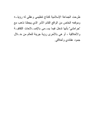 ‫ﻁﺭﺤﺕ ﺍﻟﺠﻤﺎﻋﺔ ﺍﻹﺴﻼﻤﻴﺔ ﻜﻨﺘﺎﺝ ﺘﻨﻅﻴﻤﻲ ﻭﻋﻘﻠﻲ ﻟﻪ ﺭﺅﻴﺘـﻪ‬
‫ﻭﻤﻭﻗﻌﻪ ﺍﻟﺨﺎﺹ ﻤﻥ ﺍﻟﻭﺍﻗﻊ ﺍﻟﻘﺎﺌﻡ ﺍﻷﻤﺭ ﺍﻟﺫﻱ ﻴﺠﻌﻠﻨﺎ ﻨﺫﻫﺏ ﻤﻊ‬
‫"ﺠﺭﺍﻤﺸﻲ" ﺒﺄﻨﻬﺎ ﺘﺩﺨل ﻓﻴﻤﺎ ﻴﺴـﻤﻰ ﺒﺎﻹﺼـﻼﺤﺎﺕ ﺍﻟﺜﻘﺎﻓﻴـﺔ‬
‫ﻭﺍﻷﺨﻼﻗﻴﺔ ، ﺃﻭ ﻫﻲ ﺒﺎﻷﺤﺭﻯ ﺭﺅﻴﺔ ﺠﺭﻴﺌﺔ ﻟﻠﻌﺎﻟﻡ ﻤﻥ ﺨـﻼل‬
                                ‫ﺠﻤﻭﺩ ﻋﻘﺎﺌﺩﻱ ﻭﺃﺨﻼﻗﻲ.‬
 