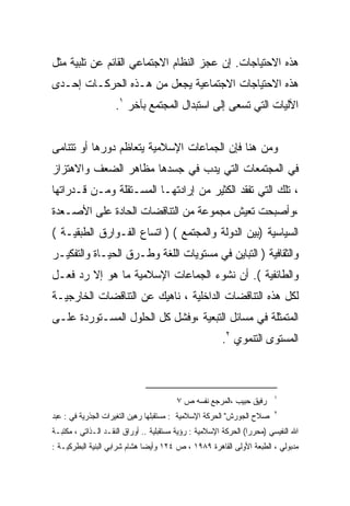 ‫ﻫﺫﻩ ﺍﻻﺤﺘﻴﺎﺠﺎﺕ. ﺇﻥ ﻋﺠﺯ ﺍﻟﻨﻅﺎﻡ ﺍﻻﺠﺘﻤﺎﻋﻲ ﺍﻟﻘﺎﺌﻡ ﻋﻥ ﺘﻠﺒﻴﺔ ﻤﺜل‬
‫ﻫﺫﻩ ﺍﻻﺤﺘﻴﺎﺠﺎﺕ ﺍﻻﺠﺘﻤﺎﻋﻴﺔ ﻴﺠﻌل ﻤﻥ ﻫـﺫﻩ ﺍﻟﺤﺭﻜـﺎﺕ ﺇﺤـﺩﻯ‬
                     ‫ﺍﻵﻟﻴﺎﺕ ﺍﻟﺘﻲ ﺘﺴﻌﻰ ﺇﻟﻰ ﺍﺴﺘﺒﺩﺍل ﺍﻟﻤﺠﺘﻤﻊ ﺒﺂﺨﺭ ١.‬


‫ﻭﻤﻥ ﻫﻨﺎ ﻓﺈﻥ ﺍﻟﺠﻤﺎﻋﺎﺕ ﺍﻹﺴﻼﻤﻴﺔ ﻴﺘﻌﺎﻅﻡ ﺩﻭﺭﻫﺎ ﺃﻭ ﺘﺘﻨﺎﻤﻰ‬
‫ﻓﻲ ﺍﻟﻤﺠﺘﻤﻌﺎﺕ ﺍﻟﺘﻲ ﻴﺩﺏ ﻓﻲ ﺠﺴﺩﻫﺎ ﻤﻅﺎﻫﺭ ﺍﻟﻀﻌﻑ ﻭﺍﻻﻫﺘﺯﺍﺯ‬
‫، ﺘﻠﻙ ﺍﻟﺘﻲ ﺘﻔﻘﺩ ﺍﻟﻜﺜﻴﺭ ﻤﻥ ﺇﺭﺍﺩﺘﻬـﺎ ﺍﻟﻤﺴـﺘﻘﻠﺔ ﻭﻤـﻥ ﻗـﺩﺭﺍﺘﻬﺎ‬
‫،ﻭﺃﺼﺒﺤﺕ ﺘﻌﻴﺵ ﻤﺠﻤﻭﻋﺔ ﻤﻥ ﺍﻟﺘﻨﺎﻗﻀﺎﺕ ﺍﻟﺤﺎﺩﺓ ﻋﻠﻰ ﺍﻷﺼـﻌﺩﺓ‬
‫ﺍﻟﺴﻴﺎﺴﻴﺔ )ﺒﻴﻥ ﺍﻟﺩﻭﻟﺔ ﻭﺍﻟﻤﺠﺘﻤﻊ ( ) ﺍﺘﺴﺎﻉ ﺍﻟﻔـﻭﺍﺭﻕ ﺍﻟﻁﺒﻘﻴـﺔ (‬
‫ﻭﺍﻟﺜﻘﺎﻓﻴﺔ ) ﺍﻟﺘﺒﺎﻴﻥ ﻓﻲ ﻤﺴﺘﻭﻴﺎﺕ ﺍﻟﻠﻐﺔ ﻭﻁـﺭﻕ ﺍﻟﺤﻴـﺎﺓ ﻭﺍﻟﺘﻔﻜﻴـﺭ‬
‫ﻭﺍﻟﻁﺎﺌﻔﻴﺔ (. ﺃﻥ ﻨﺸﻭﺀ ﺍﻟﺠﻤﺎﻋﺎﺕ ﺍﻹﺴﻼﻤﻴﺔ ﻤﺎ ﻫﻭ ﺇﻻ ﺭﺩ ﻓﻌـل‬
‫ﻟﻜل ﻫﺫﻩ ﺍﻟﺘﻨﺎﻗﻀﺎﺕ ﺍﻟﺩﺍﺨﻠﻴﺔ ، ﻨﺎﻫﻴﻙ ﻋﻥ ﺍﻟﺘﻨﺎﻗﻀﺎﺕ ﺍﻟﺨﺎﺭﺠﻴـﺔ‬
‫ﺍﻟﻤﺘﻤﺜﻠﺔ ﻓﻲ ﻤﺴﺎﺌل ﺍﻟﺘﺒﻌﻴﺔ ،ﻭﻓﺸل ﻜل ﺍﻟﺤﻠﻭل ﺍﻟﻤﺴـﺘﻭﺭﺩﺓ ﻋﻠـﻰ‬
                                                        ‫ﺍﻟﻤﺴﺘﻭﻯ ﺍﻟﺘﻨﻤﻭﻱ ٢.‬



                                                                         ‫١‬
                                         ‫ﺭﻓﻴﻕ ﺤﺒﻴﺏ ،ﺍﻟﻤﺭﺠﻊ ﻨﻔﺴﻪ ﺹ ٧‬
                                                                         ‫٢‬
‫ﺼﻼﺡ ﺍﻟﺠﻭﺭﺵ" ﺍﻟﺤﺭﻜﺔ ﺍﻹﺴﻼﻤﻴﺔ : ﻤﺴﺘﻘﺒﻠﻬﺎ ﺭﻫﻴﻥ ﺍﻟﺘﻐﻴﺭﺍﺕ ﺍﻟﺠﺫﺭﻴﺔ ﻓﻲ : ﻋﺒﺩ‬
‫ﺍﷲ ﺍﻟﻨﻔﻴﺴﻲ )ﻤﺤﺭﺭﺍ( ﺍﻟﺤﺭﻜﺔ ﺍﻹﺴﻼﻤﻴﺔ : ﺭﺅﻴﺔ ﻤﺴﺘﻘﺒﻠﻴﺔ .. ﺃﻭﺭﺍﻕ ﺍﻟﻨﻘـﺩ ﺍﻟـﺫﺍﺘﻲ ، ﻤﻜﺘﺒـﺔ‬
                                                                 ‫ﹰ‬
‫ﻤﺩﺒﻭﻟﻲ ، ﺍﻟﻁﺒﻌﺔ ﺍﻷﻭﻟﻰ ﺍﻟﻘﺎﻫﺭﺓ ٩٨٩١ ، ﺹ ٤٢١ ﻭﺃﻴﻀﺎ ﻫﺸﺎﻡ ﺸﺭﺍﺒﻲ ﺍﻟﺒﻨﻴﺔ ﺍﻟﺒﻁﺭﻜﻴـﺔ :‬
 