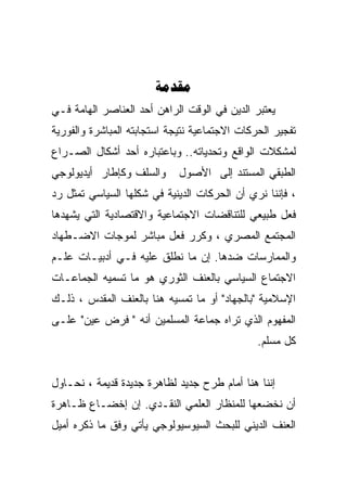 ‫‪‬‬
‫ﻴﻌﺘﺒﺭ ﺍﻟﺩﻴﻥ ﻓﻲ ﺍﻟﻭﻗﺕ ﺍﻟﺭﺍﻫﻥ ﺃﺤﺩ ﺍﻟﻌﻨﺎﺼﺭ ﺍﻟﻬﺎﻤﺔ ﻓـﻲ‬
‫ﺘﻔﺠﻴﺭ ﺍﻟﺤﺭﻜﺎﺕ ﺍﻻﺠﺘﻤﺎﻋﻴﺔ ﻨﺘﻴﺠﺔ ﺍﺴﺘﺠﺎﺒﺘﻪ ﺍﻟﻤﺒﺎﺸﺭﺓ ﻭﺍﻟﻔﻭﺭﻴﺔ‬
‫ﻟﻤﺸﻜﻼﺕ ﺍﻟﻭﺍﻗﻊ ﻭﺘﺤﺩﻴﺎﺘﻪ.. ﻭﺒﺎﻋﺘﺒﺎﺭﻩ ﺃﺤﺩ ﺃﺸﻜﺎل ﺍﻟﺼـﺭﺍﻉ‬
‫ﻭﺍﻟﺴﻠﻑ ﻭﻜﺈﻁﺎﺭ ﺃﻴﺩﻴﻭﻟﻭﺠﻲ‬      ‫ﺍﻟﻁﺒﻘﻲ ﺍﻟﻤﺴﺘﻨﺩ ﺇﻟﻰ ﺍﻷﺼﻭل‬
‫، ﻓﺈﻨﻨﺎ ﻨﺭﻱ ﺃﻥ ﺍﻟﺤﺭﻜﺎﺕ ﺍﻟﺩﻴﻨﻴﺔ ﻓﻲ ﺸﻜﻠﻬﺎ ﺍﻟﺴﻴﺎﺴﻲ ﺘﻤﺜل ﺭﺩ‬
‫ﻓﻌل ﻁﺒﻴﻌﻲ ﻟﻠﺘﻨﺎﻗﻀﺎﺕ ﺍﻻﺠﺘﻤﺎﻋﻴﺔ ﻭﺍﻻﻗﺘﺼﺎﺩﻴﺔ ﺍﻟﺘﻲ ﻴﺸﻬﺩﻫﺎ‬
‫ﺍﻟﻤﺠﺘﻤﻊ ﺍﻟﻤﺼﺭﻱ ، ﻭﻜﺭﺭ ﻓﻌل ﻤﺒﺎﺸﺭ ﻟﻤﻭﺠﺎﺕ ﺍﻻﻀـﻁﻬﺎﺩ‬
‫ﻭﺍﻟﻤﻤﺎﺭﺴﺎﺕ ﻀﺩﻫﺎ. ﺇﻥ ﻤﺎ ﻨﻁﻠﻕ ﻋﻠﻴﻪ ﻓـﻲ ﺃﺩﺒﻴـﺎﺕ ﻋﻠـﻡ‬
‫ﺍﻻﺠﺘﻤﺎﻉ ﺍﻟﺴﻴﺎﺴﻲ ﺒﺎﻟﻌﻨﻑ ﺍﻟﺜﻭﺭﻱ ﻫﻭ ﻤﺎ ﺘﺴﻤﻴﻪ ﺍﻟﺠﻤﺎﻋـﺎﺕ‬
‫ﺍﻹﺴﻼﻤﻴﺔ "ﺒﺎﻟﺠﻬﺎﺩ" ﺃﻭ ﻤﺎ ﺘﻤﺴﻴﻪ ﻫﻨﺎ ﺒﺎﻟﻌﻨﻑ ﺍﻟﻤﻘﺩﺱ ، ﺫﻟـﻙ‬
‫ﺍﻟﻤﻔﻬﻭﻡ ﺍﻟﺫﻱ ﺘﺭﺍﻩ ﺠﻤﺎﻋﺔ ﺍﻟﻤﺴﻠﻤﻴﻥ ﺃﻨﻪ " ﻓﺭﺽ ﻋﻴﻥ" ﻋﻠـﻰ‬
                                               ‫ﻜل ﻤﺴﻠﻡ.‬


‫ﺇﻨﻨﺎ ﻫﻨﺎ ﺃﻤﺎﻡ ﻁﺭﺡ ﺠﺩﻴﺩ ﻟﻅﺎﻫﺭﺓ ﺠﺩﻴﺩﺓ ﻗﺩﻴﻤﺔ ، ﻨﺤـﺎﻭل‬
‫ﺃﻥ ﻨﺨﻀﻌﻬﺎ ﻟﻠﻤﻨﻅﺎﺭ ﺍﻟﻌﻠﻤﻲ ﺍﻟﻨﻘـﺩﻱ. ﺇﻥ ﺇﺨﻀـﺎﻉ ﻅـﺎﻫﺭﺓ‬
‫ﺍﻟﻌﻨﻑ ﺍﻟﺩﻴﻨﻲ ﻟﻠﺒﺤﺙ ﺍﻟﺴﻴﻭﺴﻴﻭﻟﻭﺠﻲ ﻴﺄﺘﻲ ﻭﻓﻕ ﻤﺎ ﺫﻜﺭﻩ ﺃﻤﻴل‬
 