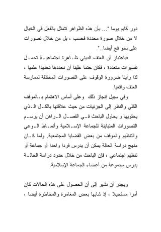 ‫ﺩﻭﺭ ﻜﺎﻴﻡ ﻴﻭﻤﺎ "... ﺒﺄﻥ ﻫﺫﻩ ﺍﻟﻅﻭﺍﻫﺭ ﺘﺘﻤﺜل ﺒﺎﻟﻔﻌل ﻓﻲ ﺍﻟﺨﻴﺎل‬
                                            ‫ﹰ‬
‫ﻻ ﻤﻥ ﺨﻼل ﺼﻭﺭﺓ ﻤﺤﺩﺩﺓ ﻓﺤﺴﺏ ، ﺒل ﻤﻥ ﺨﻼل ﺘﺼﻭﺭﺍﺕ‬
                                    ‫ﻋﻠﻰ ﻨﺤﻭ ﻓﺞ ﺃﻴﻀﺎ..".‬
‫ﻓﺒﺎﻋﺘﺒﺎﺭ ﺃﻥ ﺍﻟﻌﻨﻑ ﺍﻟﺩﻴﻨﻲ ﻅـﺎﻫﺭﺓ ﺍﺠﺘﻤﺎﻋﻴـﺔ ﺘﺤﻤـل‬
‫ﺘﻔﺴﻴﺭﺍﺕ ﻤﺘﻌﺩﺩﺓ ، ﻓﻜﺎﻥ ﺤﺘﻤﺎ ﻋﻠﻴﻨﺎ ﺃﻥ ﻨﺤﺩﺩﻫﺎ ﺘﺤﺩﻴﺩﺍ ﻋﻠﻤﻴﺎ ،‬
  ‫ﹰ‬     ‫ﹰ‬                      ‫ﹰ‬
‫ﻟﺫﺍ ﺭﺃﻴﻨﺎ ﻀﺭﻭﺭﺓ ﺍﻟﻭﻗﻭﻑ ﻋﻠﻰ ﺍﻟﺘﺼﻭﺭﺍﺕ ﺍﻟﻤﺨﺘﻠﻔﺔ ﻟﻤﻤﺎﺭﺴﺔ‬
                                            ‫ﺍﻟﻌﻨﻑ ﻭﺍﻗﻌﻴﺎ.‬
                                             ‫ﹰ‬
‫ﻭﻓﻲ ﺴﺒﻴل ﺇﻨﺠﺎﺯ ﺫﻟﻙ ﻭﻋﻠﻰ ﺃﺴﺎﺱ ﺍﻻﻫﺘﻤﺎﻡ ﺒـﺎﻟﻤﻭﻗﻑ‬
‫ﺍﻟﻜﻠﻲ ﻭﺍﻟﻨﻅﺭ ﺇﻟﻰ ﺍﻟﺠﺯﺌﻴﺎﺕ ﻤﻥ ﺤﻴﺙ ﻋﻼﻗﺘﻬﺎ ﺒﺎﻟﻜـل ﺍﻟـﺫﻱ‬
‫ﻴﺤﺘﻭﻴﻬﺎ ﻭ ﻴﺤﺎﻭل ﺍﻟﺒﺎﺤﺙ ﻓـﻲ ﺍﻟﻔﺼـل ﺍﻟـﺭﺍﻫﻥ ﺃﻥ ﻴﺭﺴـﻡ‬
‫ﺍﻟﺘﺼﻭﺭﺍﺕ ﺍﻟﻤﺘﺒﺎﻴﻨﺔ ﻟﻠﺠﻤﺎﻋﺔ ﺍﻹﺴـﻼﻤﻴﺔ ﻭﺃﻨﻤـﺎﻁ ﺍﻟـﻭﻋﻲ‬
‫ﻭﺍﻟﺘﻨﻅﻴﻡ ﻭﺍﻟﻤﻭﻗﻑ ﻤﻥ ﺒﻌﺽ ﺍﻟﻘﻀﺎﻴﺎ ﺍﻟﻤﺠﺘﻤﻌﻴﺔ. ﻭﻟﻤﺎ ﻜـﺎﻥ‬
‫ﻤﻨﻬﺞ ﺩﺭﺍﺴﺔ ﺍﻟﺤﺎﻟﺔ ﻴﻤﻜﻥ ﺃﻥ ﻴﺩﺭﺱ ﻓﺭﺩﺍ ﻭﺍﺤﺩﺍ ﺃﻭ ﺠﻤﺎﻋﺔ ﺃﻭ‬
            ‫ﹰ‬     ‫ﹰ‬
‫ﺘﻨﻅﻴﻡ ﺍﺠﺘﻤﺎﻋﻲ ، ﻓﺈﻥ ﺍﻟﺒﺎﺤﺙ ﻤﻥ ﺨﻼل ﺤﺩﻭﺩ ﺩﺭﺍﺴﺔ ﺍﻟﺤﺎﻟـﺔ‬
            ‫ﻴﺩﺭﺱ ﻤﺠﻤﻭﻋﺔ ﻤﻥ ﺃﻋﻀﺎﺀ ﺍﻟﺠﻤﺎﻋﺔ ﺍﻹﺴﻼﻤﻴﺔ.‬


‫ﻭﻴﺠﺩﺭ ﺃﻥ ﻨﺸﻴﺭ ﺇﻟﻰ ﺃﻥ ﺍﻟﺤﺼﻭل ﻋﻠﻰ ﻫﺫﻩ ﺍﻟﺤﺎﻻﺕ ﻜﺎﻥ‬
‫ﺃﻤﺭﺍ ﻤﺴﺘﺤﻴﻼ ، ﺇﺫ ﺸﺎﺒﻬﺎ ﺒﻌﺽ ﺍﻟﻤﻐﺎﻤﺭﺓ ﻭﺍﻟﻤﺨﺎﻁﺭﺓ ﺃﻴﻀﺎ ،‬
  ‫ﹰ‬                                      ‫ﹰ‬      ‫ﹰ‬
 