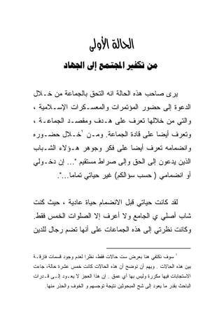 ‫א‪‬א‪ ‬‬
             ‫‪    ‬‬


‫ﻴﺭﻯ ﺼﺎﺤﺏ ﻫﺫﻩ ﺍﻟﺤﺎﻟﺔ ﺍﻨﻪ ﺍﻟﺘﺤﻕ ﺒﺎﻟﺠﻤﺎﻋﺔ ﻤﻥ ﺨـﻼل‬
‫ﺍﻟﺩﻋﻭﺓ ﺇﻟﻰ ﺤﻀﻭﺭ ﺍﻟﻤﺅﺘﻤﺭﺍﺕ ﻭﺍﻟﻤﻌﺴـﻜﺭﺍﺕ ﺍﻹﺴـﻼﻤﻴﺔ ،‬
‫ﻭﺍﻟﺘﻲ ﻤﻥ ﺨﻼﻟﻬﺎ ﺘﻌﺭﻑ ﻋﻠﻰ ﻫـﺩﻑ ﻭﻤﻘﺼـﺩ ﺍﻟﺠﻤﺎﻋـﺔ ،‬
‫ﻭﺘﻌﺭﻑ ﺃﻴﻀﺎ ﻋﻠﻰ ﻗﺎﺩﺓ ﺍﻟﺠﻤﺎﻋﺔ. ﻭﻤـﻥ ١ﺨـﻼل ﺤﻀـﻭﺭﻩ‬
‫ﻭﺍﻨﻀﻤﺎﻤﻪ ﺘﻌﺭﻑ ﺃﻴﻀﺎ ﻋﻠﻰ ﻓﻜﺭ ﻭﺠﻭﻫﺭ ﻫـﺅﻻﺀ ﺍﻟﺸـﺒﺎﺏ‬
‫ﺍﻟﺫﻴﻥ ﻴﺩﻋﻭﻥ ﺇﻟﻰ ﺍﻟﺤﻕ ﻭﺇﻟﻰ ﺼﺭﺍﻁ ﻤﺴﺘﻘﻴﻡ "... ﺇﻥ ﺩﺨـﻭﻟﻲ‬
          ‫ﺃﻭ ﺍﻨﻀﻤﺎﻤﻲ ) ﺤﺴﺏ ﺴﺅﺍﻟﻜﻡ( ﻏﻴﺭ ﺤﻴﺎﺘﻲ ﺘﻤﺎﻤﺎ...".‬
               ‫ﹰ‬


‫ﻟﻘﺩ ﻜﺎﻨﺕ ﺤﻴﺎﺘﻲ ﻗﺒل ﺍﻻﻨﻀﻤﺎﻡ ﺤﻴﺎﺓ ﻋﺎﺩﻴﺔ ، ﺤﻴﺙ ﻜﻨﺕ‬
‫ﺸﺎﺏ ﺃﺼﻠﻲ ﻱ ﺍﻟﺠﺎﻤﻊ ﻭﻻ ﺃﻋﺭﻑ ﺇﻻ ﺍﻟﺼﻠﻭﺍﺕ ﺍﻟﺨﻤﺱ ﻓﻘﻁ.‬
‫ﻭﻜﺎﻨﺕ ﻨﻅﺭﺘﻲ ﺇﻟﻰ ﻫﺫﻩ ﺍﻟﺠﻤﺎﻋﺎﺕ ﻋﻠﻰ ﺃﻨﻬﺎ ﺘﻀﻡ ﺭﺠﺎل ﻟﻠﺩﻴﻥ‬

                                                                   ‫١‬
‫ﺴﻭﻑ ﻨﻜﺘﻔﻲ ﻫﻨﺎ ﺒﻌﺭﺽ ﺴﺕ ﺤﺎﻻﺕ ﻓﻘﻁ، ﻨﻅﺭﺍ ﻟﻌﺩﻡ ﻭﺠﻭﺩ ﻗﺴﻤﺎﺕ ﻓﺎﺭﻗـﺔ‬
                       ‫ﹰ‬
‫ﺒﻴﻥ ﻫﺫﻩ ﺍﻟﺤﺎﻻﺕ . ﻭﻴﻬﻡ ﺃﻥ ﻨﻭﻀﺢ ﺃﻥ ﻫﺫﻩ ﺍﻟﺤﺎﻻﺕ ﻜﺎﻨﺕ ﺨﻤﺱ ﻋﺸﺭﺓ ﺤﺎﻟﺔ، ﺠﺎﺀﺕ‬
‫ﺍﻻﺴﺘﺠﺎﺒﺎﺕ ﻓﻴﻬﺎ ﻤﻜﺭﺭﺓ ﻭﻟﻴﺱ ﺒﻬﺎ ﺃﻱ ﻋﻤﻕ . ﺇﻥ ﻫﺫﺍ ﺍﻟﻌﺠﺯ ﻻ ﻴﻌـﻭﺩ ﺇﻟـﻰ ﻗـﺩﺭﺍﺕ‬
     ‫ﺍﻟﺒﺎﺤﺙ ﺒﻘﺩﺭ ﻤﺎ ﻴﻌﻭﺩ ﺇﻟﻰ ﺸﺢ ﺍﻟﻤﺒﺤﻭﺜﻴﻥ ﻨﺘﻴﺠﺔ ﺘﻭﺠﺴﻬﻡ ﻭ ﺍﻟﺨﻭﻑ ﻭﺍﻟﺤﺫﺭ ﻤﻨﻬﺎ.‬
 